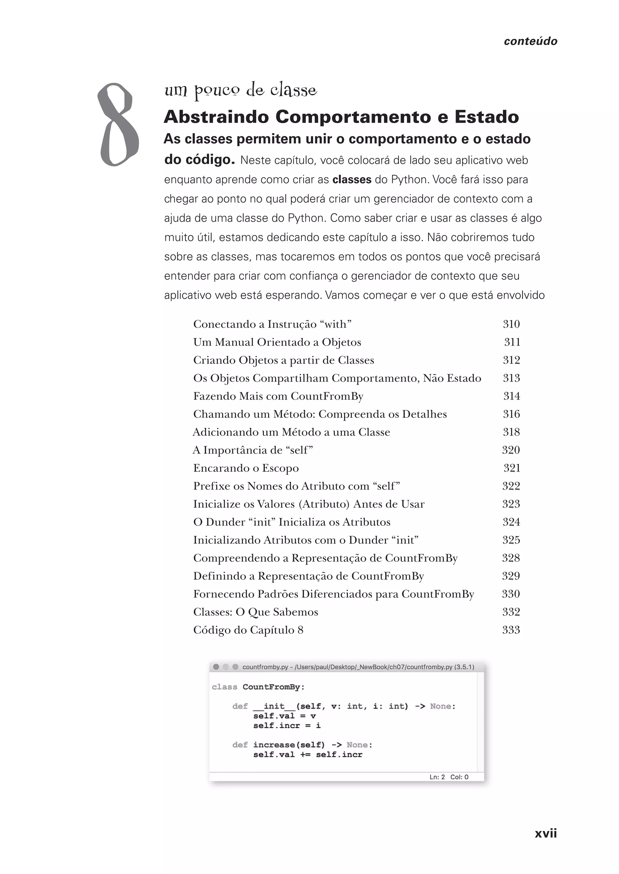 xvii
conteúdo
um pouco de classe
Abstraindo Comportamento e Estado
As classes permitem unir o comportamento e o estado
do código. Neste capítulo, você colocará de lado seu aplicativo web
enquanto aprende como criar as classes do Python. Você fará isso para
chegar ao ponto no qual poderá criar um gerenciador de contexto com a
ajuda de uma classe do Python. Como saber criar e usar as classes é algo
muito útil, estamos dedicando este capítulo a isso. Não cobriremos tudo
sobre as classes, mas tocaremos em todos os pontos que você precisará
entender para criar com confiança o gerenciador de contexto que seu
aplicativo web está esperando. Vamos começar e ver o que está envolvido
Conectando a Instrução “with” 310
Um Manual Orientado a Objetos 311
Criando Objetos a partir de Classes 312
Os Objetos Compartilham Comportamento, Não Estado 313
Fazendo Mais com CountFromBy 314
Chamando um Método: Compreenda os Detalhes 316
Adicionando um Método a uma Classe 318
A Importância de “self” 320
Encarando o Escopo 321
Prefixe os Nomes do Atributo com “self” 322
Inicialize os Valores (Atributo) Antes de Usar 323
O Dunder “init” Inicializa os Atributos 324
Inicializando Atributos com o Dunder “init” 325
Compreendendo a Representação de CountFromBy 328
Definindo a Representação de CountFromBy 329
Fornecendo Padrões Diferenciados para CountFromBy 330
Classes: O Que Sabemos 332
Código do Capítulo 8 333
8
CG_HeadFirst_Python.indb 17 18/07/2018 13:17:37
 