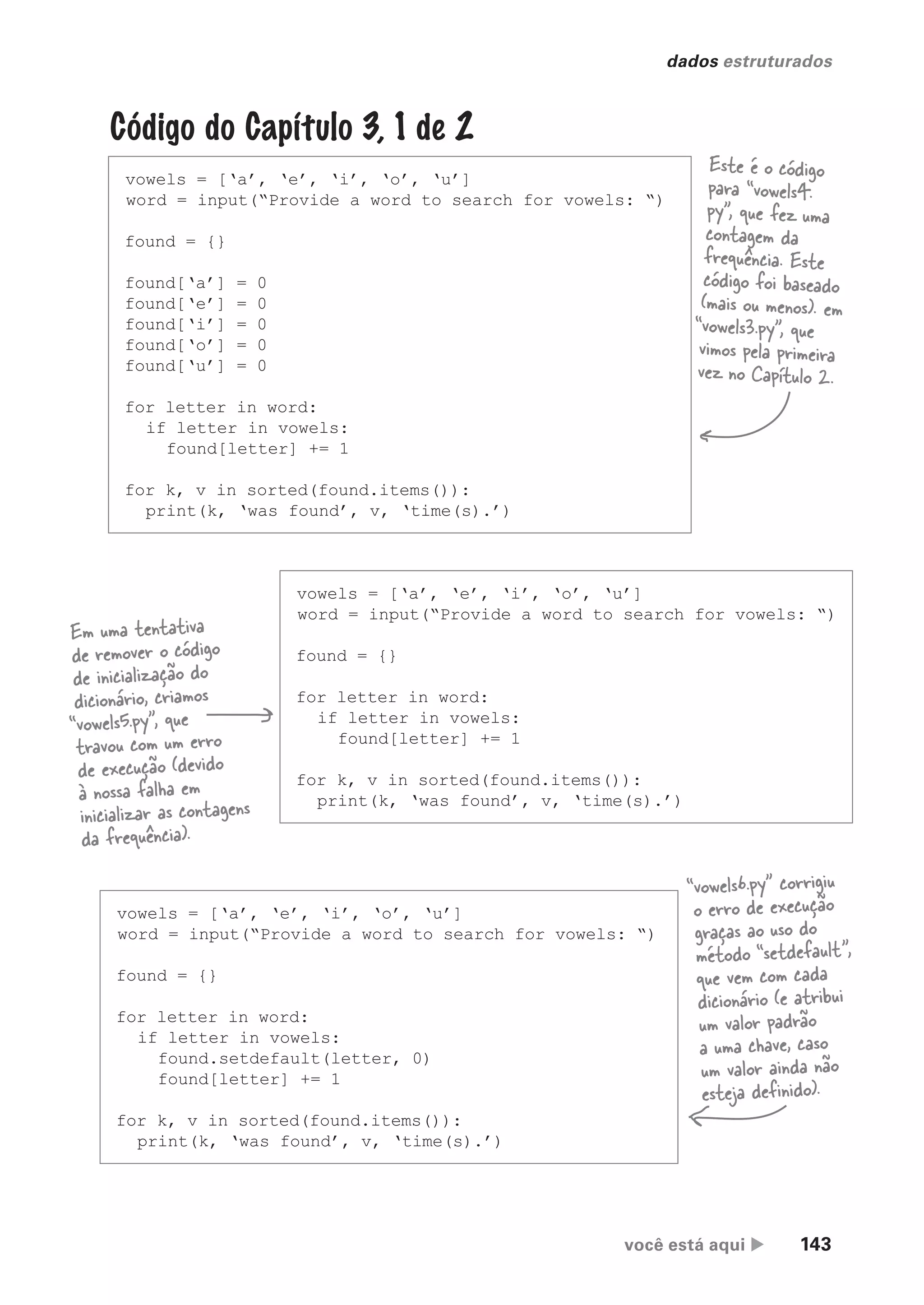 você está aqui  143
dados estruturados
Código do Capítulo 3, 1 de 2
vowels = [‘a’, ‘e’, ‘i’, ‘o’, ‘u’]
word = input(“Provide a word to search for vowels: “)
found = {}
found[‘a’] = 0
found[‘e’] = 0
found[‘i’] = 0
found[‘o’] = 0
found[‘u’] = 0
for letter in word:
if letter in vowels:
found[letter] += 1
for k, v in sorted(found.items()):
print(k, ‘was found’, v, ‘time(s).’)
Este é o código
para “vowels4.
py”, que fez uma
contagem da
frequência. Este
código foi baseado
(mais ou menos). em
“vowels3.py”, que
vimos pela primeira
vez no Capítulo 2.
vowels = [‘a’, ‘e’, ‘i’, ‘o’, ‘u’]
word = input(“Provide a word to search for vowels: “)
found = {}
for letter in word:
if letter in vowels:
found[letter] += 1
for k, v in sorted(found.items()):
print(k, ‘was found’, v, ‘time(s).’)
Em uma tentativa
de remover o código
de inicialização do
dicionário, criamos
“vowels5.py”, que
travou com um erro
de execução (devido
à nossa falha em
inicializar as contagens
da frequência).
vowels = [‘a’, ‘e’, ‘i’, ‘o’, ‘u’]
word = input(“Provide a word to search for vowels: “)
found = {}
for letter in word:
if letter in vowels:
found.setdefault(letter, 0)
found[letter] += 1
for k, v in sorted(found.items()):
print(k, ‘was found’, v, ‘time(s).’)
“vowels6.py” corrigiu
o erro de execução
graças ao uso do
método “setdefault”,
que vem com cada
dicionário (e atribui
um valor padrão
a uma chave, caso
um valor ainda não
esteja definido).
CG_HeadFirst_Python.indb 143 18/07/2018 13:19:03
 