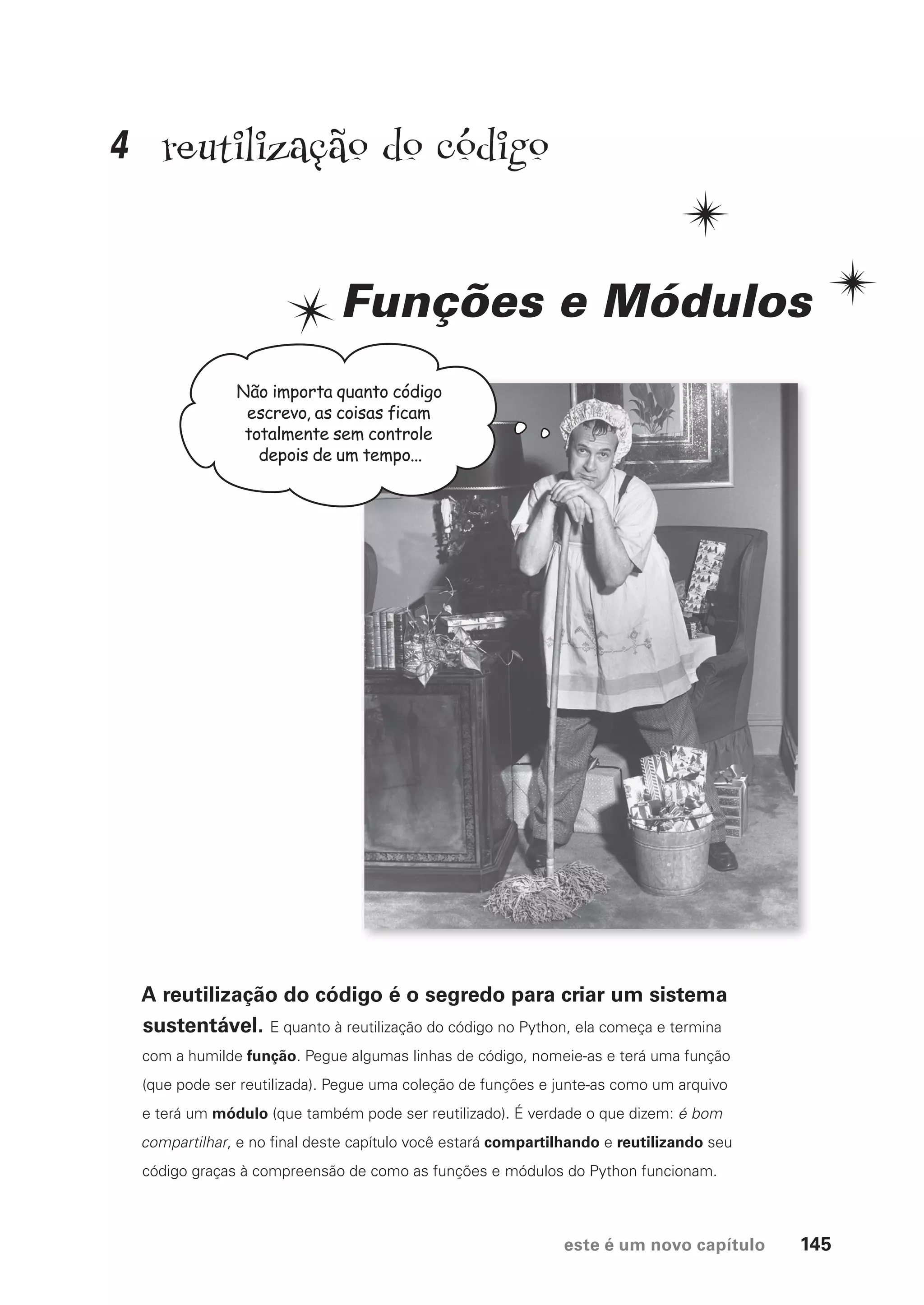 este é um novo capítulo 145
reutilização do código
Funções e Módulos
A reutilização do código é o segredo para criar um sistema
sustentável. E quanto à reutilização do código no Python, ela começa e termina
com a humilde função. Pegue algumas linhas de código, nomeie-as e terá uma função
(que pode ser reutilizada). Pegue uma coleção de funções e junte-as como um arquivo
e terá um módulo (que também pode ser reutilizado). É verdade o que dizem: é bom
compartilhar, e no final deste capítulo você estará compartilhando e reutilizando seu
código graças à compreensão de como as funções e módulos do Python funcionam.
Não importa quanto código
escrevo, as coisas ficam
totalmente sem controle
depois de um tempo...
4
CG_HeadFirst_Python.indb 145 18/07/2018 13:19:04
 