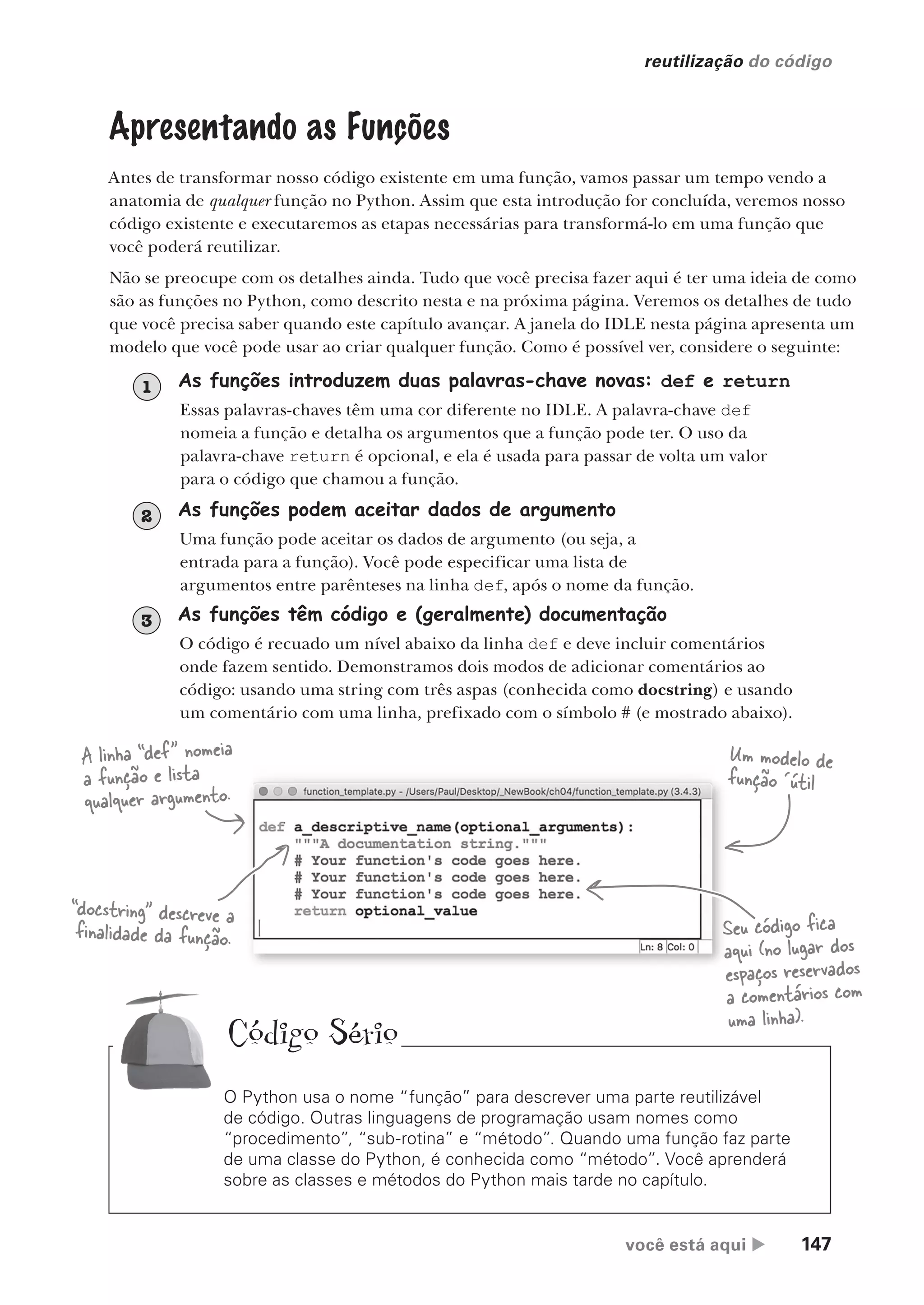 você está aqui  147
reutilização do código
Apresentando as Funções
Antes de transformar nosso código existente em uma função, vamos passar um tempo vendo a
anatomia de qualquer função no Python. Assim que esta introdução for concluída, veremos nosso
código existente e executaremos as etapas necessárias para transformá-lo em uma função que
você poderá reutilizar.
Não se preocupe com os detalhes ainda. Tudo que você precisa fazer aqui é ter uma ideia de como
são as funções no Python, como descrito nesta e na próxima página. Veremos os detalhes de tudo
que você precisa saber quando este capítulo avançar. A janela do IDLE nesta página apresenta um
modelo que você pode usar ao criar qualquer função. Como é possível ver, considere o seguinte:
As funções introduzem duas palavras-chave novas: def e return
Essas palavras-chaves têm uma cor diferente no IDLE. A palavra-chave def
nomeia a função e detalha os argumentos que a função pode ter. O uso da
palavra-chave return é opcional, e ela é usada para passar de volta um valor
para o código que chamou a função.
1
As funções podem aceitar dados de argumento
Uma função pode aceitar os dados de argumento (ou seja, a
entrada para a função). Você pode especificar uma lista de
argumentos entre parênteses na linha def, após o nome da função.
2
As funções têm código e (geralmente) documentação
O código é recuado um nível abaixo da linha def e deve incluir comentários
onde fazem sentido. Demonstramos dois modos de adicionar comentários ao
código: usando uma string com três aspas (conhecida como docstring) e usando
um comentário com uma linha, prefixado com o símbolo # (e mostrado abaixo).
3
O Python usa o nome “função” para descrever uma parte reutilizável
de código. Outras linguagens de programação usam nomes como
“procedimento”, “sub-rotina” e “método”. Quando uma função faz parte
de uma classe do Python, é conhecida como “método”. Você aprenderá
sobre as classes e métodos do Python mais tarde no capítulo.
Um modelo de
função ´útil
A linha “def” nomeia
a função e lista
qualquer argumento.
Seu código fica
aqui (no lugar dos
espaços reservados
a comentários com
uma linha).
“docstring” descreve a
finalidade da função.
Código Sério
CG_HeadFirst_Python.indb 147 18/07/2018 13:19:06
 