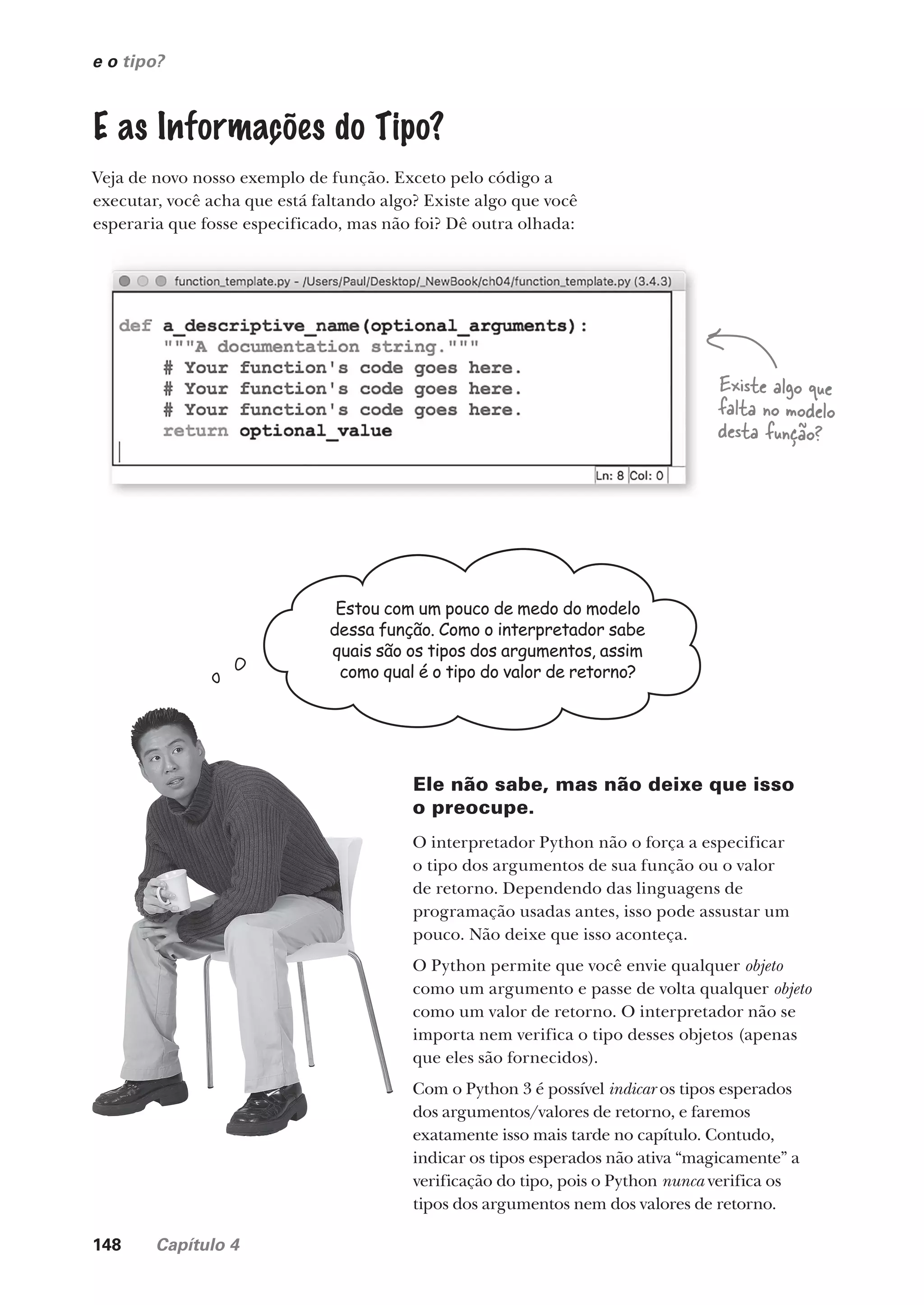148 Capítulo 4
e o tipo?
E as Informações do Tipo?
Veja de novo nosso exemplo de função. Exceto pelo código a
executar, você acha que está faltando algo? Existe algo que você
esperaria que fosse especificado, mas não foi? Dê outra olhada:
Estou com um pouco de medo do modelo
dessa função. Como o interpretador sabe
quais são os tipos dos argumentos, assim
como qual é o tipo do valor de retorno?
Ele não sabe, mas não deixe que isso
o preocupe.
O interpretador Python não o força a especificar
o tipo dos argumentos de sua função ou o valor
de retorno. Dependendo das linguagens de
programação usadas antes, isso pode assustar um
pouco. Não deixe que isso aconteça.
O Python permite que você envie qualquer objeto
como um argumento e passe de volta qualquer objeto
como um valor de retorno. O interpretador não se
importa nem verifica o tipo desses objetos (apenas
que eles são fornecidos).
Com o Python 3 é possível indicar os tipos esperados
dos argumentos/valores de retorno, e faremos
exatamente isso mais tarde no capítulo. Contudo,
indicar os tipos esperados não ativa “magicamente” a
verificação do tipo, pois o Python nunca verifica os
tipos dos argumentos nem dos valores de retorno.
Existe algo que
falta no modelo
desta função?
Existe algo que
falta no modelo
Existe algo que
falta no modelo
Existe algo que
desta função?
CG_HeadFirst_Python.indb 148 18/07/2018 13:19:06
 