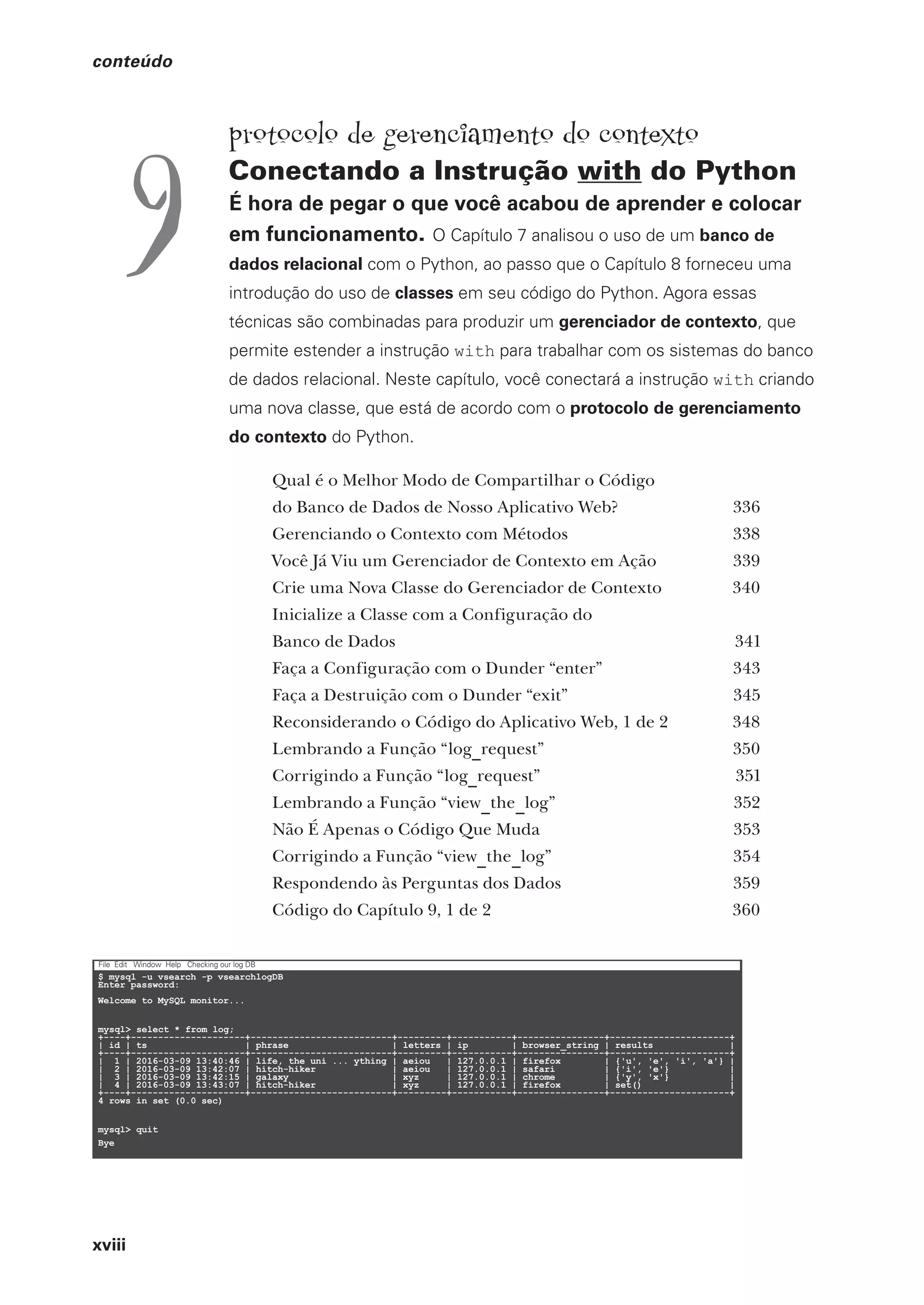 xviii
conteúdo
§
$ mysql -u vsearch -p vsearchlogDB
Enter password:
Welcome to MySQL monitor...
mysql> select * from log;
+----+---------------------+--------------------------+---------+-----------+----------------+----------------------+
| id | ts | phrase | letters | ip | browser_string | results |
+----+---------------------+--------------------------+---------+-----------+----------------+----------------------+
| 1 | 2016-03-09 13:40:46 | life, the uni ... ything | aeiou | 127.0.0.1 | firefox | {'u', 'e', 'i', 'a'} |
| 2 | 2016-03-09 13:42:07 | hitch-hiker | aeiou | 127.0.0.1 | safari | {'i', 'e'} |
| 3 | 2016-03-09 13:42:15 | galaxy | xyz | 127.0.0.1 | chrome | {'y', 'x'} |
| 4 | 2016-03-09 13:43:07 | hitch-hiker | xyz | 127.0.0.1 | firefox | set() |
+----+---------------------+--------------------------+---------+-----------+----------------+----------------------+
4 rows in set (0.0 sec)
mysql> quit
Bye
File Edit Window Help Checking our log DB
protocolo de gerenciamento do contexto
Conectando a Instrução with do Python
É hora de pegar o que você acabou de aprender e colocar
em funcionamento. O Capítulo 7 analisou o uso de um banco de
dados relacional com o Python, ao passo que o Capítulo 8 forneceu uma
introdução do uso de classes em seu código do Python. Agora essas
técnicas são combinadas para produzir um gerenciador de contexto, que
permite estender a instrução with para trabalhar com os sistemas do banco
de dados relacional. Neste capítulo, você conectará a instrução with criando
uma nova classe, que está de acordo com o protocolo de gerenciamento
do contexto do Python.
Qual é o Melhor Modo de Compartilhar o Código
do Banco de Dados de Nosso Aplicativo Web? 336
Gerenciando o Contexto com Métodos 338
Você Já Viu um Gerenciador de Contexto em Ação 339
Crie uma Nova Classe do Gerenciador de Contexto 340
Inicialize a Classe com a Configuração do
Banco de Dados 341
Faça a Configuração com o Dunder “enter” 343
Faça a Destruição com o Dunder “exit” 345
Reconsiderando o Código do Aplicativo Web, 1 de 2 348
Lembrando a Função “log
–
request” 350
Corrigindo a Função “log
–
request” 351
Lembrando a Função “view
–
the
–
log” 352
Não É Apenas o Código Que Muda 353
Corrigindo a Função “view
–
the
–
log” 354
Respondendo às Perguntas dos Dados 359
Código do Capítulo 9, 1 de 2 360
9
CG_HeadFirst_Python.indb 18 18/07/2018 13:17:37
 