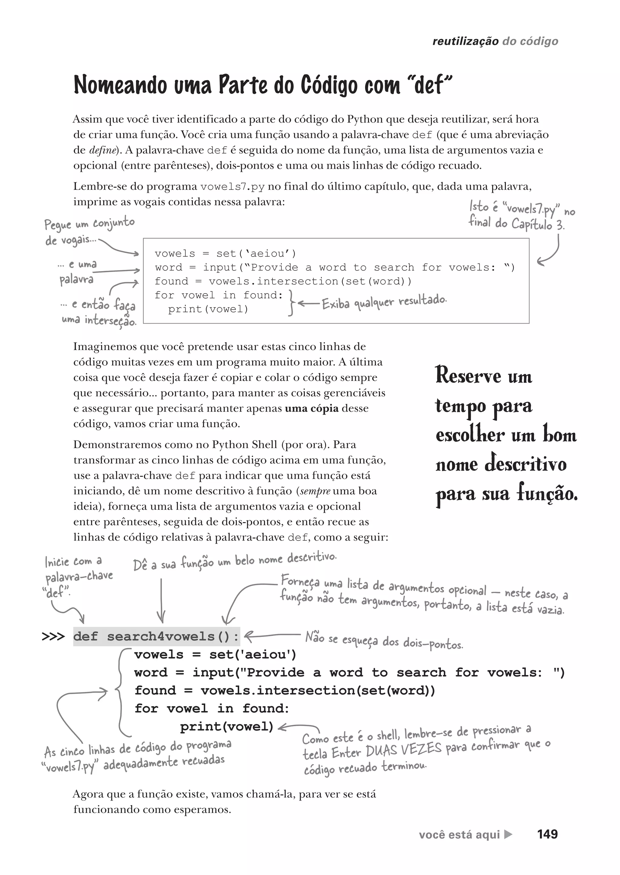 você está aqui  149
reutilização do código
vowels = set(‘aeiou’)
word = input(“Provide a word to search for vowels: “)
found = vowels.intersection(set(word))
for vowel in found:
print(vowel)
Nomeando uma Parte do Código com “def”
Assim que você tiver identificado a parte do código do Python que deseja reutilizar, será hora
de criar uma função. Você cria uma função usando a palavra-chave def (que é uma abreviação
de define). A palavra-chave def é seguida do nome da função, uma lista de argumentos vazia e
opcional (entre parênteses), dois-pontos e uma ou mais linhas de código recuado.
Lembre-se do programa vowels7.py no final do último capítulo, que, dada uma palavra,
imprime as vogais contidas nessa palavra:
Imaginemos que você pretende usar estas cinco linhas de
código muitas vezes em um programa muito maior. A última
coisa que você deseja fazer é copiar e colar o código sempre
que necessário... portanto, para manter as coisas gerenciáveis
e assegurar que precisará manter apenas uma cópia desse
código, vamos criar uma função.
Demonstraremos como no Python Shell (por ora). Para
transformar as cinco linhas de código acima em uma função,
use a palavra-chave def para indicar que uma função está
iniciando, dê um nome descritivo à função (sempre uma boa
ideia), forneça uma lista de argumentos vazia e opcional
entre parênteses, seguida de dois-pontos, e então recue as
linhas de código relativas à palavra-chave def, como a seguir:
>>> def search4vowels():
vowels = set('aeiou')
word = input("Provide a word to search for vowels: ")
found = vowels.intersection(set(word))
for vowel in found:
print(vowel)
Inicie com a
palavra-chave
“def”.
Dê a sua função um belo nome descritivo.
Não se esqueça dos dois-pontos.
Forneça uma lista de argumentos opcional — neste caso, a
função não tem argumentos, portanto, a lista está vazia.
As cinco linhas de código do programa
“vowels7.py” adequadamente recuadas
Como este é o shell, lembre-se de pressionar a
tecla Enter DUAS VEZES para confirmar que o
código recuado terminou.
Isto é “vowels7.py” no
final do Capítulo 3.
Agora que a função existe, vamos chamá-la, para ver se está
funcionando como esperamos.
Exiba qualquer resultado.
Pegue um conjunto
de vogais...
... e uma
palavra
... e então faça
uma interseção.
Reserve um
tempo para
escolher um bom
nome descritivo
para sua função.
CG_HeadFirst_Python.indb 149 18/07/2018 13:19:06
 