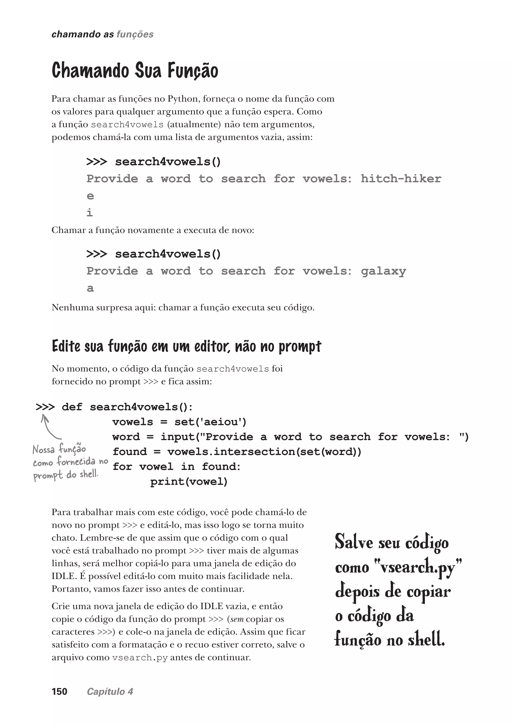 150 Capítulo 4
chamando as funções
Chamando Sua Função
Para chamar as funções no Python, forneça o nome da função com
os valores para qualquer argumento que a função espera. Como
a função search4vowels (atualmente) não tem argumentos,
podemos chamá-la com uma lista de argumentos vazia, assim:
>>> search4vowels()
Provide a word to search for vowels: hitch-hiker
e
i
Chamar a função novamente a executa de novo:
>>> search4vowels()
Provide a word to search for vowels: galaxy
a
Nenhuma surpresa aqui: chamar a função executa seu código.
Edite sua função em um editor, não no prompt
No momento, o código da função search4vowels foi
fornecido no prompt >>> e fica assim:
>>> def search4vowels()
:
vowels = set('aeiou')
word = input("Provide a word to search for vowels: ")
found = vowels.intersection(set(word))
for vowel in found:
print(vowel)
Para trabalhar mais com este código, você pode chamá-lo de
novo no prompt >>> e editá-lo, mas isso logo se torna muito
chato. Lembre-se de que assim que o código com o qual
você está trabalhado no prompt >>> tiver mais de algumas
linhas, será melhor copiá-lo para uma janela de edição do
IDLE. É possível editá-lo com muito mais facilidade nela.
Portanto, vamos fazer isso antes de continuar.
Crie uma nova janela de edição do IDLE vazia, e então
copie o código da função do prompt >>> (sem copiar os
caracteres >>>) e cole-o na janela de edição. Assim que ficar
satisfeito com a formatação e o recuo estiver correto, salve o
arquivo como vsearch.py antes de continuar.
Nossa função
como fornecida no
prompt do shell.
Salve seu código
como “vsearch.py”
depois de copiar
o código da
função no shell.
CG_HeadFirst_Python.indb 150 18/07/2018 13:19:07
 