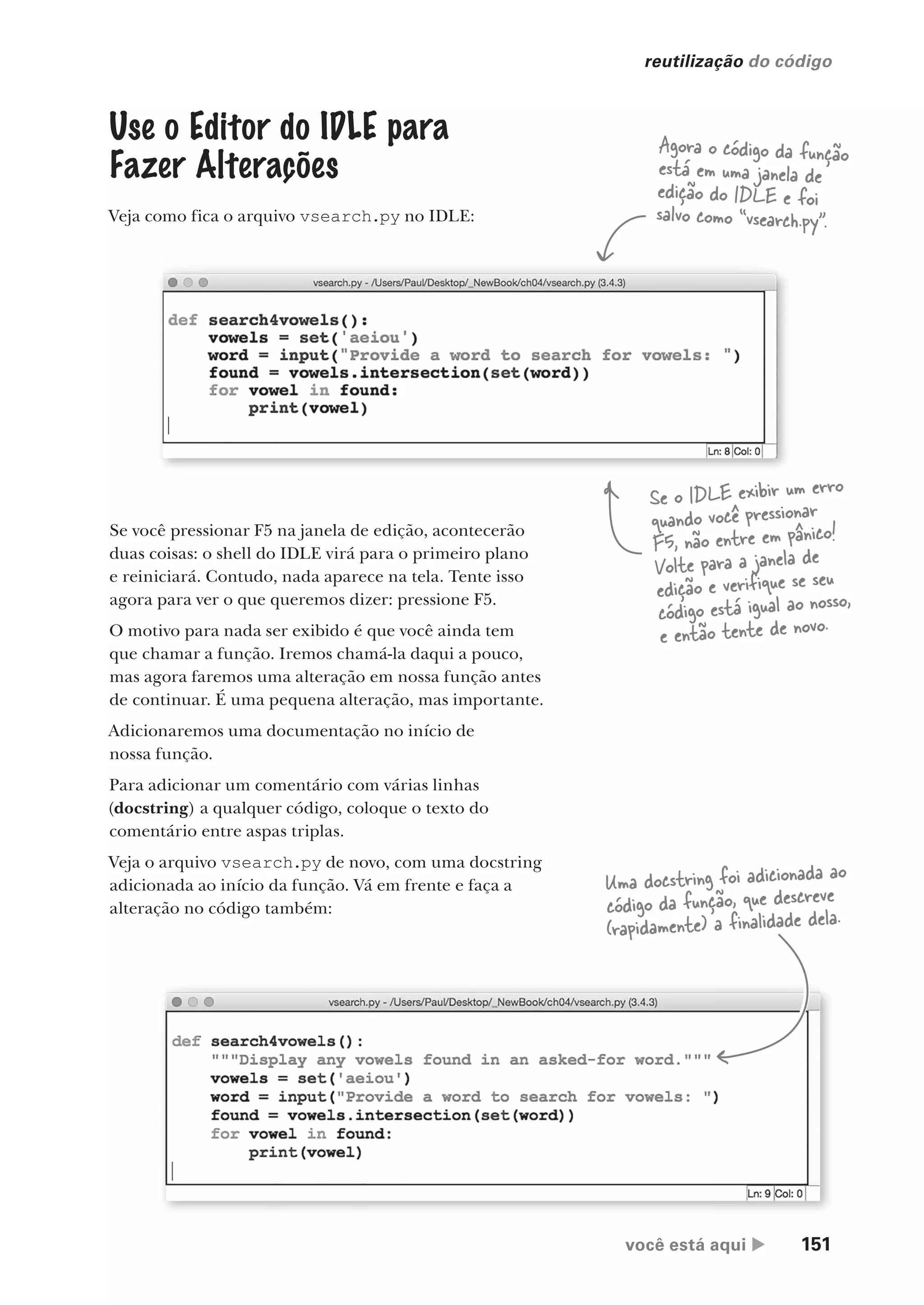 você está aqui  151
reutilização do código
Agora o código da função
está em uma janela de
edição do IDLE e foi
salvo como “vsearch.py”.
Se você pressionar F5 na janela de edição, acontecerão
duas coisas: o shell do IDLE virá para o primeiro plano
e reiniciará. Contudo, nada aparece na tela. Tente isso
agora para ver o que queremos dizer: pressione F5.
O motivo para nada ser exibido é que você ainda tem
que chamar a função. Iremos chamá-la daqui a pouco,
mas agora faremos uma alteração em nossa função antes
de continuar. É uma pequena alteração, mas importante.
Adicionaremos uma documentação no início de
nossa função.
Para adicionar um comentário com várias linhas
(docstring) a qualquer código, coloque o texto do
comentário entre aspas triplas.
Veja o arquivo vsearch.py de novo, com uma docstring
adicionada ao início da função. Vá em frente e faça a
alteração no código também:
Se o IDLE exibir um erro
quando você pressionar
F5, não entre em pânico!
Volte para a janela de
edição e verifique se seu
código está igual ao nosso,
e então tente de novo.
Use o Editor do IDLE para
Fazer Alterações
Veja como fica o arquivo vsearch.py no IDLE:
Uma docstring foi adicionada ao
código da função, que descreve
(rapidamente) a finalidade dela.
CG_HeadFirst_Python.indb 151 18/07/2018 13:19:08
 