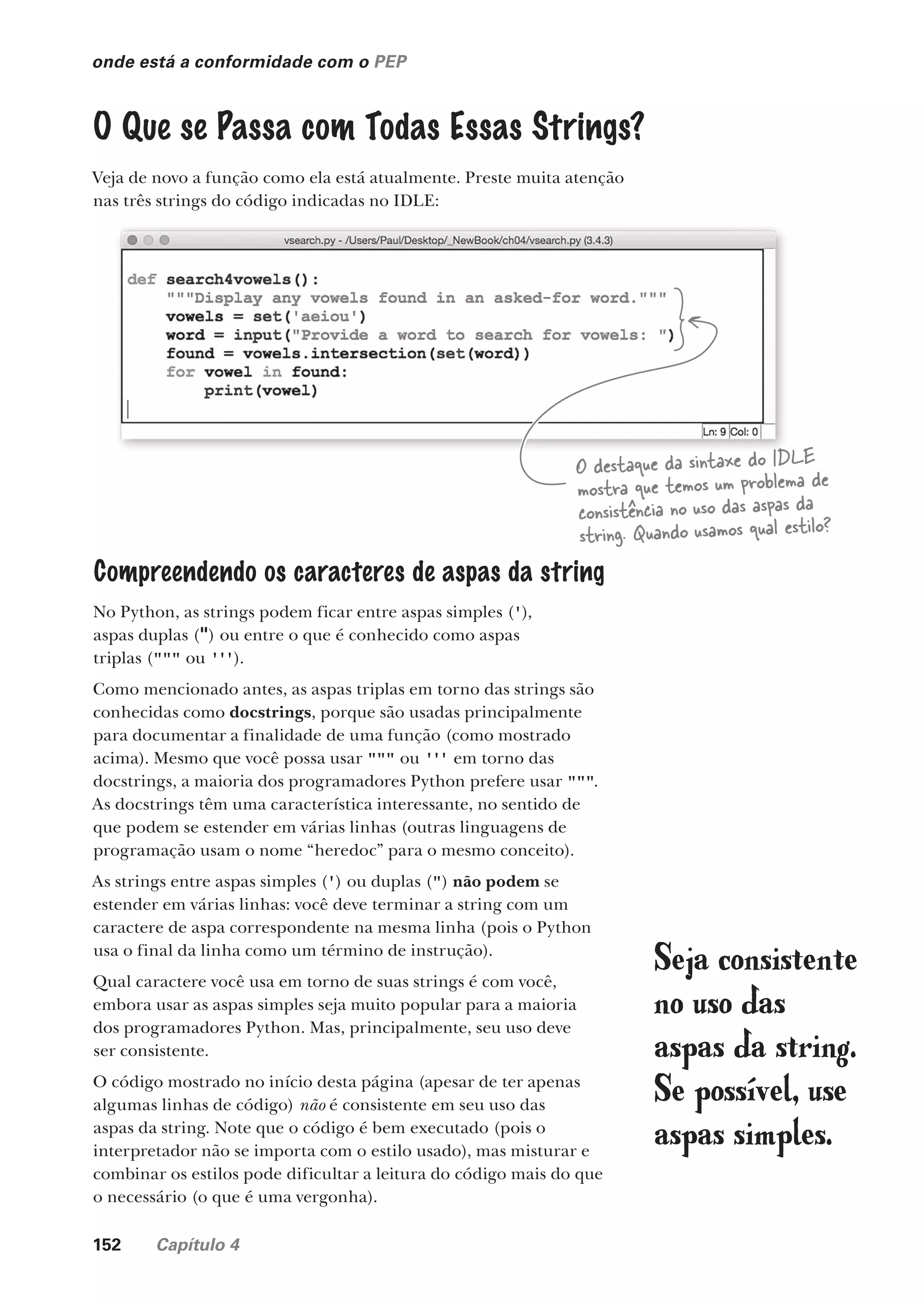 152 Capítulo 4
onde está a conformidade com o PEP
O Que se Passa com Todas Essas Strings?
Veja de novo a função como ela está atualmente. Preste muita atenção
nas três strings do código indicadas no IDLE:
O destaque da sintaxe do IDLE
mostra que temos um problema de
consistência no uso das aspas da
string. Quando usamos qual estilo?
Compreendendo os caracteres de aspas da string
No Python, as strings podem ficar entre aspas simples ('),
aspas duplas (") ou entre o que é conhecido como aspas
triplas (""" ou ''').
Como mencionado antes, as aspas triplas em torno das strings são
conhecidas como docstrings, porque são usadas principalmente
para documentar a finalidade de uma função (como mostrado
acima). Mesmo que você possa usar """ ou ''' em torno das
docstrings, a maioria dos programadores Python prefere usar """.
As docstrings têm uma característica interessante, no sentido de
que podem se estender em várias linhas (outras linguagens de
programação usam o nome “heredoc” para o mesmo conceito).
As strings entre aspas simples (') ou duplas (") não podem se
estender em várias linhas: você deve terminar a string com um
caractere de aspa correspondente na mesma linha (pois o Python
usa o final da linha como um término de instrução).
Qual caractere você usa em torno de suas strings é com você,
embora usar as aspas simples seja muito popular para a maioria
dos programadores Python. Mas, principalmente, seu uso deve
ser consistente.
O código mostrado no início desta página (apesar de ter apenas
algumas linhas de código) não é consistente em seu uso das
aspas da string. Note que o código é bem executado (pois o
interpretador não se importa com o estilo usado), mas misturar e
combinar os estilos pode dificultar a leitura do código mais do que
o necessário (o que é uma vergonha).
Seja consistente
no uso das
aspas da string.
Se possível, use
aspas simples.
CG_HeadFirst_Python.indb 152 18/07/2018 13:19:08
 