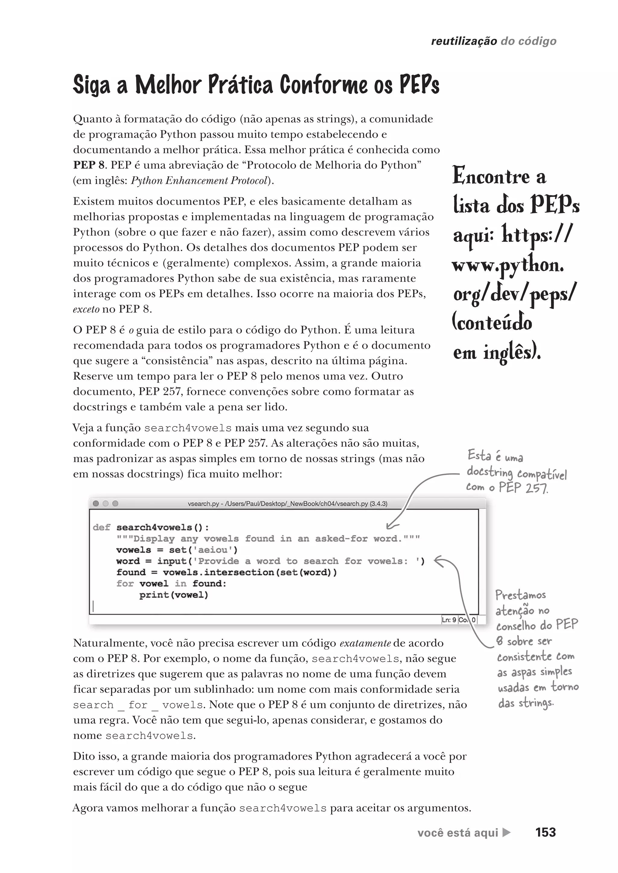 você está aqui  153
reutilização do código
Siga a Melhor Prática Conforme os PEPs
Quanto à formatação do código (não apenas as strings), a comunidade
de programação Python passou muito tempo estabelecendo e
documentando a melhor prática. Essa melhor prática é conhecida como
PEP 8. PEP é uma abreviação de “Protocolo de Melhoria do Python”
(em inglês: Python Enhancement Protocol).
Existem muitos documentos PEP, e eles basicamente detalham as
melhorias propostas e implementadas na linguagem de programação
Python (sobre o que fazer e não fazer), assim como descrevem vários
processos do Python. Os detalhes dos documentos PEP podem ser
muito técnicos e (geralmente) complexos. Assim, a grande maioria
dos programadores Python sabe de sua existência, mas raramente
interage com os PEPs em detalhes. Isso ocorre na maioria dos PEPs,
exceto no PEP 8.
O PEP 8 é o guia de estilo para o código do Python. É uma leitura
recomendada para todos os programadores Python e é o documento
que sugere a “consistência” nas aspas, descrito na última página.
Reserve um tempo para ler o PEP 8 pelo menos uma vez. Outro
documento, PEP 257, fornece convenções sobre como formatar as
docstrings e também vale a pena ser lido.
Veja a função search4vowels mais uma vez segundo sua
conformidade com o PEP 8 e PEP 257. As alterações não são muitas,
mas padronizar as aspas simples em torno de nossas strings (mas não
em nossas docstrings) fica muito melhor:
Encontre a
lista dos PEPs
aqui: https://
www.python.
org/dev/peps/
(conteúdo
em inglês).
Esta é uma
docstring compatível
com o PEP 257.
Prestamos
atenção no
conselho do PEP
8 sobre ser
consistente com
as aspas simples
usadas em torno
das strings.
Naturalmente, você não precisa escrever um código exatamente de acordo
com o PEP 8. Por exemplo, o nome da função, search4vowels, não segue
as diretrizes que sugerem que as palavras no nome de uma função devem
ficar separadas por um sublinhado: um nome com mais conformidade seria
search _ for _ vowels. Note que o PEP 8 é um conjunto de diretrizes, não
uma regra. Você não tem que segui-lo, apenas considerar, e gostamos do
nome search4vowels.
Dito isso, a grande maioria dos programadores Python agradecerá a você por
escrever um código que segue o PEP 8, pois sua leitura é geralmente muito
mais fácil do que a do código que não o segue
Agora vamos melhorar a função search4vowels para aceitar os argumentos.
CG_HeadFirst_Python.indb 153 18/07/2018 13:19:09
 