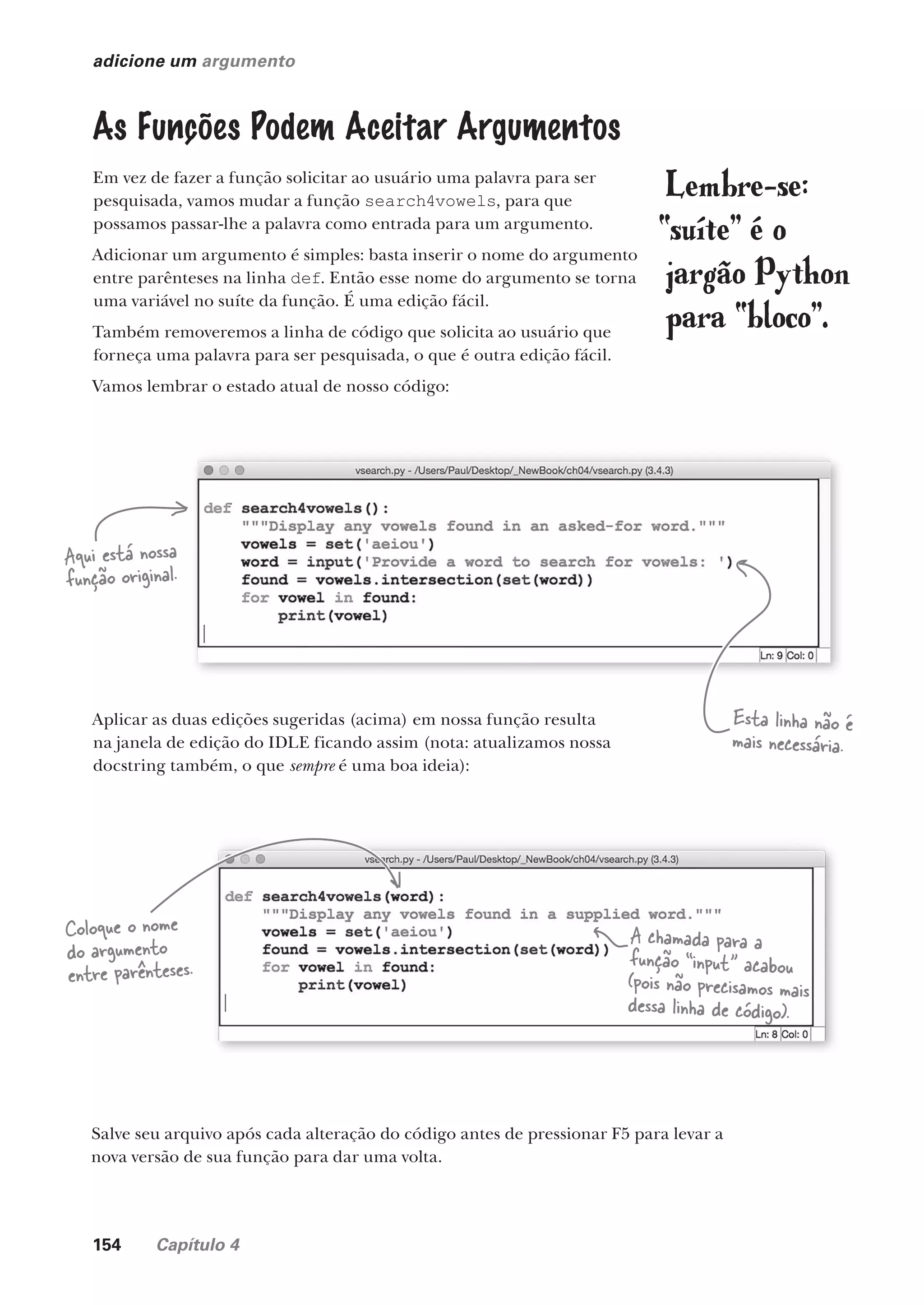 154 Capítulo 4
adicione um argumento
As Funções Podem Aceitar Argumentos
Em vez de fazer a função solicitar ao usuário uma palavra para ser
pesquisada, vamos mudar a função search4vowels, para que
possamos passar-lhe a palavra como entrada para um argumento.
Adicionar um argumento é simples: basta inserir o nome do argumento
entre parênteses na linha def. Então esse nome do argumento se torna
uma variável no suíte da função. É uma edição fácil.
Também removeremos a linha de código que solicita ao usuário que
forneça uma palavra para ser pesquisada, o que é outra edição fácil.
Vamos lembrar o estado atual de nosso código:
Aplicar as duas edições sugeridas (acima) em nossa função resulta
na janela de edição do IDLE ficando assim (nota: atualizamos nossa
docstring também, o que sempre é uma boa ideia):
Lembre-se:
“suíte” é o
jargão Python
para “bloco”.
Salve seu arquivo após cada alteração do código antes de pressionar F5 para levar a
nova versão de sua função para dar uma volta.
Aqui está nossa
função original.
Coloque o nome
do argumento
entre parênteses.
A chamada para a
função “input” acabou
(pois não precisamos mais
dessa linha de código).
Esta linha não é
mais necessária.
CG_HeadFirst_Python.indb 154 18/07/2018 13:19:10
 