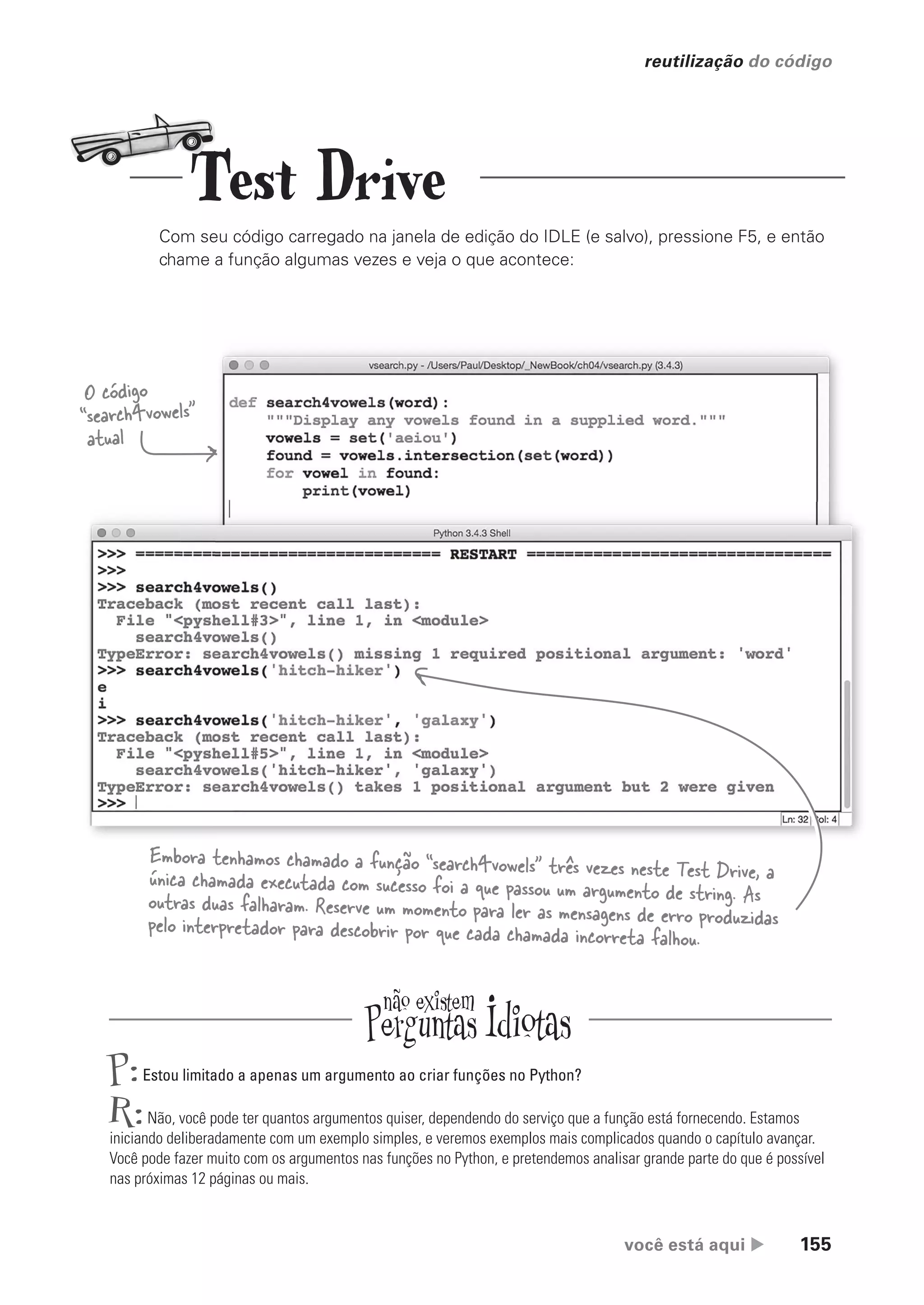 você está aqui  155
reutilização do código
O código
“search4vowels”
atual
Embora tenhamos chamado a função “search4vowels” três vezes neste Test Drive, a
única chamada executada com sucesso foi a que passou um argumento de string. As
outras duas falharam. Reserve um momento para ler as mensagens de erro produzidas
pelo interpretador para descobrir por que cada chamada incorreta falhou.
P:Estou limitado a apenas um argumento ao criar funções no Python?
R:Não, você pode ter quantos argumentos quiser, dependendo do serviço que a função está fornecendo. Estamos
iniciando deliberadamente com um exemplo simples, e veremos exemplos mais complicados quando o capítulo avançar.
Você pode fazer muito com os argumentos nas funções no Python, e pretendemos analisar grande parte do que é possível
nas próximas 12 páginas ou mais.
Test Drive
Com seu código carregado na janela de edição do IDLE (e salvo), pressione F5, e então
chame a função algumas vezes e veja o que acontece:
CG_HeadFirst_Python.indb 155 18/07/2018 13:19:12
 