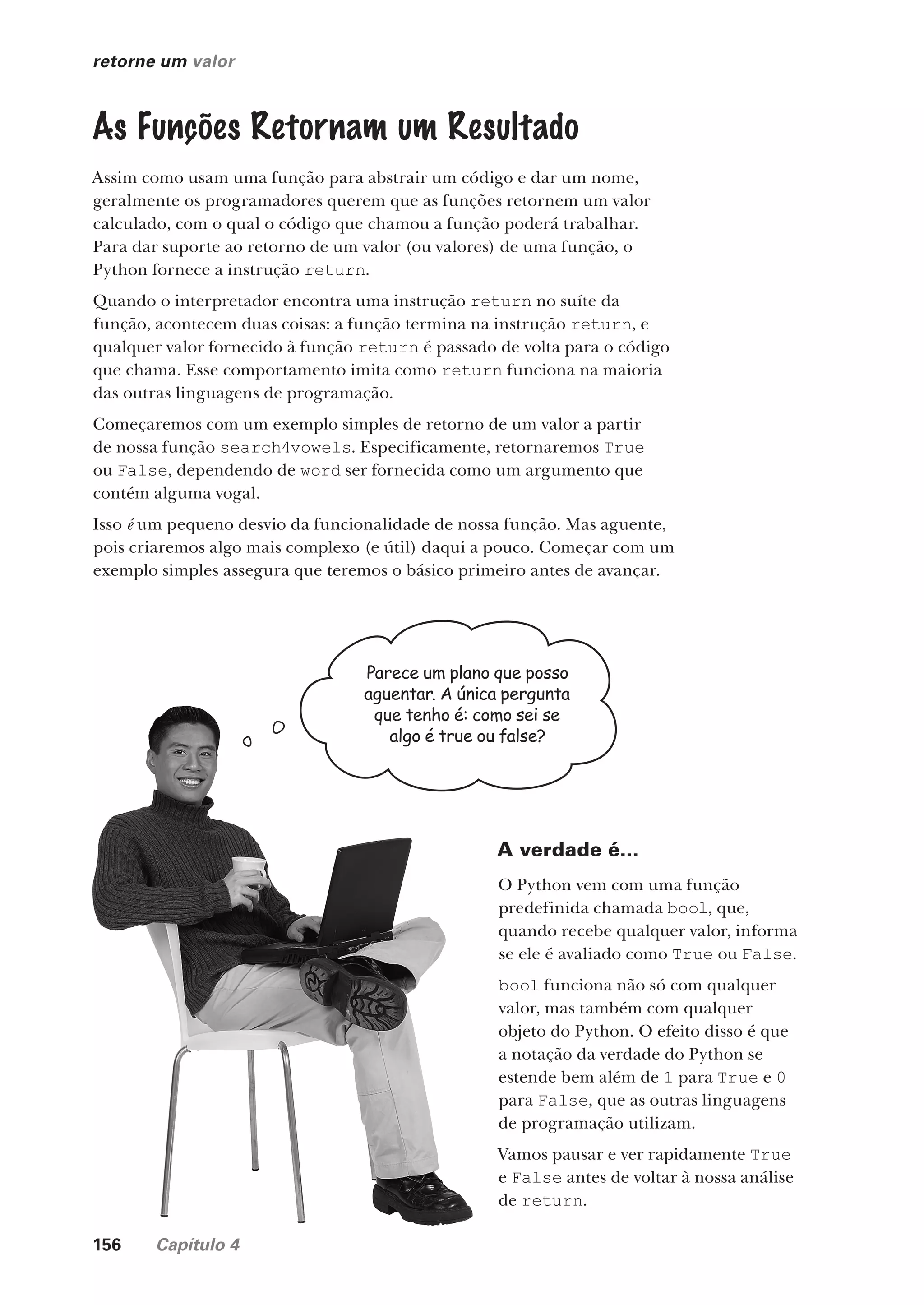 156 Capítulo 4
retorne um valor
As Funções Retornam um Resultado
Assim como usam uma função para abstrair um código e dar um nome,
geralmente os programadores querem que as funções retornem um valor
calculado, com o qual o código que chamou a função poderá trabalhar.
Para dar suporte ao retorno de um valor (ou valores) de uma função, o
Python fornece a instrução return.
Quando o interpretador encontra uma instrução return no suíte da
função, acontecem duas coisas: a função termina na instrução return, e
qualquer valor fornecido à função return é passado de volta para o código
que chama. Esse comportamento imita como return funciona na maioria
das outras linguagens de programação.
Começaremos com um exemplo simples de retorno de um valor a partir
de nossa função search4vowels. Especificamente, retornaremos True
ou False, dependendo de word ser fornecida como um argumento que
contém alguma vogal.
Isso é um pequeno desvio da funcionalidade de nossa função. Mas aguente,
pois criaremos algo mais complexo (e útil) daqui a pouco. Começar com um
exemplo simples assegura que teremos o básico primeiro antes de avançar.
Parece um plano que posso
aguentar. A única pergunta
que tenho é: como sei se
algo é true ou false?
A verdade é...
O Python vem com uma função
predefinida chamada bool, que,
quando recebe qualquer valor, informa
se ele é avaliado como True ou False.
bool funciona não só com qualquer
valor, mas também com qualquer
objeto do Python. O efeito disso é que
a notação da verdade do Python se
estende bem além de 1 para True e 0
para False, que as outras linguagens
de programação utilizam.
Vamos pausar e ver rapidamente True
e False antes de voltar à nossa análise
de return.
CG_HeadFirst_Python.indb 156 18/07/2018 13:19:12
 