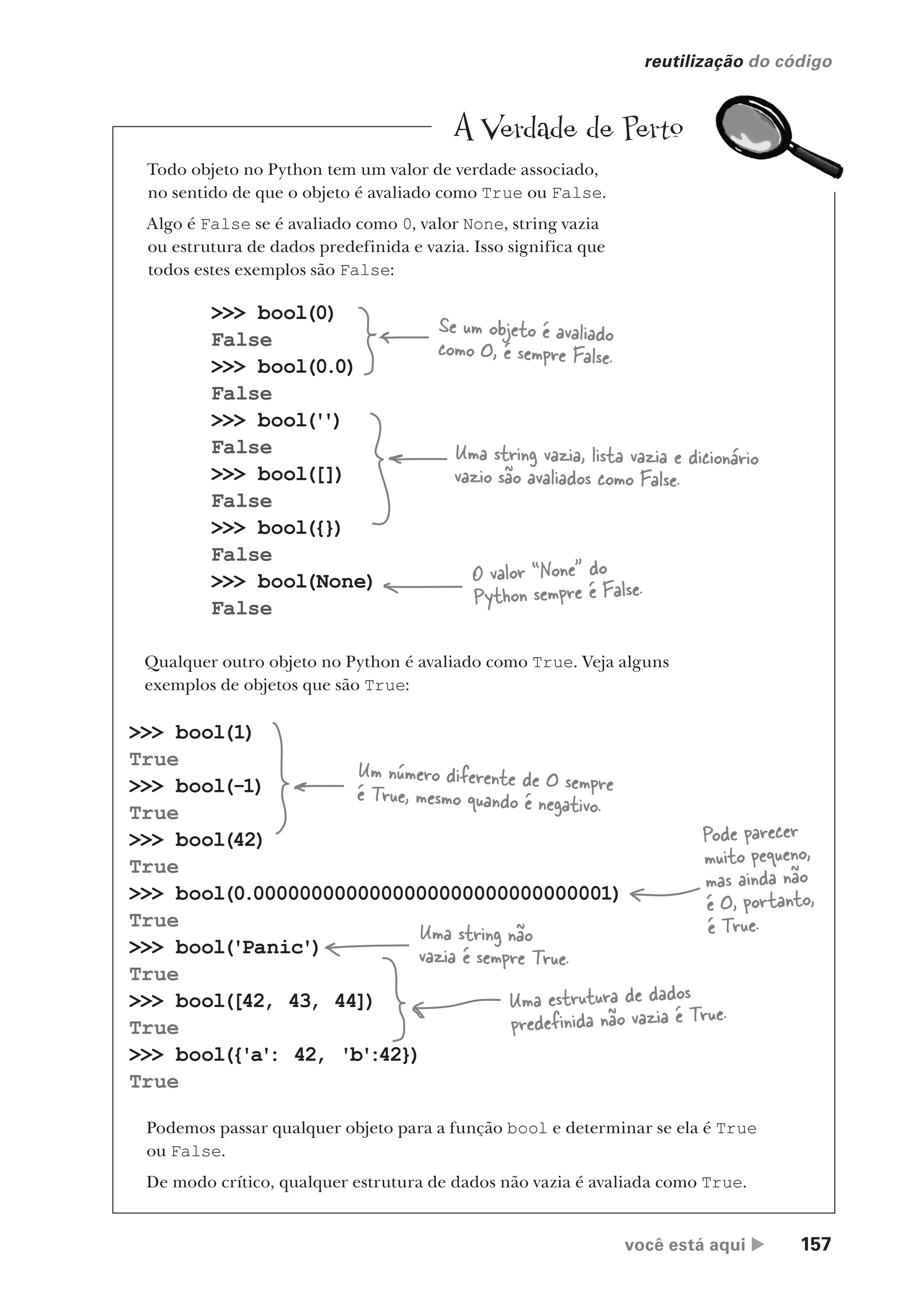 você está aqui  157
reutilização do código
>>> bool(1)
True
>>> bool(-1)
True
>>> bool(42)
True
>>> bool(0.0000000000000000000000000000001)
True
>>> bool('Panic')
True
>>> bool([42, 43, 44])
True
>>> bool({'a'
: 42, 'b'
:42})
True
>>> bool(0)
False
>>> bool(0.0)
False
>>> bool('
')
False
>>> bool([])
False
>>> bool({})
False
>>> bool(None)
False
Qualquer outro objeto no Python é avaliado como True. Veja alguns
exemplos de objetos que são True:
Se um objeto é avaliado
como 0, é sempre False.
Uma string vazia, lista vazia e dicionário
vazio são avaliados como False.
O valor “None” do
Python sempre é False.
Um número diferente de 0 sempre
é True, mesmo quando é negativo.
Pode parecer
muito pequeno,
mas ainda não
é 0, portanto,
é True.
Uma string não
vazia é sempre True.
Uma estrutura de dados
predefinida não vazia é True.
Podemos passar qualquer objeto para a função bool e determinar se ela é True
ou False.
De modo crítico, qualquer estrutura de dados não vazia é avaliada como True.
A Verdade de Perto
Todo objeto no Python tem um valor de verdade associado,
no sentido de que o objeto é avaliado como True ou False.
Algo é False se é avaliado como 0, valor None, string vazia
ou estrutura de dados predefinida e vazia. Isso significa que
todos estes exemplos são False:
CG_HeadFirst_Python.indb 157 18/07/2018 13:19:12
 