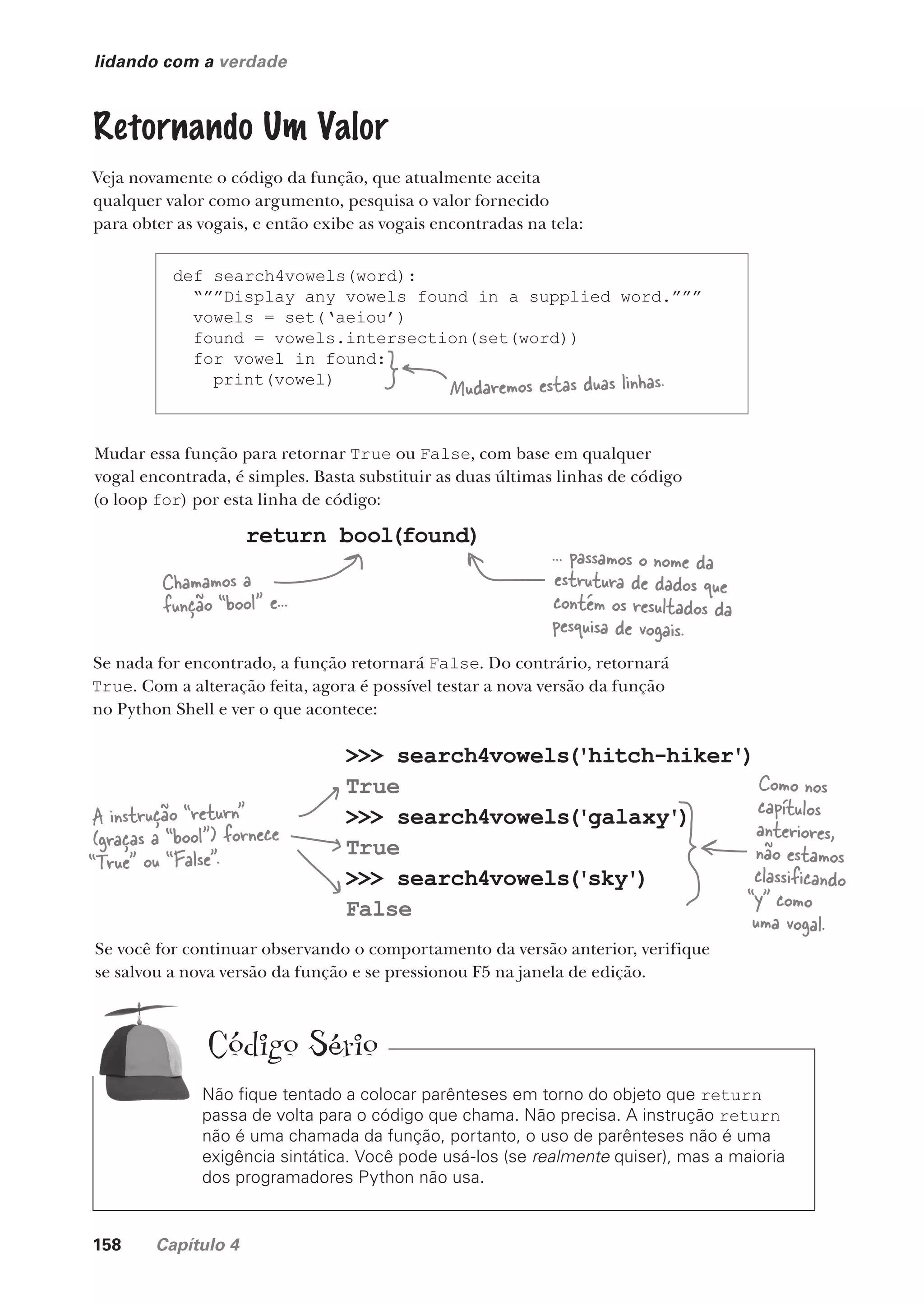 158 Capítulo 4
>>> search4vowels('hitch-hiker')
True
>>> search4vowels('galaxy')
True
>>> search4vowels('sky')
False
lidando com a verdade
Retornando Um Valor
Veja novamente o código da função, que atualmente aceita
qualquer valor como argumento, pesquisa o valor fornecido
para obter as vogais, e então exibe as vogais encontradas na tela:
def search4vowels(word):
“””Display any vowels found in a supplied word.”””
vowels = set(‘aeiou’)
found = vowels.intersection(set(word))
for vowel in found:
print(vowel)
Mudar essa função para retornar True ou False, com base em qualquer
vogal encontrada, é simples. Basta substituir as duas últimas linhas de código
(o loop for) por esta linha de código:
Mudaremos estas duas linhas.
return bool(found)
Chamamos a
função “bool” e...
... passamos o nome da
estrutura de dados que
contém os resultados da
pesquisa de vogais.
Se nada for encontrado, a função retornará False. Do contrário, retornará
True. Com a alteração feita, agora é possível testar a nova versão da função
no Python Shell e ver o que acontece:
Se você for continuar observando o comportamento da versão anterior, verifique
se salvou a nova versão da função e se pressionou F5 na janela de edição.
A instrução “return”
(graças a “bool”) fornece
“True” ou “False”.
Não fique tentado a colocar parênteses em torno do objeto que return
passa de volta para o código que chama. Não precisa. A instrução return
não é uma chamada da função, portanto, o uso de parênteses não é uma
exigência sintática. Você pode usá-los (se realmente quiser), mas a maioria
dos programadores Python não usa.
Como nos
capítulos
anteriores,
não estamos
classificando
“y” como
uma vogal.
Código Sério
CG_HeadFirst_Python.indb 158 18/07/2018 13:19:13
 