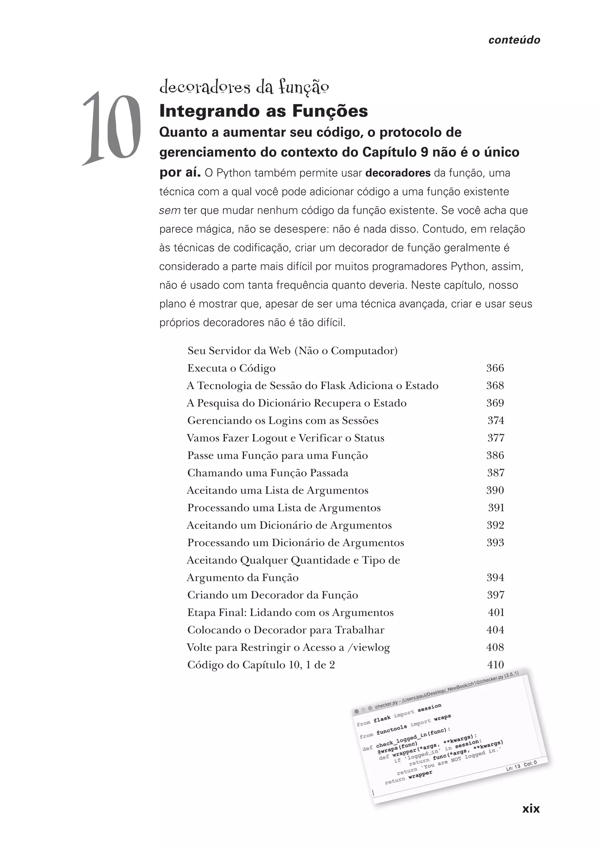 xix
conteúdo
xix
decoradores da função
Integrando as Funções
Quanto a aumentar seu código, o protocolo de
gerenciamento do contexto do Capítulo 9 não é o único
por aí. O Python também permite usar decoradores da função, uma
técnica com a qual você pode adicionar código a uma função existente
sem ter que mudar nenhum código da função existente. Se você acha que
parece mágica, não se desespere: não é nada disso. Contudo, em relação
às técnicas de codificação, criar um decorador de função geralmente é
considerado a parte mais difícil por muitos programadores Python, assim,
não é usado com tanta frequência quanto deveria. Neste capítulo, nosso
plano é mostrar que, apesar de ser uma técnica avançada, criar e usar seus
próprios decoradores não é tão difícil.
Seu Servidor da Web (Não o Computador)
Executa o Código 366
A Tecnologia de Sessão do Flask Adiciona o Estado 368
A Pesquisa do Dicionário Recupera o Estado 369
Gerenciando os Logins com as Sessões 374
Vamos Fazer Logout e Verificar o Status 377
Passe uma Função para uma Função 386
Chamando uma Função Passada 387
Aceitando uma Lista de Argumentos 390
Processando uma Lista de Argumentos 391
Aceitando um Dicionário de Argumentos 392
Processando um Dicionário de Argumentos 393
Aceitando Qualquer Quantidade e Tipo de
Argumento da Função 394
Criando um Decorador da Função 397
Etapa Final: Lidando com os Argumentos 401
Colocando o Decorador para Trabalhar 404
Volte para Restringir o Acesso a /viewlog 408
Código do Capítulo 10, 1 de 2 410
10
CG_HeadFirst_Python.indb 19 18/07/2018 13:17:37
 