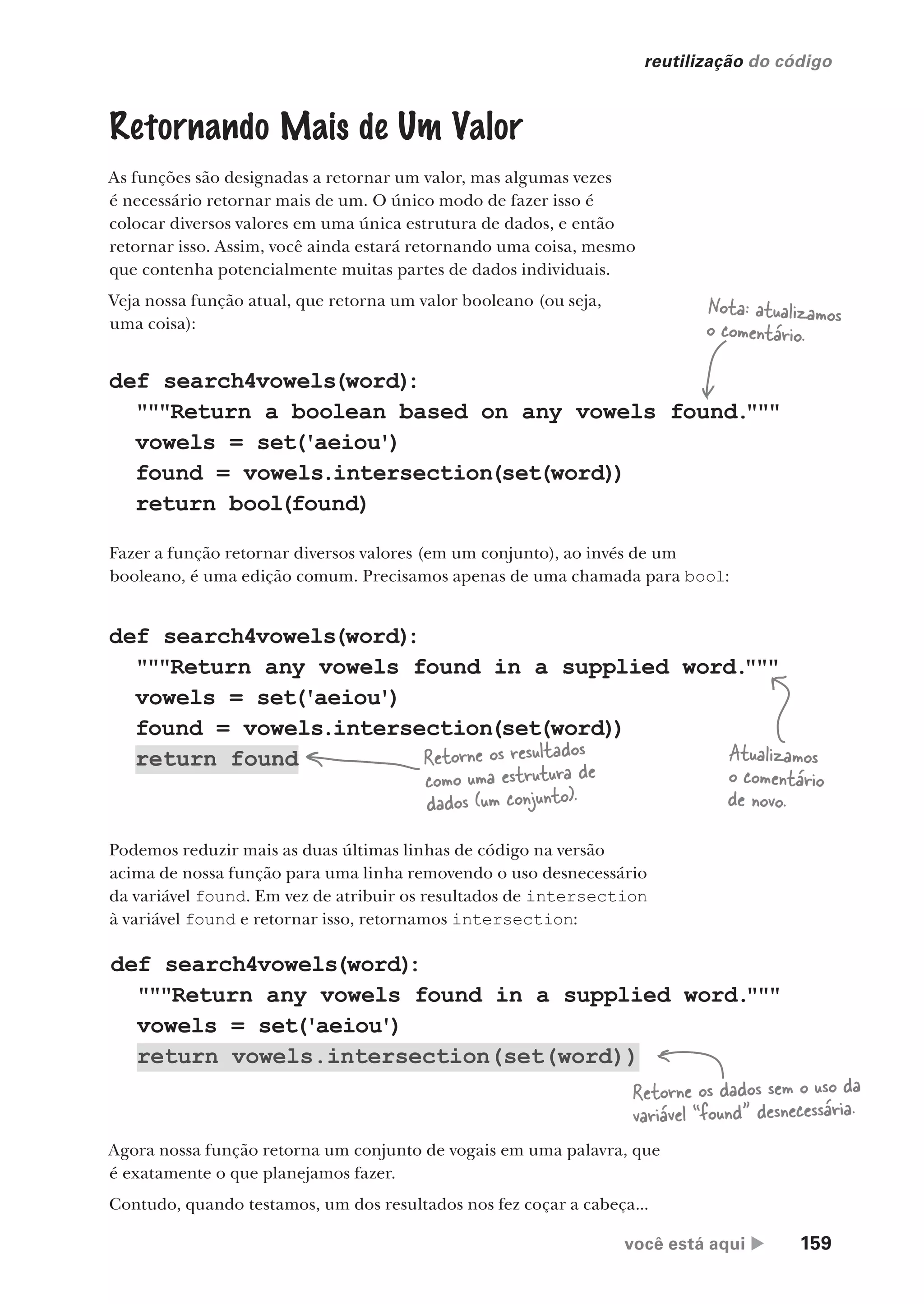 você está aqui  159
reutilização do código
def search4vowels(word)
:
"""Return any vowels found in a supplied word.
"""
vowels = set('aeiou')
return vowels.intersection(set(word))
def search4vowels(word)
:
"""Return any vowels found in a supplied word.
"""
vowels = set('aeiou')
found = vowels.intersection(set(word))
return found
Retornando Mais de Um Valor
As funções são designadas a retornar um valor, mas algumas vezes
é necessário retornar mais de um. O único modo de fazer isso é
colocar diversos valores em uma única estrutura de dados, e então
retornar isso. Assim, você ainda estará retornando uma coisa, mesmo
que contenha potencialmente muitas partes de dados individuais.
Veja nossa função atual, que retorna um valor booleano (ou seja,
uma coisa):
def search4vowels(word)
:
"""Return a boolean based on any vowels found.
"""
vowels = set('aeiou')
found = vowels.intersection(set(word))
return bool(found)
Atualizamos
o comentário
de novo.
Retorne os resultados
como uma estrutura de
dados (um conjunto).
Fazer a função retornar diversos valores (em um conjunto), ao invés de um
booleano, é uma edição comum. Precisamos apenas de uma chamada para bool:
Podemos reduzir mais as duas últimas linhas de código na versão
acima de nossa função para uma linha removendo o uso desnecessário
da variável found. Em vez de atribuir os resultados de intersection
à variável found e retornar isso, retornamos intersection:
Retorne os dados sem o uso da
variável “found” desnecessária.
Agora nossa função retorna um conjunto de vogais em uma palavra, que
é exatamente o que planejamos fazer.
Contudo, quando testamos, um dos resultados nos fez coçar a cabeça...
Nota: atualizamos
o comentário.
CG_HeadFirst_Python.indb 159 18/07/2018 13:19:13
 
