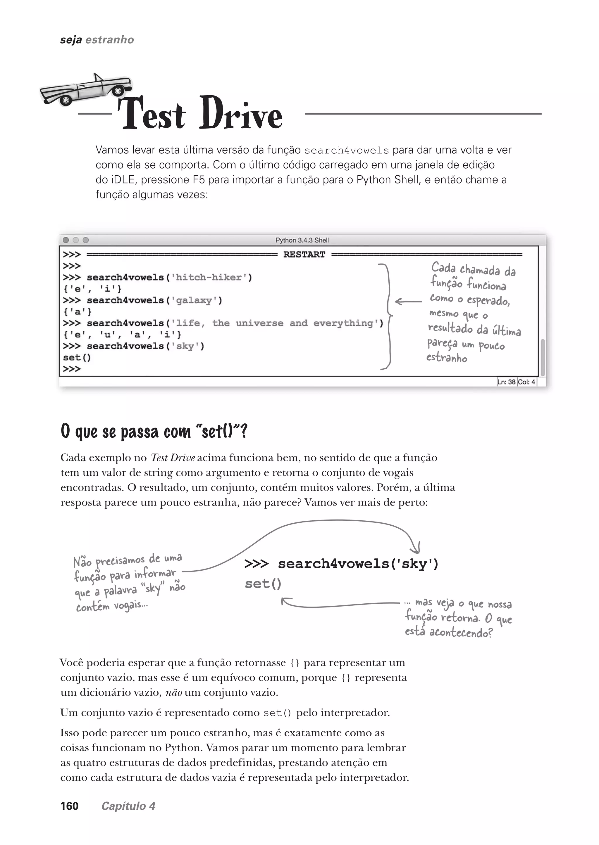 160 Capítulo 4
Test Drive
seja estranho
Vamos levar esta última versão da função search4vowels para dar uma volta e ver
como ela se comporta. Com o último código carregado em uma janela de edição
do iDLE, pressione F5 para importar a função para o Python Shell, e então chame a
função algumas vezes:
Cada chamada da
função funciona
como o esperado,
mesmo que o
resultado da última
pareça um pouco
estranho
O que se passa com “set()”?
Cada exemplo no Test Drive acima funciona bem, no sentido de que a função
tem um valor de string como argumento e retorna o conjunto de vogais
encontradas. O resultado, um conjunto, contém muitos valores. Porém, a última
resposta parece um pouco estranha, não parece? Vamos ver mais de perto:
>>> search4vowels('sky')
set()
Não precisamos de uma
função para informar
que a palavra “sky” não
contém vogais... ... mas veja o que nossa
função retorna. O que
está acontecendo?
Você poderia esperar que a função retornasse {} para representar um
conjunto vazio, mas esse é um equívoco comum, porque {} representa
um dicionário vazio, não um conjunto vazio.
Um conjunto vazio é representado como set() pelo interpretador.
Isso pode parecer um pouco estranho, mas é exatamente como as
coisas funcionam no Python. Vamos parar um momento para lembrar
as quatro estruturas de dados predefinidas, prestando atenção em
como cada estrutura de dados vazia é representada pelo interpretador.
CG_HeadFirst_Python.indb 160 18/07/2018 13:19:13
 