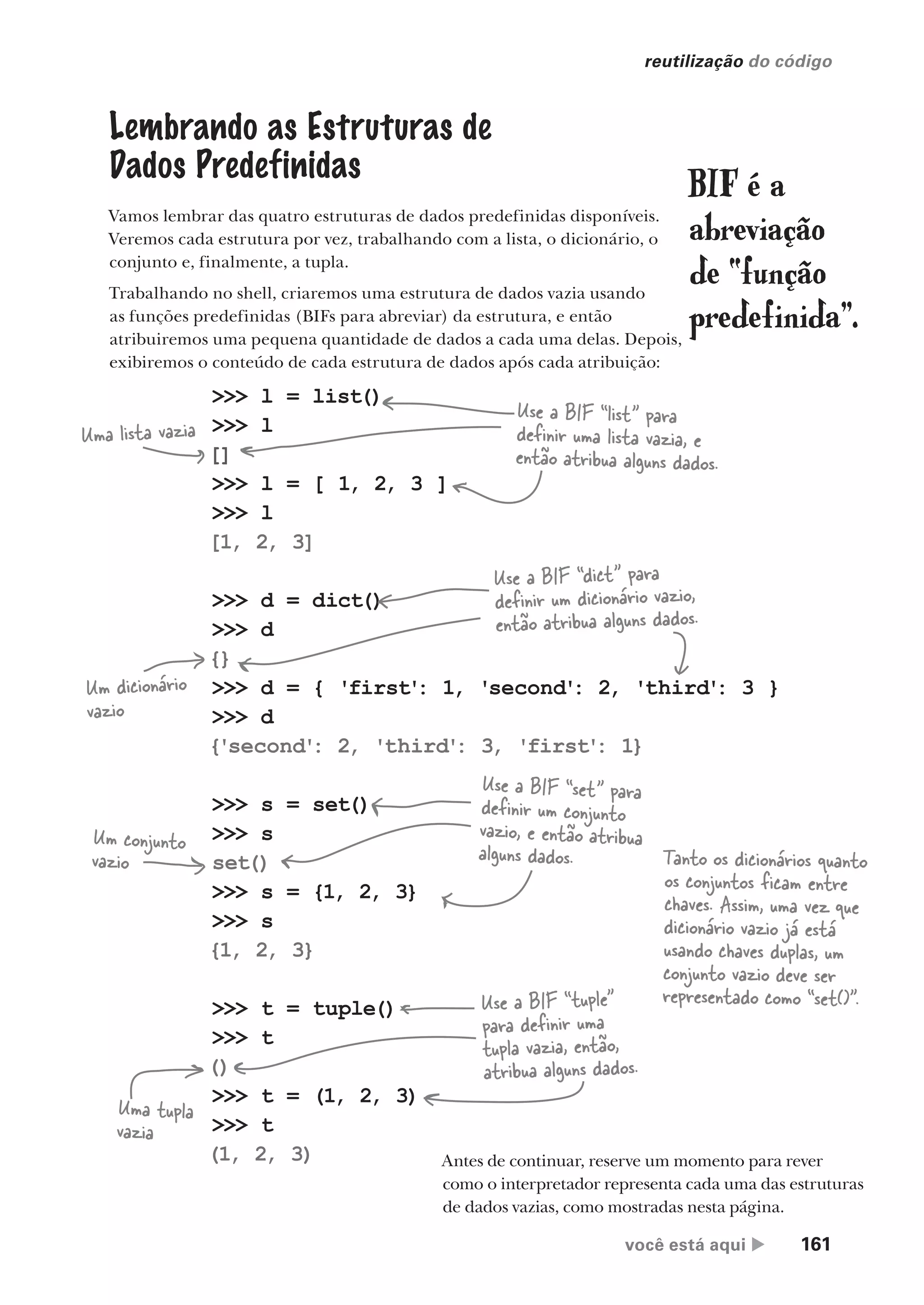 você está aqui  161
reutilização do código
>>> l = list()
>>> l
[]
>>> l = [ 1, 2, 3 ]
>>> l
[1, 2, 3]
>>> d = dict()
>>> d
{}
>>> d = { 'first'
: 1, 'second'
: 2, 'third'
: 3 }
>>> d
{'second'
: 2, 'third'
: 3, 'first'
: 1}
>>> s = set()
>>> s
set()
>>> s = {1, 2, 3}
>>> s
{1, 2, 3}
>>> t = tuple()
>>> t
()
>>> t = (1, 2, 3)
>>> t
(1, 2, 3)
Lembrando as Estruturas de
Dados Predefinidas
Vamos lembrar das quatro estruturas de dados predefinidas disponíveis.
Veremos cada estrutura por vez, trabalhando com a lista, o dicionário, o
conjunto e, finalmente, a tupla.
Trabalhando no shell, criaremos uma estrutura de dados vazia usando
as funções predefinidas (BIFs para abreviar) da estrutura, e então
atribuiremos uma pequena quantidade de dados a cada uma delas. Depois,
exibiremos o conteúdo de cada estrutura de dados após cada atribuição:
BIF é a
abreviação
de “função
predefinida”.
Use a BIF “list” para
definir uma lista vazia, e
então atribua alguns dados.
Use a BIF “dict” para
definir um dicionário vazio,
então atribua alguns dados.
Use a BIF “set” para
definir um conjunto
vazio, e então atribua
alguns dados.
Use a BIF “tuple”
para definir uma
tupla vazia, então,
atribua alguns dados.
Uma lista vazia
Um dicionário
vazio
Um conjunto
vazio
Uma tupla
vazia
Antes de continuar, reserve um momento para rever
como o interpretador representa cada uma das estruturas
de dados vazias, como mostradas nesta página.
Tanto os dicionários quanto
os conjuntos ficam entre
chaves. Assim, uma vez que
dicionário vazio já está
usando chaves duplas, um
conjunto vazio deve ser
representado como “set()”.
CG_HeadFirst_Python.indb 161 18/07/2018 13:19:14
 