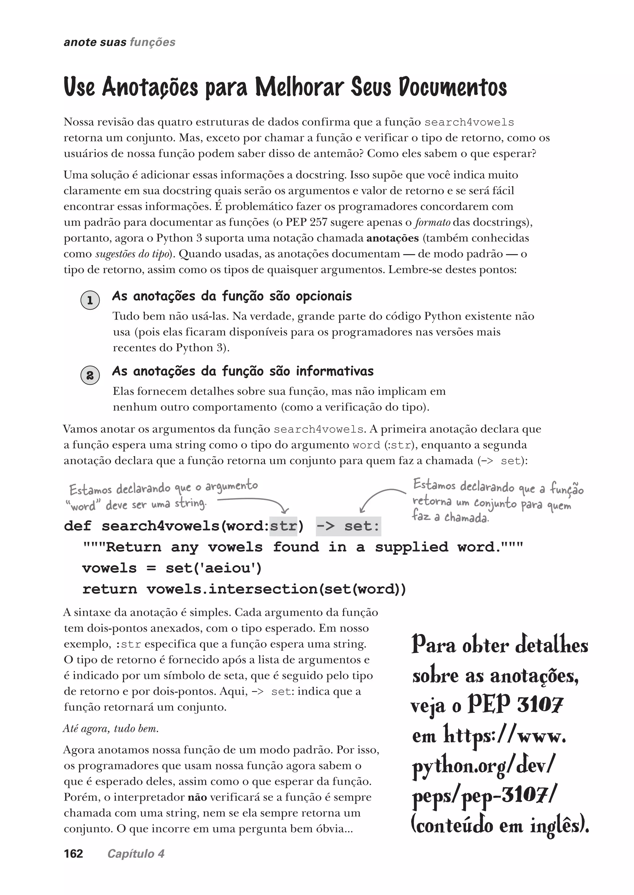162 Capítulo 4
anote suas funções
Use Anotações para Melhorar Seus Documentos
Nossa revisão das quatro estruturas de dados confirma que a função search4vowels
retorna um conjunto. Mas, exceto por chamar a função e verificar o tipo de retorno, como os
usuários de nossa função podem saber disso de antemão? Como eles sabem o que esperar?
Uma solução é adicionar essas informações a docstring. Isso supõe que você indica muito
claramente em sua docstring quais serão os argumentos e valor de retorno e se será fácil
encontrar essas informações. É problemático fazer os programadores concordarem com
um padrão para documentar as funções (o PEP 257 sugere apenas o formato das docstrings),
portanto, agora o Python 3 suporta uma notação chamada anotações (também conhecidas
como sugestões do tipo). Quando usadas, as anotações documentam — de modo padrão — o
tipo de retorno, assim como os tipos de quaisquer argumentos. Lembre-se destes pontos:
def search4vowels(word:str) -> set:
"""Return any vowels found in a supplied word.
"""
vowels = set('aeiou')
return vowels.intersection(set(word))
Estamos declarando que o argumento
“word” deve ser uma string.
Estamos declarando que a função
retorna um conjunto para quem
faz a chamada.
A sintaxe da anotação é simples. Cada argumento da função
tem dois-pontos anexados, com o tipo esperado. Em nosso
exemplo, :str especifica que a função espera uma string.
O tipo de retorno é fornecido após a lista de argumentos e
é indicado por um símbolo de seta, que é seguido pelo tipo
de retorno e por dois-pontos. Aqui, -> set: indica que a
função retornará um conjunto.
Até agora, tudo bem.
Agora anotamos nossa função de um modo padrão. Por isso,
os programadores que usam nossa função agora sabem o
que é esperado deles, assim como o que esperar da função.
Porém, o interpretador não verificará se a função é sempre
chamada com uma string, nem se ela sempre retorna um
conjunto. O que incorre em uma pergunta bem óbvia...
Para obter detalhes
sobre as anotações,
veja o PEP 3107
em https://www.
python.org/dev/
peps/pep-3107/
(conteúdo em inglês).
Vamos anotar os argumentos da função search4vowels. A primeira anotação declara que
a função espera uma string como o tipo do argumento word (:str), enquanto a segunda
anotação declara que a função retorna um conjunto para quem faz a chamada (-> set):
As anotações da função são opcionais
Tudo bem não usá-las. Na verdade, grande parte do código Python existente não
usa (pois elas ficaram disponíveis para os programadores nas versões mais
recentes do Python 3).
1
As anotações da função são informativas
Elas fornecem detalhes sobre sua função, mas não implicam em
nenhum outro comportamento (como a verificação do tipo).
2
CG_HeadFirst_Python.indb 162 18/07/2018 13:19:14
 