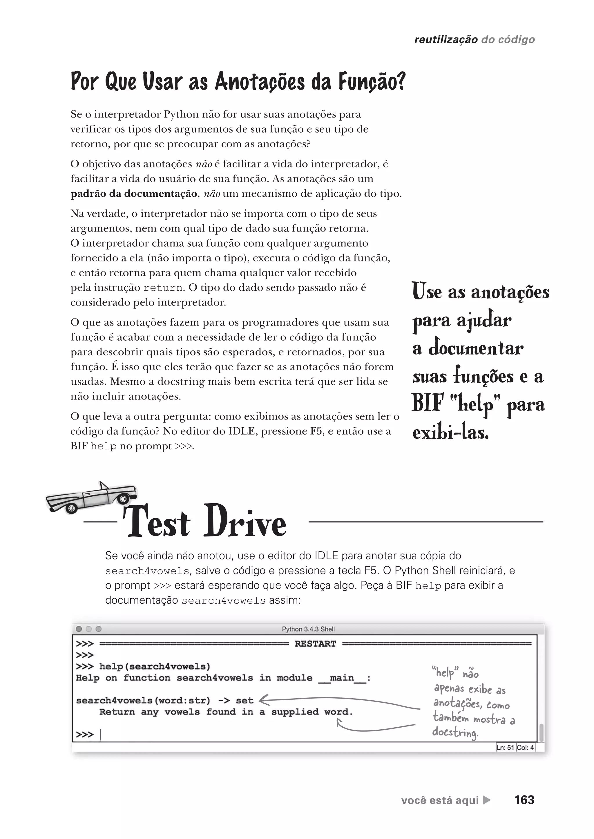 você está aqui  163
reutilização do código
Por Que Usar as Anotações da Função?
Se o interpretador Python não for usar suas anotações para
verificar os tipos dos argumentos de sua função e seu tipo de
retorno, por que se preocupar com as anotações?
O objetivo das anotações não é facilitar a vida do interpretador, é
facilitar a vida do usuário de sua função. As anotações são um
padrão da documentação, não um mecanismo de aplicação do tipo.
Na verdade, o interpretador não se importa com o tipo de seus
argumentos, nem com qual tipo de dado sua função retorna.
O interpretador chama sua função com qualquer argumento
fornecido a ela (não importa o tipo), executa o código da função,
e então retorna para quem chama qualquer valor recebido
pela instrução return. O tipo do dado sendo passado não é
considerado pelo interpretador.
O que as anotações fazem para os programadores que usam sua
função é acabar com a necessidade de ler o código da função
para descobrir quais tipos são esperados, e retornados, por sua
função. É isso que eles terão que fazer se as anotações não forem
usadas. Mesmo a docstring mais bem escrita terá que ser lida se
não incluir anotações.
O que leva a outra pergunta: como exibimos as anotações sem ler o
código da função? No editor do IDLE, pressione F5, e então use a
BIF help no prompt >>>.
Use as anotações
para ajudar
a documentar
suas funções e a
BIF “help” para
exibi-las.
Se você ainda não anotou, use o editor do IDLE para anotar sua cópia do
search4vowels, salve o código e pressione a tecla F5. O Python Shell reiniciará, e
o prompt >>> estará esperando que você faça algo. Peça à BIF help para exibir a
documentação search4vowels assim:
“help” não
apenas exibe as
anotações, como
também mostra a
docstring.
Test Drive
CG_HeadFirst_Python.indb 163 18/07/2018 13:19:14
 