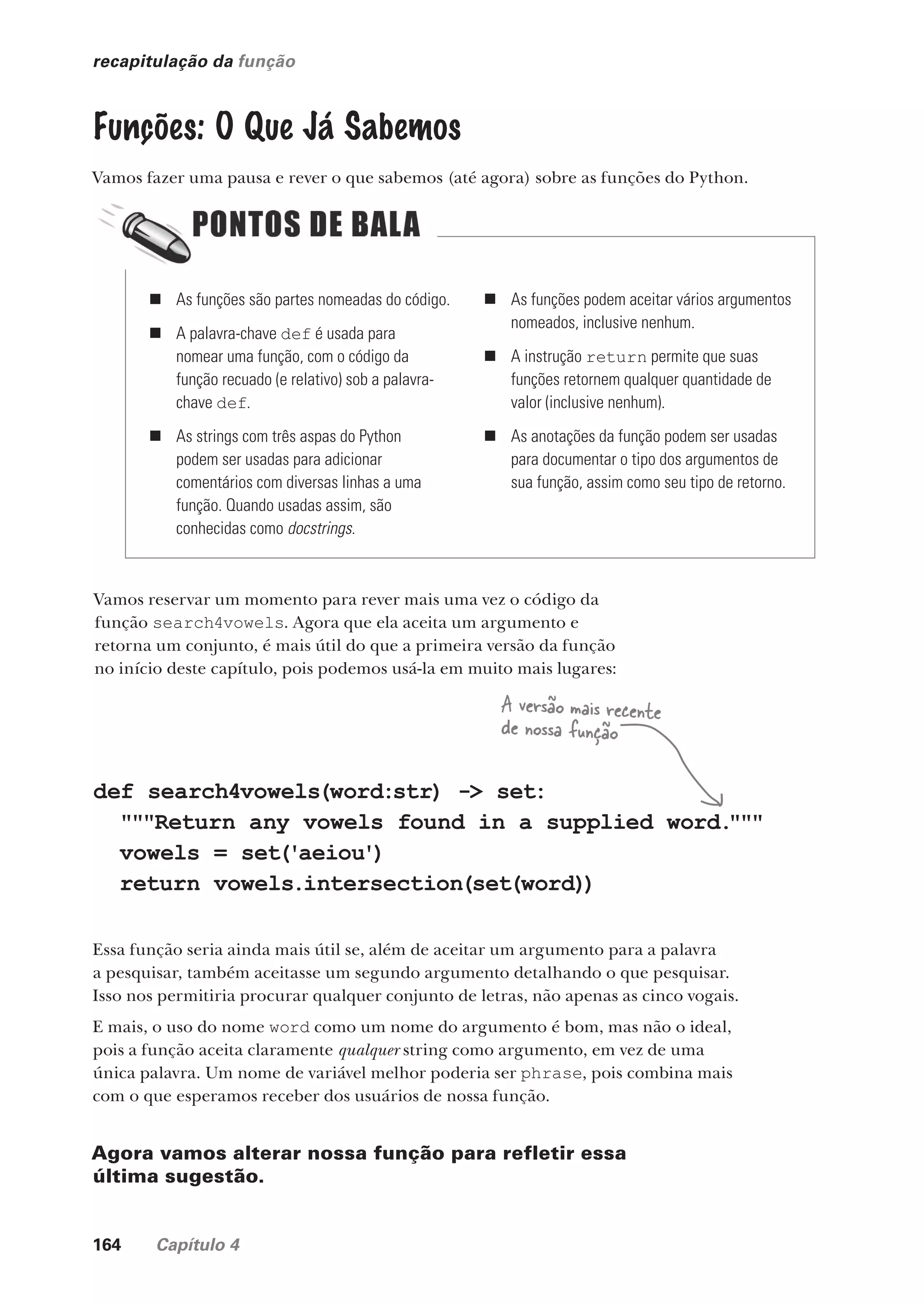 164 Capítulo 4
recapitulação da função
Funções: O Que Já Sabemos
Vamos fazer uma pausa e rever o que sabemos (até agora) sobre as funções do Python.
„ As funções são partes nomeadas do código.
„ A palavra-chave def é usada para
nomear uma função, com o código da
função recuado (e relativo) sob a palavra-
chave def.
„ As strings com três aspas do Python
podem ser usadas para adicionar
comentários com diversas linhas a uma
função. Quando usadas assim, são
conhecidas como docstrings.
„ As funções podem aceitar vários argumentos
nomeados, inclusive nenhum.
„ A instrução return permite que suas
funções retornem qualquer quantidade de
valor (inclusive nenhum).
„ As anotações da função podem ser usadas
para documentar o tipo dos argumentos de
sua função, assim como seu tipo de retorno.
Vamos reservar um momento para rever mais uma vez o código da
função search4vowels. Agora que ela aceita um argumento e
retorna um conjunto, é mais útil do que a primeira versão da função
no início deste capítulo, pois podemos usá-la em muito mais lugares:
def search4vowels(word:str) -> set:
"""Return any vowels found in a supplied word.
"""
vowels = set('aeiou')
return vowels.intersection(set(word))
Essa função seria ainda mais útil se, além de aceitar um argumento para a palavra
a pesquisar, também aceitasse um segundo argumento detalhando o que pesquisar.
Isso nos permitiria procurar qualquer conjunto de letras, não apenas as cinco vogais.
E mais, o uso do nome word como um nome do argumento é bom, mas não o ideal,
pois a função aceita claramente qualquer string como argumento, em vez de uma
única palavra. Um nome de variável melhor poderia ser phrase, pois combina mais
com o que esperamos receber dos usuários de nossa função.
Agora vamos alterar nossa função para refletir essa
última sugestão.
A versão mais recente
de nossa função
CG_HeadFirst_Python.indb 164 18/07/2018 13:19:15
 