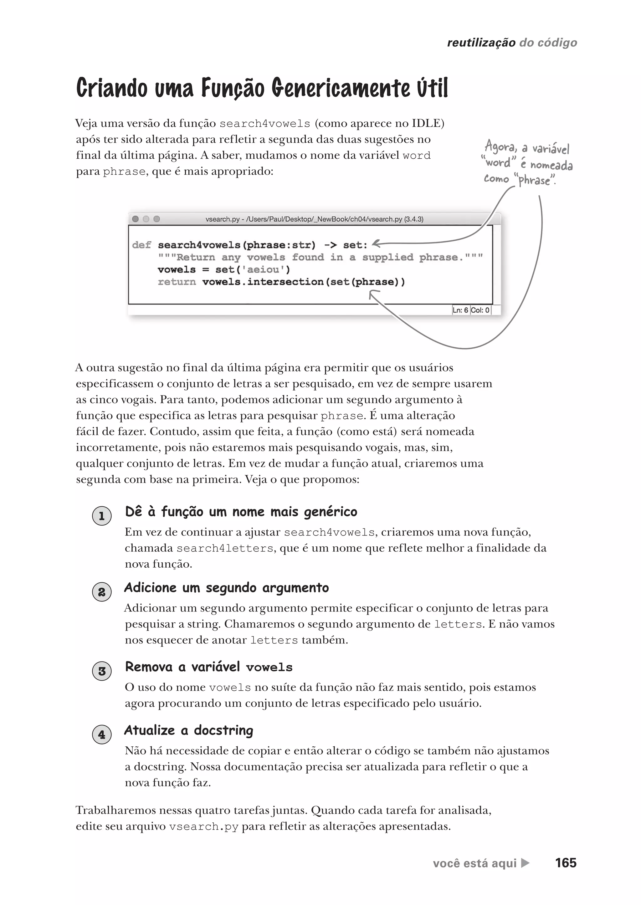 você está aqui  165
reutilização do código
Criando uma Função Genericamente Útil
Veja uma versão da função search4vowels (como aparece no IDLE)
após ter sido alterada para refletir a segunda das duas sugestões no
final da última página. A saber, mudamos o nome da variável word
para phrase, que é mais apropriado:
A outra sugestão no final da última página era permitir que os usuários
especificassem o conjunto de letras a ser pesquisado, em vez de sempre usarem
as cinco vogais. Para tanto, podemos adicionar um segundo argumento à
função que especifica as letras para pesquisar phrase. É uma alteração
fácil de fazer. Contudo, assim que feita, a função (como está) será nomeada
incorretamente, pois não estaremos mais pesquisando vogais, mas, sim,
qualquer conjunto de letras. Em vez de mudar a função atual, criaremos uma
segunda com base na primeira. Veja o que propomos:
Dê à função um nome mais genérico
Em vez de continuar a ajustar search4vowels, criaremos uma nova função,
chamada search4letters, que é um nome que reflete melhor a finalidade da
nova função.
1
Remova a variável vowels
O uso do nome vowels no suíte da função não faz mais sentido, pois estamos
agora procurando um conjunto de letras especificado pelo usuário.
3
Atualize a docstring
Não há necessidade de copiar e então alterar o código se também não ajustamos
a docstring. Nossa documentação precisa ser atualizada para refletir o que a
nova função faz.
4
Trabalharemos nessas quatro tarefas juntas. Quando cada tarefa for analisada,
edite seu arquivo vsearch.py para refletir as alterações apresentadas.
Agora, a variável
“word” é nomeada
como “phrase”.
Adicione um segundo argumento
Adicionar um segundo argumento permite especificar o conjunto de letras para
pesquisar a string. Chamaremos o segundo argumento de letters. E não vamos
nos esquecer de anotar letters também.
2
CG_HeadFirst_Python.indb 165 18/07/2018 13:19:15
 
