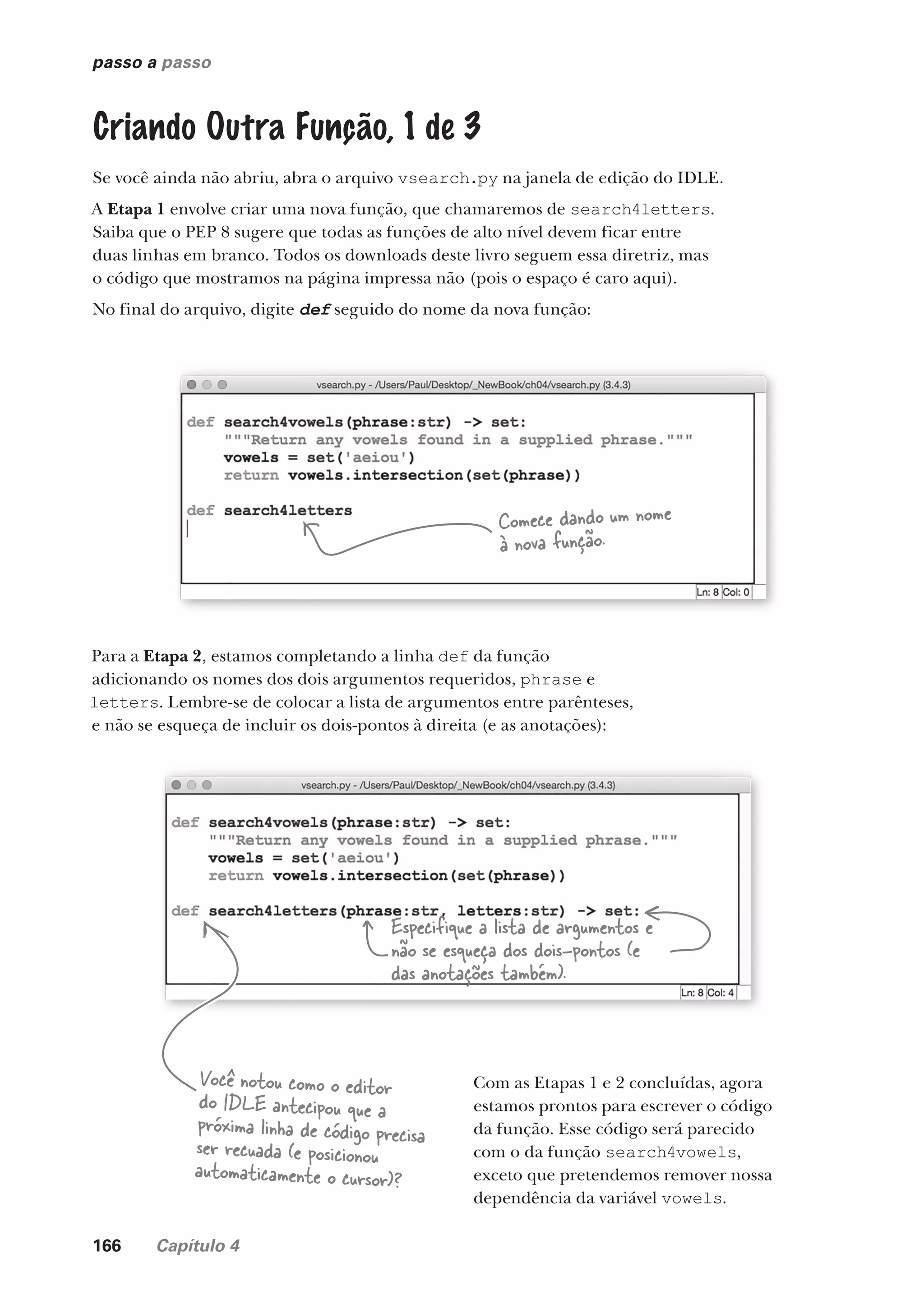 166 Capítulo 4
passo a passo
Criando Outra Função, 1 de 3
Se você ainda não abriu, abra o arquivo vsearch.py na janela de edição do IDLE.
A Etapa 1 envolve criar uma nova função, que chamaremos de search4letters.
Saiba que o PEP 8 sugere que todas as funções de alto nível devem ficar entre
duas linhas em branco. Todos os downloads deste livro seguem essa diretriz, mas
o código que mostramos na página impressa não (pois o espaço é caro aqui).
No final do arquivo, digite def seguido do nome da nova função:
Para a Etapa 2, estamos completando a linha def da função
adicionando os nomes dos dois argumentos requeridos, phrase e
letters. Lembre-se de colocar a lista de argumentos entre parênteses,
e não se esqueça de incluir os dois-pontos à direita (e as anotações):
Comece dando um nome
à nova função.
Especifique a lista de argumentos e
não se esqueça dos dois-pontos (e
das anotações também).
Você notou como o editor
do IDLE antecipou que a
próxima linha de código precisa
ser recuada (e posicionou
automaticamente o cursor)?
Com as Etapas 1 e 2 concluídas, agora
estamos prontos para escrever o código
da função. Esse código será parecido
com o da função search4vowels,
exceto que pretendemos remover nossa
dependência da variável vowels.
CG_HeadFirst_Python.indb 166 18/07/2018 13:19:17
 