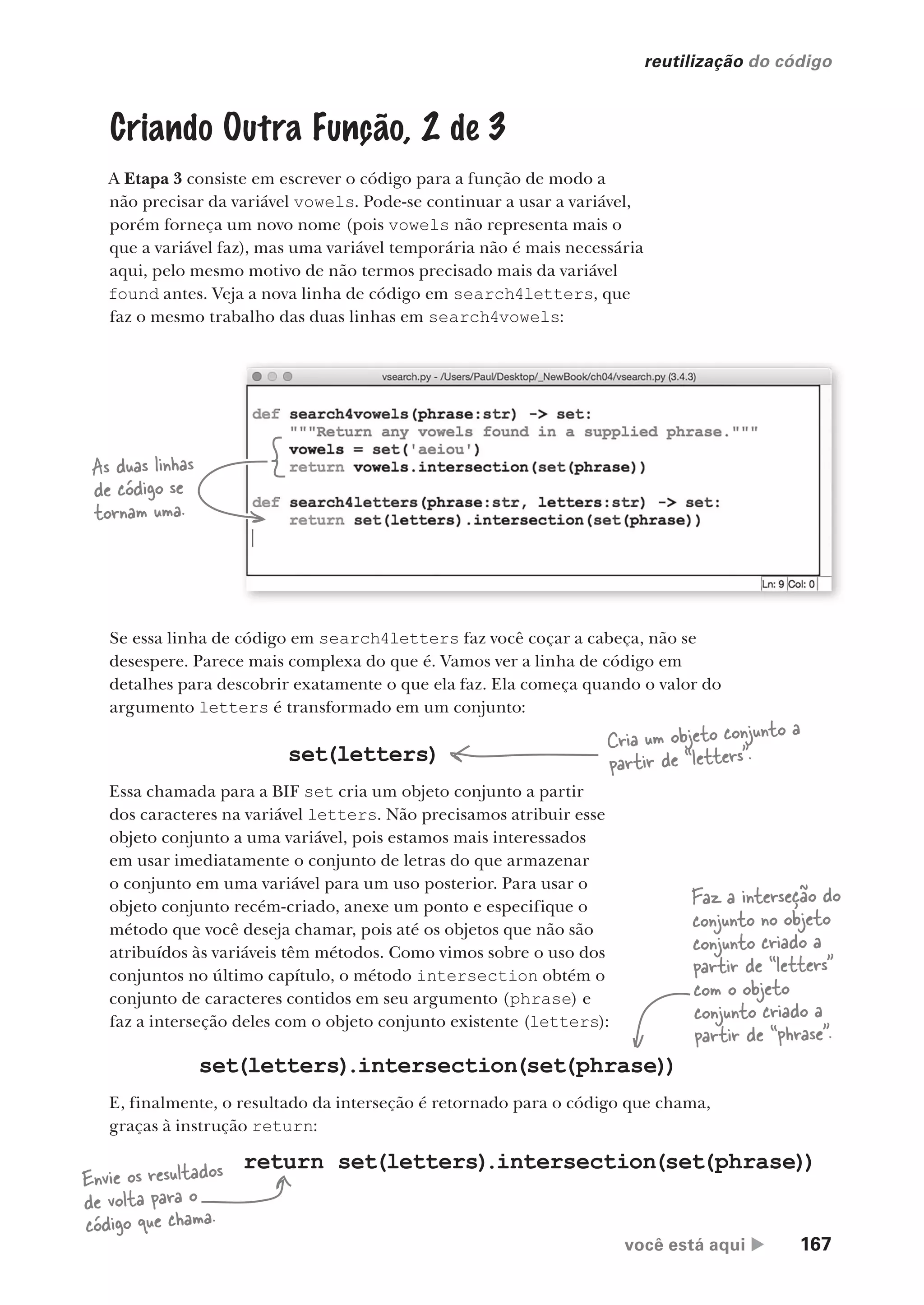 você está aqui  167
reutilização do código
Criando Outra Função, 2 de 3
A Etapa 3 consiste em escrever o código para a função de modo a
não precisar da variável vowels. Pode-se continuar a usar a variável,
porém forneça um novo nome (pois vowels não representa mais o
que a variável faz), mas uma variável temporária não é mais necessária
aqui, pelo mesmo motivo de não termos precisado mais da variável
found antes. Veja a nova linha de código em search4letters, que
faz o mesmo trabalho das duas linhas em search4vowels:
Se essa linha de código em search4letters faz você coçar a cabeça, não se
desespere. Parece mais complexa do que é. Vamos ver a linha de código em
detalhes para descobrir exatamente o que ela faz. Ela começa quando o valor do
argumento letters é transformado em um conjunto:
Essa chamada para a BIF set cria um objeto conjunto a partir
dos caracteres na variável letters. Não precisamos atribuir esse
objeto conjunto a uma variável, pois estamos mais interessados
em usar imediatamente o conjunto de letras do que armazenar
o conjunto em uma variável para um uso posterior. Para usar o
objeto conjunto recém-criado, anexe um ponto e especifique o
método que você deseja chamar, pois até os objetos que não são
atribuídos às variáveis têm métodos. Como vimos sobre o uso dos
conjuntos no último capítulo, o método intersection obtém o
conjunto de caracteres contidos em seu argumento (phrase) e
faz a interseção deles com o objeto conjunto existente (letters):
set(letters)
.intersection(set(phrase))
E, finalmente, o resultado da interseção é retornado para o código que chama,
graças à instrução return:
set(letters)
Cria um objeto conjunto a
partir de “letters”.
Faz a interseção do
conjunto no objeto
conjunto criado a
partir de “letters”
com o objeto
conjunto criado a
partir de “phrase”.
return set(letters)
.intersection(set(phrase))
Envie os resultados
de volta para o
código que chama.
As duas linhas
de código se
tornam uma.
CG_HeadFirst_Python.indb 167 18/07/2018 13:19:17
 