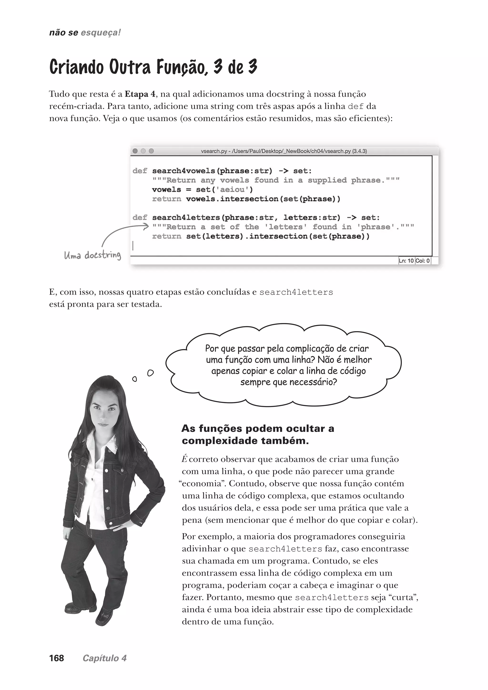 168 Capítulo 4
não se esqueça!
Criando Outra Função, 3 de 3
Tudo que resta é a Etapa 4, na qual adicionamos uma docstring à nossa função
recém-criada. Para tanto, adicione uma string com três aspas após a linha def da
nova função. Veja o que usamos (os comentários estão resumidos, mas são eficientes):
Por que passar pela complicação de criar
uma função com uma linha? Não é melhor
apenas copiar e colar a linha de código
sempre que necessário?
E, com isso, nossas quatro etapas estão concluídas e search4letters
está pronta para ser testada.
As funções podem ocultar a
complexidade também.
É correto observar que acabamos de criar uma função
com uma linha, o que pode não parecer uma grande
“economia”. Contudo, observe que nossa função contém
uma linha de código complexa, que estamos ocultando
dos usuários dela, e essa pode ser uma prática que vale a
pena (sem mencionar que é melhor do que copiar e colar).
Por exemplo, a maioria dos programadores conseguiria
adivinhar o que search4letters faz, caso encontrasse
sua chamada em um programa. Contudo, se eles
encontrassem essa linha de código complexa em um
programa, poderiam coçar a cabeça e imaginar o que
fazer. Portanto, mesmo que search4letters seja “curta”,
ainda é uma boa ideia abstrair esse tipo de complexidade
dentro de uma função.
Uma docstring
CG_HeadFirst_Python.indb 168 18/07/2018 13:19:18
 