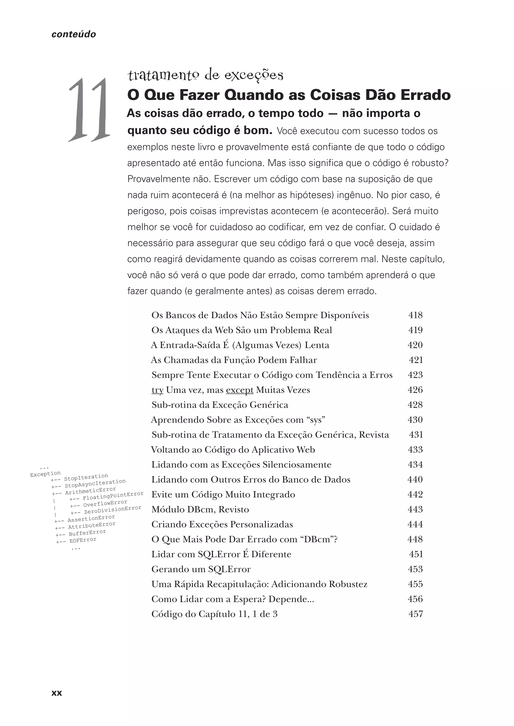 xx
conteúdo
tratamento de exceções
O Que Fazer Quando as Coisas Dão Errado
As coisas dão errado, o tempo todo — não importa o
quanto seu código é bom. Você executou com sucesso todos os
exemplos neste livro e provavelmente está confiante de que todo o código
apresentado até então funciona. Mas isso significa que o código é robusto?
Provavelmente não. Escrever um código com base na suposição de que
nada ruim acontecerá é (na melhor as hipóteses) ingênuo. No pior caso, é
perigoso, pois coisas imprevistas acontecem (e acontecerão). Será muito
melhor se você for cuidadoso ao codificar, em vez de confiar. O cuidado é
necessário para assegurar que seu código fará o que você deseja, assim
como reagirá devidamente quando as coisas correrem mal. Neste capítulo,
você não só verá o que pode dar errado, como também aprenderá o que
fazer quando (e geralmente antes) as coisas derem errado.
Os Bancos de Dados Não Estão Sempre Disponíveis 418
Os Ataques da Web São um Problema Real 419
A Entrada-Saída É (Algumas Vezes) Lenta 420
As Chamadas da Função Podem Falhar 421
Sempre Tente Executar o Código com Tendência a Erros 423
try Uma vez, mas except Muitas Vezes 426
Sub-rotina da Exceção Genérica 428
Aprendendo Sobre as Exceções com “sys” 430
Sub-rotina de Tratamento da Exceção Genérica, Revista 431
Voltando ao Código do Aplicativo Web 433
Lidando com as Exceções Silenciosamente 434
Lidando com Outros Erros do Banco de Dados 440
Evite um Código Muito Integrado 442
Módulo DBcm, Revisto 443
Criando Exceções Personalizadas 444
O Que Mais Pode Dar Errado com “DBcm”? 448
Lidar com SQLError É Diferente 451
Gerando um SQLError 453
Uma Rápida Recapitulação: Adicionando Robustez 455
Como Lidar com a Espera? Depende... 456
Código do Capítulo 11, 1 de 3 457
11
CG_HeadFirst_Python.indb 20 18/07/2018 13:17:37
 