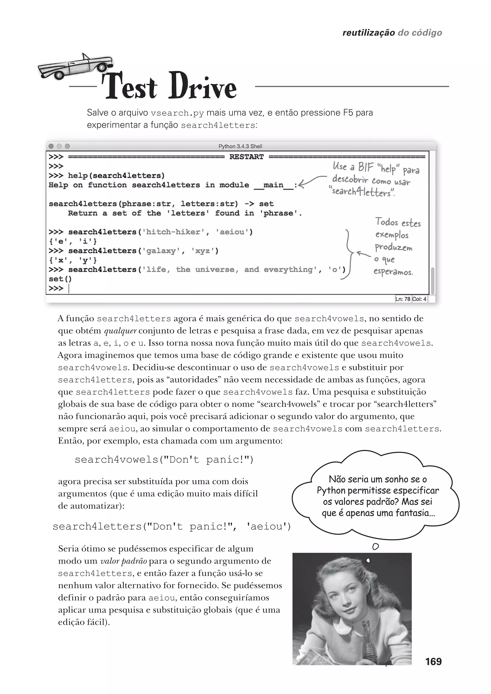 você está aqui  169
reutilização do código
Salve o arquivo vsearch.py mais uma vez, e então pressione F5 para
experimentar a função search4letters:
Todos estes
exemplos
produzem
o que
esperamos.
A função search4letters agora é mais genérica do que search4vowels, no sentido de
que obtém qualquer conjunto de letras e pesquisa a frase dada, em vez de pesquisar apenas
as letras a, e, i, o e u. Isso torna nossa nova função muito mais útil do que search4vowels.
Agora imaginemos que temos uma base de código grande e existente que usou muito
search4vowels. Decidiu-se descontinuar o uso de search4vowels e substituir por
search4letters, pois as “autoridades” não veem necessidade de ambas as funções, agora
que search4letters pode fazer o que search4vowels faz. Uma pesquisa e substituição
globais de sua base de código para obter o nome “search4vowels” e trocar por “search4letters”
não funcionarão aqui, pois você precisará adicionar o segundo valor do argumento, que
sempre será aeiou, ao simular o comportamento de search4vowels com search4letters.
Então, por exemplo, esta chamada com um argumento:
search4vowels("Don't panic!")
agora precisa ser substituída por uma com dois
argumentos (que é uma edição muito mais difícil
de automatizar):
Seria ótimo se pudéssemos especificar de algum
modo um valor padrão para o segundo argumento de
search4letters, e então fazer a função usá-lo se
nenhum valor alternativo for fornecido. Se pudéssemos
definir o padrão para aeiou, então conseguiríamos
aplicar uma pesquisa e substituição globais (que é uma
edição fácil).
Não seria um sonho se o
Python permitisse especificar
os valores padrão? Mas sei
que é apenas uma fantasia...
Use a BIF “help” para
descobrir como usar
“search4letters”.
Test Drive
search4letters("Don't panic!", 'aeiou')
CG_HeadFirst_Python.indb 169 18/07/2018 13:19:20
 