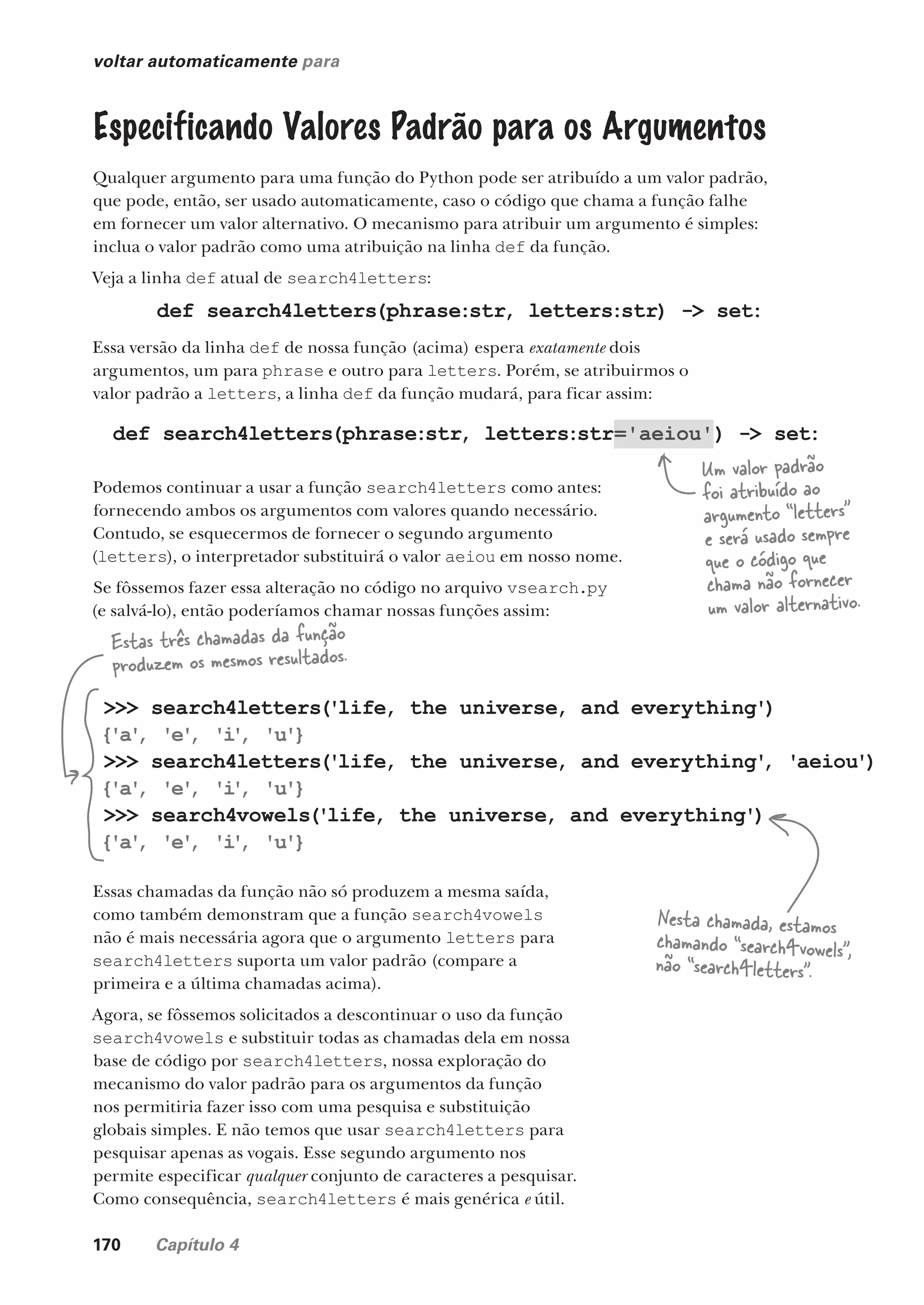 170 Capítulo 4
voltar automaticamente para
Especificando Valores Padrão para os Argumentos
Qualquer argumento para uma função do Python pode ser atribuído a um valor padrão,
que pode, então, ser usado automaticamente, caso o código que chama a função falhe
em fornecer um valor alternativo. O mecanismo para atribuir um argumento é simples:
inclua o valor padrão como uma atribuição na linha def da função.
Veja a linha def atual de search4letters:
def search4letters(phrase:str, letters:str) -> set:
Essa versão da linha def de nossa função (acima) espera exatamente dois
argumentos, um para phrase e outro para letters. Porém, se atribuirmos o
valor padrão a letters, a linha def da função mudará, para ficar assim:
Podemos continuar a usar a função search4letters como antes:
fornecendo ambos os argumentos com valores quando necessário.
Contudo, se esquecermos de fornecer o segundo argumento
(letters), o interpretador substituirá o valor aeiou em nosso nome.
Se fôssemos fazer essa alteração no código no arquivo vsearch.py
(e salvá-lo), então poderíamos chamar nossas funções assim:
Um valor padrão
foi atribuído ao
argumento “letters”
e será usado sempre
que o código que
chama não fornecer
um valor alternativo.
>>> search4letters('life, the universe, and everything')
{'a'
, 'e'
, 'i
'
, 'u'}
>>> search4letters('life, the universe, and everything'
, 'aeiou')
{'a'
, 'e'
, 'i
'
, 'u'}
>>> search4vowels('life, the universe, and everything')
{'a'
, 'e'
, 'i
'
, 'u'}
Essas chamadas da função não só produzem a mesma saída,
como também demonstram que a função search4vowels
não é mais necessária agora que o argumento letters para
search4letters suporta um valor padrão (compare a
primeira e a última chamadas acima).
Agora, se fôssemos solicitados a descontinuar o uso da função
search4vowels e substituir todas as chamadas dela em nossa
base de código por search4letters, nossa exploração do
mecanismo do valor padrão para os argumentos da função
nos permitiria fazer isso com uma pesquisa e substituição
globais simples. E não temos que usar search4letters para
pesquisar apenas as vogais. Esse segundo argumento nos
permite especificar qualquer conjunto de caracteres a pesquisar.
Como consequência, search4letters é mais genérica e útil.
Estas três chamadas da função
produzem os mesmos resultados.
Nesta chamada, estamos
chamando “search4vowels”,
não “search4letters”.
def search4letters(phrase:str, letters:str='aeiou') -> set:
CG_HeadFirst_Python.indb 170 18/07/2018 13:19:20
 