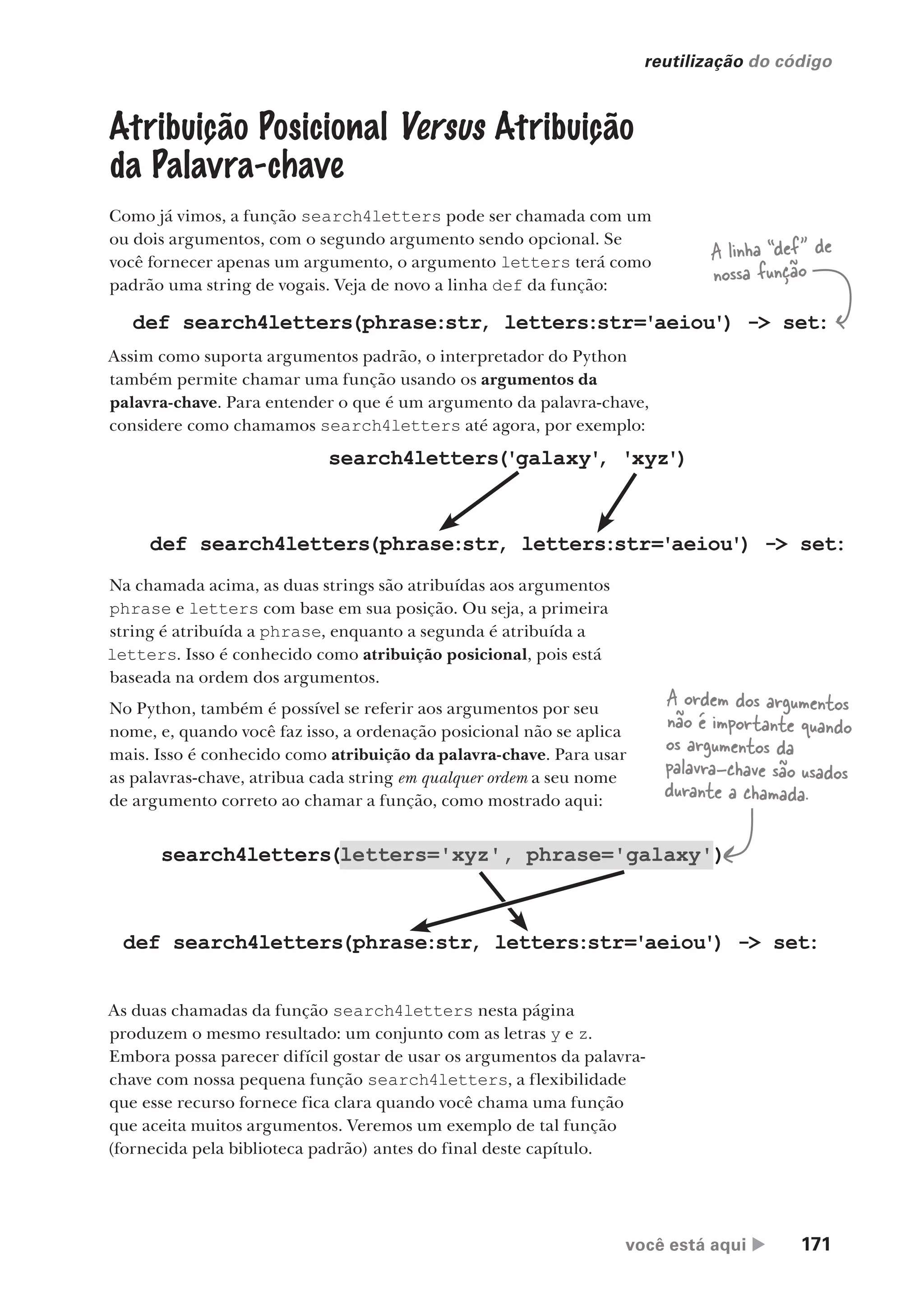 você está aqui  171
reutilização do código
search4letters(letters='xyz', phrase='galaxy')
)
Atribuição Posicional Versus Atribuição
da Palavra-chave
Como já vimos, a função search4letters pode ser chamada com um
ou dois argumentos, com o segundo argumento sendo opcional. Se
você fornecer apenas um argumento, o argumento letters terá como
padrão uma string de vogais. Veja de novo a linha def da função:
def search4letters(phrase:str, letters:str='aeiou') -> set:
Assim como suporta argumentos padrão, o interpretador do Python
também permite chamar uma função usando os argumentos da
palavra-chave. Para entender o que é um argumento da palavra-chave,
considere como chamamos search4letters até agora, por exemplo:
A linha “def” de
nossa função
Na chamada acima, as duas strings são atribuídas aos argumentos
phrase e letters com base em sua posição. Ou seja, a primeira
string é atribuída a phrase, enquanto a segunda é atribuída a
letters. Isso é conhecido como atribuição posicional, pois está
baseada na ordem dos argumentos.
No Python, também é possível se referir aos argumentos por seu
nome, e, quando você faz isso, a ordenação posicional não se aplica
mais. Isso é conhecido como atribuição da palavra-chave. Para usar
as palavras-chave, atribua cada string em qualquer ordem a seu nome
de argumento correto ao chamar a função, como mostrado aqui:
search4letters('galaxy'
, 'xyz')
def search4letters(phrase:str, letters:str='aeiou') -> set:
def search4letters(phrase:str, letters:str='aeiou') -> set:
As duas chamadas da função search4letters nesta página
produzem o mesmo resultado: um conjunto com as letras y e z.
Embora possa parecer difícil gostar de usar os argumentos da palavra-
chave com nossa pequena função search4letters, a flexibilidade
que esse recurso fornece fica clara quando você chama uma função
que aceita muitos argumentos. Veremos um exemplo de tal função
(fornecida pela biblioteca padrão) antes do final deste capítulo.
A ordem dos argumentos
não é importante quando
os argumentos da
palavra-chave são usados
durante a chamada.
CG_HeadFirst_Python.indb 171 18/07/2018 13:19:20
 