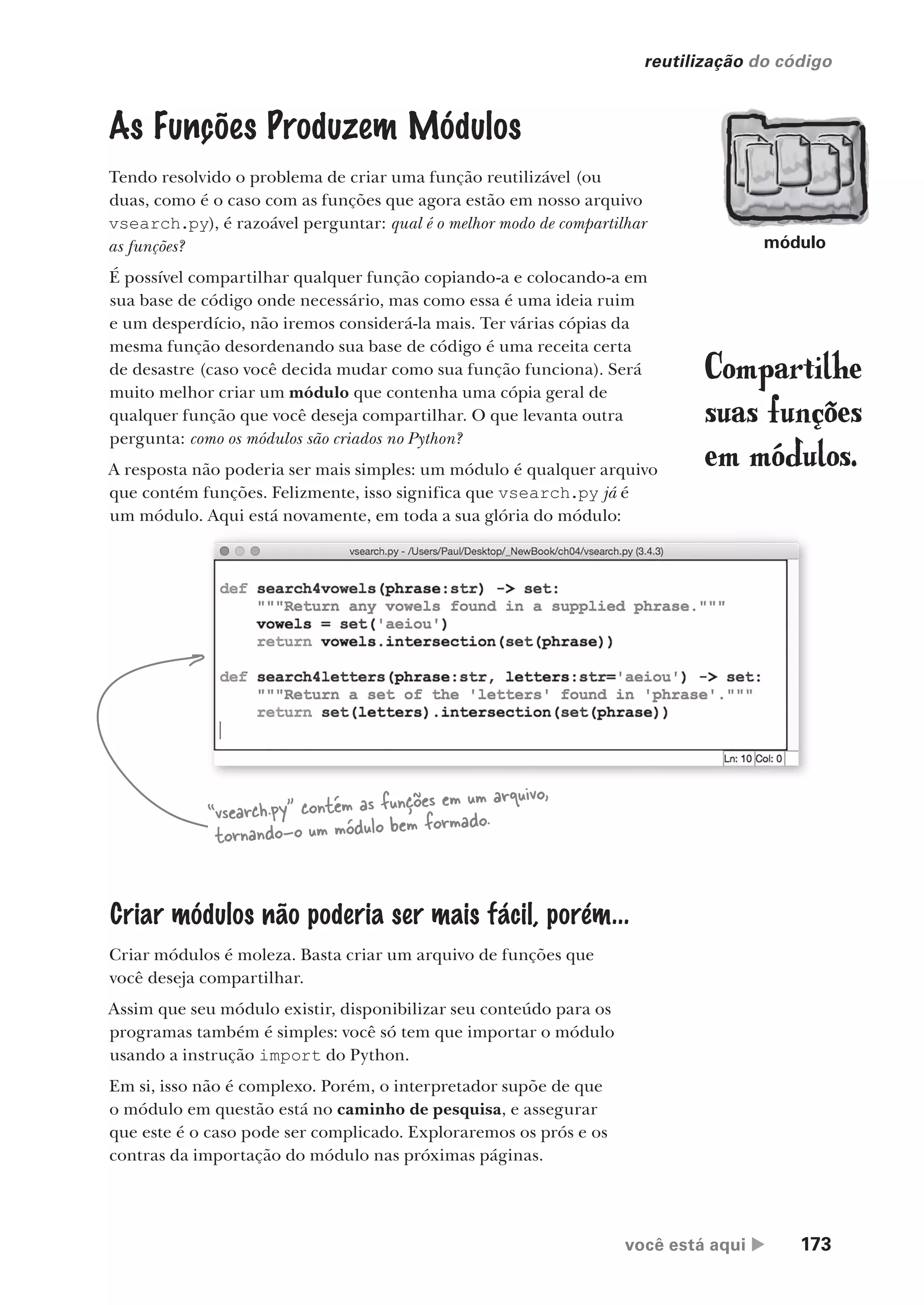 você está aqui  173
reutilização do código
As Funções Produzem Módulos
Tendo resolvido o problema de criar uma função reutilizável (ou
duas, como é o caso com as funções que agora estão em nosso arquivo
vsearch.py), é razoável perguntar: qual é o melhor modo de compartilhar
as funções?
É possível compartilhar qualquer função copiando-a e colocando-a em
sua base de código onde necessário, mas como essa é uma ideia ruim
e um desperdício, não iremos considerá-la mais. Ter várias cópias da
mesma função desordenando sua base de código é uma receita certa
de desastre (caso você decida mudar como sua função funciona). Será
muito melhor criar um módulo que contenha uma cópia geral de
qualquer função que você deseja compartilhar. O que levanta outra
pergunta: como os módulos são criados no Python?
A resposta não poderia ser mais simples: um módulo é qualquer arquivo
que contém funções. Felizmente, isso significa que vsearch.py já é
um módulo. Aqui está novamente, em toda a sua glória do módulo:
“vsearch.py” contém as funções em um arquivo,
tornando-o um módulo bem formado.
Criar módulos não poderia ser mais fácil, porém...
Criar módulos é moleza. Basta criar um arquivo de funções que
você deseja compartilhar.
Assim que seu módulo existir, disponibilizar seu conteúdo para os
programas também é simples: você só tem que importar o módulo
usando a instrução import do Python.
Em si, isso não é complexo. Porém, o interpretador supõe de que
o módulo em questão está no caminho de pesquisa, e assegurar
que este é o caso pode ser complicado. Exploraremos os prós e os
contras da importação do módulo nas próximas páginas.
Compartilhe
suas funções
em módulos.
um módulo. Aqui está novamente, em toda a sua glória do módulo:
“vsearch.py” contém as funções em um arquivo,
um módulo. Aqui está novamente, em toda a sua glória do módulo:
módulo
CG_HeadFirst_Python.indb 173 18/07/2018 13:19:21
 