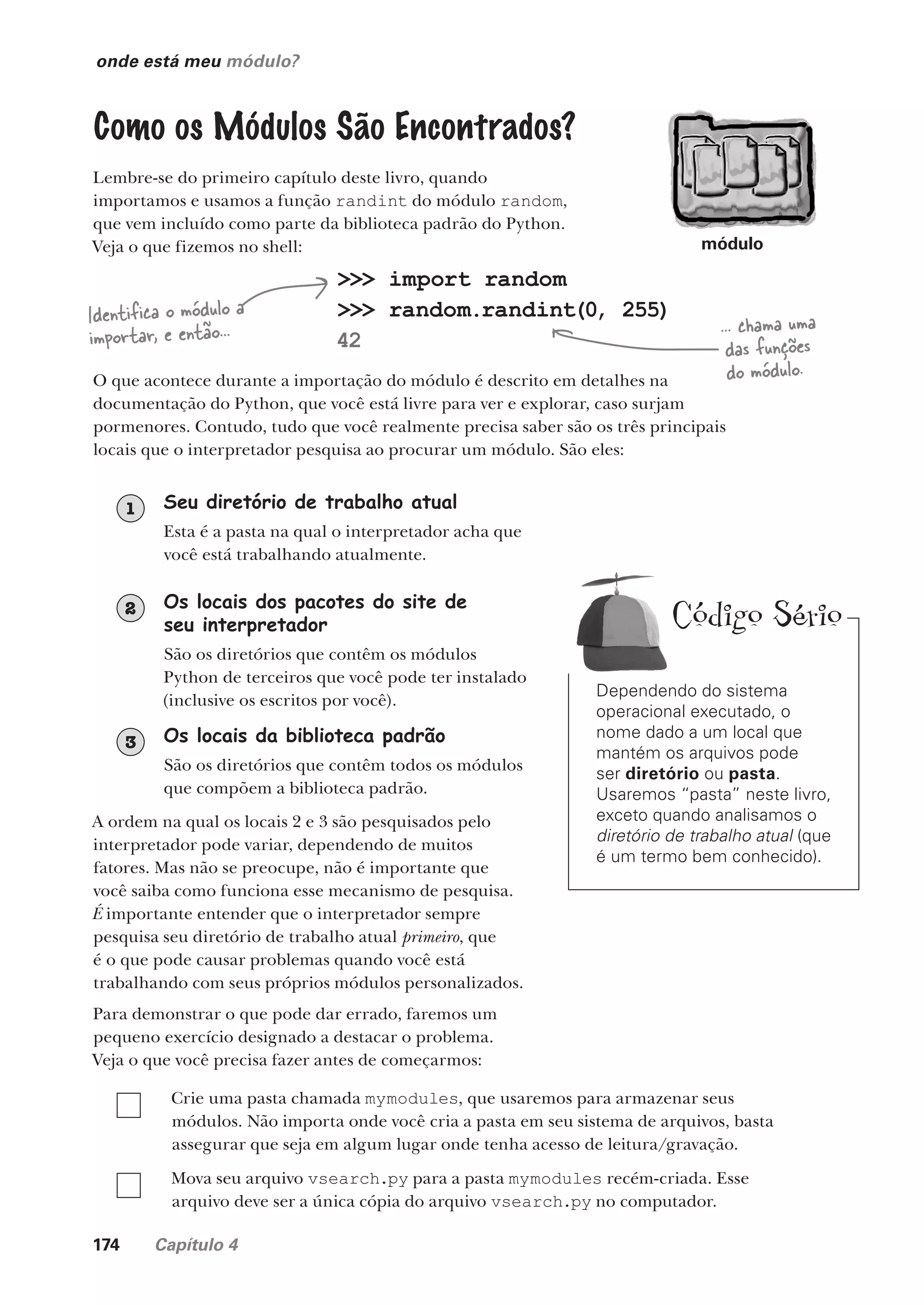 174 Capítulo 4
onde está meu módulo?
Como os Módulos São Encontrados?
Lembre-se do primeiro capítulo deste livro, quando
importamos e usamos a função randint do módulo random,
que vem incluído como parte da biblioteca padrão do Python.
Veja o que fizemos no shell:
>>> import random
>>> random.randint(0, 255)
42
Identifica o módulo a
importar, e então... ... chama uma
das funções
do módulo.
O que acontece durante a importação do módulo é descrito em detalhes na
documentação do Python, que você está livre para ver e explorar, caso surjam
pormenores. Contudo, tudo que você realmente precisa saber são os três principais
locais que o interpretador pesquisa ao procurar um módulo. São eles:
Seu diretório de trabalho atual
Esta é a pasta na qual o interpretador acha que
você está trabalhando atualmente.
1
Os locais dos pacotes do site de
seu interpretador
São os diretórios que contêm os módulos
Python de terceiros que você pode ter instalado
(inclusive os escritos por você).
2
Os locais da biblioteca padrão
São os diretórios que contêm todos os módulos
que compõem a biblioteca padrão.
3
A ordem na qual os locais 2 e 3 são pesquisados pelo
interpretador pode variar, dependendo de muitos
fatores. Mas não se preocupe, não é importante que
você saiba como funciona esse mecanismo de pesquisa.
É importante entender que o interpretador sempre
pesquisa seu diretório de trabalho atual primeiro, que
é o que pode causar problemas quando você está
trabalhando com seus próprios módulos personalizados.
Para demonstrar o que pode dar errado, faremos um
pequeno exercício designado a destacar o problema.
Veja o que você precisa fazer antes de começarmos:
Crie uma pasta chamada mymodules, que usaremos para armazenar seus
módulos. Não importa onde você cria a pasta em seu sistema de arquivos, basta
assegurar que seja em algum lugar onde tenha acesso de leitura/gravação.
Mova seu arquivo vsearch.py para a pasta mymodules recém-criada. Esse
arquivo deve ser a única cópia do arquivo vsearch.py no computador.
Dependendo do sistema
operacional executado, o
nome dado a um local que
mantém os arquivos pode
ser diretório ou pasta.
Usaremos “pasta” neste livro,
exceto quando analisamos o
diretório de trabalho atual (que
é um termo bem conhecido).
módulo
Código Sério
CG_HeadFirst_Python.indb 174 18/07/2018 13:19:21
 