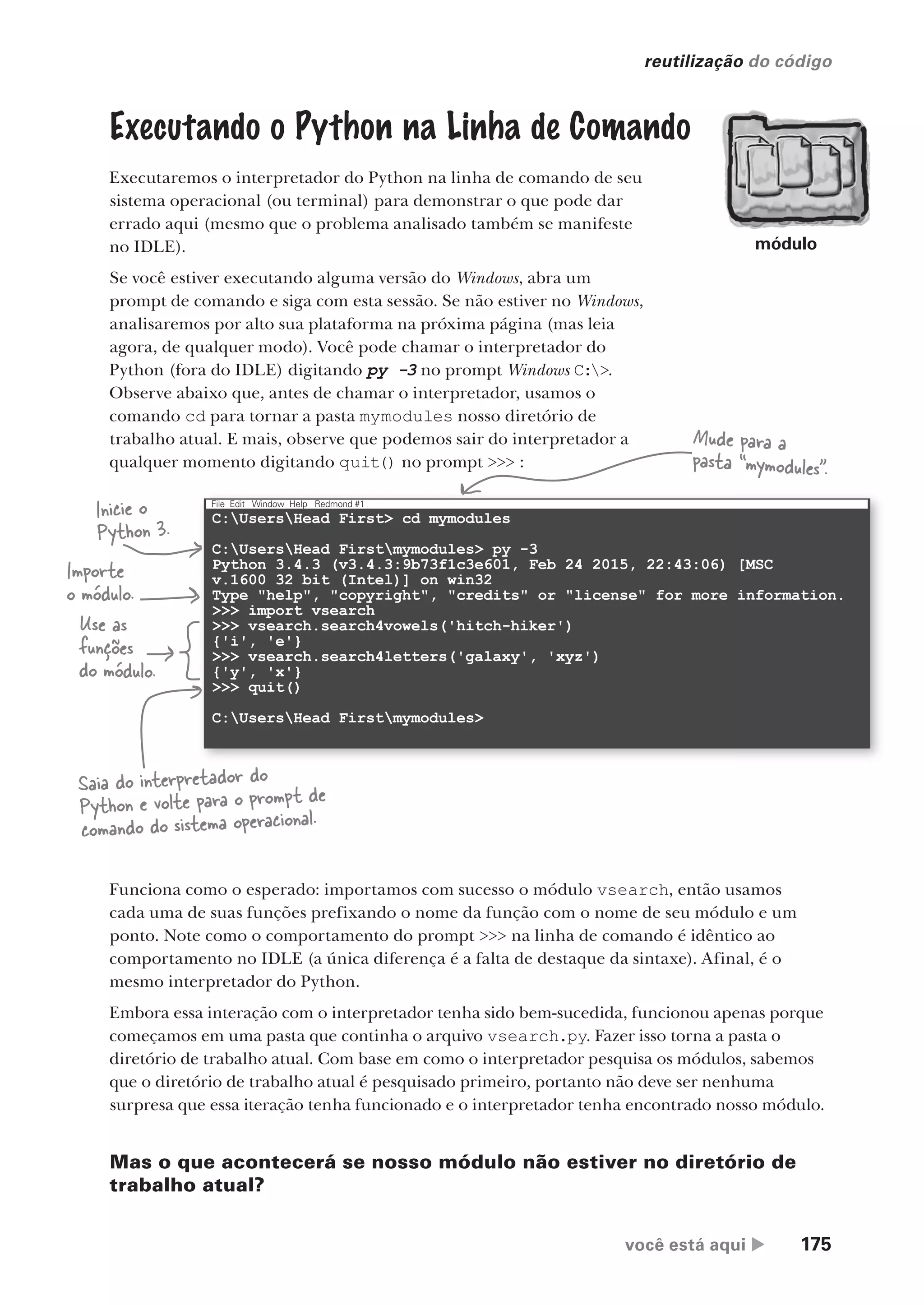 você está aqui  175
reutilização do código
Executando o Python na Linha de Comando
Executaremos o interpretador do Python na linha de comando de seu
sistema operacional (ou terminal) para demonstrar o que pode dar
errado aqui (mesmo que o problema analisado também se manifeste
no IDLE).
Se você estiver executando alguma versão do Windows, abra um
prompt de comando e siga com esta sessão. Se não estiver no Windows,
analisaremos por alto sua plataforma na próxima página (mas leia
agora, de qualquer modo). Você pode chamar o interpretador do
Python (fora do IDLE) digitando py -3 no prompt Windows C:>.
Observe abaixo que, antes de chamar o interpretador, usamos o
comando cd para tornar a pasta mymodules nosso diretório de
trabalho atual. E mais, observe que podemos sair do interpretador a
qualquer momento digitando quit() no prompt >>> :
Mude para a
pasta “mymodules”.
Inicie o
Python 3.
Importe
o módulo.
Use as
funções
do módulo.
Saia do interpretador do
Python e volte para o prompt de
comando do sistema operacional.
Funciona como o esperado: importamos com sucesso o módulo vsearch, então usamos
cada uma de suas funções prefixando o nome da função com o nome de seu módulo e um
ponto. Note como o comportamento do prompt >>> na linha de comando é idêntico ao
comportamento no IDLE (a única diferença é a falta de destaque da sintaxe). Afinal, é o
mesmo interpretador do Python.
Embora essa interação com o interpretador tenha sido bem-sucedida, funcionou apenas porque
começamos em uma pasta que continha o arquivo vsearch.py. Fazer isso torna a pasta o
diretório de trabalho atual. Com base em como o interpretador pesquisa os módulos, sabemos
que o diretório de trabalho atual é pesquisado primeiro, portanto não deve ser nenhuma
surpresa que essa iteração tenha funcionado e o interpretador tenha encontrado nosso módulo.
Mas o que acontecerá se nosso módulo não estiver no diretório de
trabalho atual?
módulo
C:UsersHead First> cd mymodules
C:UsersHead Firstmymodules> py -3
Python 3.4.3 (v3.4.3:9b73f1c3e601, Feb 24 2015, 22:43:06) [MSC
v.1600 32 bit (Intel)] on win32
Type "help", "copyright", "credits" or "license" for more information.
>>> import vsearch
>>> vsearch.search4vowels('hitch-hiker')
{'i', 'e'}
>>> vsearch.search4letters('galaxy', 'xyz')
{'y', 'x'}
>>> quit()
C:UsersHead Firstmymodules>
File Edit Window Help Redmond #1
CG_HeadFirst_Python.indb 175 18/07/2018 13:19:21
 