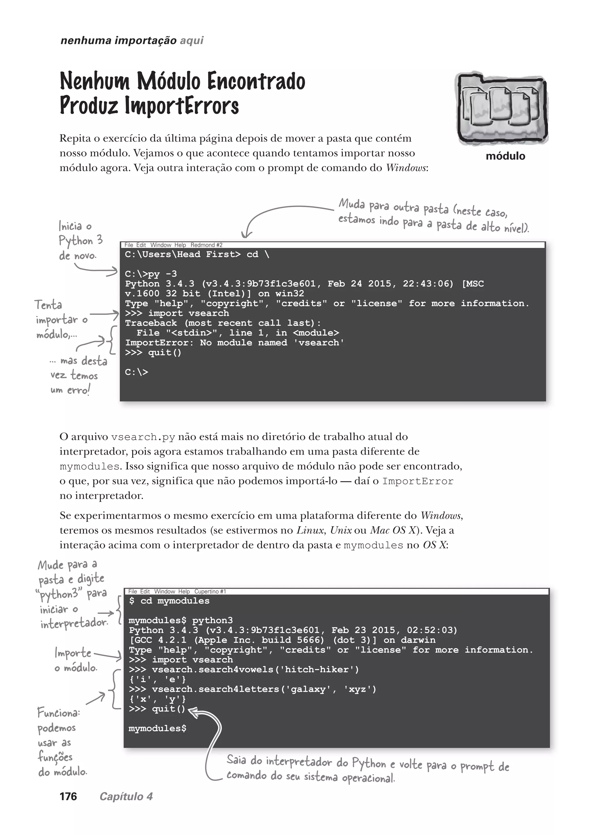 176 Capítulo 4
$ cd mymodules
mymodules$ python3
Python 3.4.3 (v3.4.3:9b73f1c3e601, Feb 23 2015, 02:52:03)
[GCC 4.2.1 (Apple Inc. build 5666) (dot 3)] on darwin
Type "help", "copyright", "credits" or "license" for more information.
>>> import vsearch
>>> vsearch.search4vowels('hitch-hiker')
{'i', 'e'}
>>> vsearch.search4letters('galaxy', 'xyz')
{'x', 'y'}
>>> quit()
mymodules$
File Edit Window Help Cupertino #1
C:UsersHead First> cd 
C:>py -3
Python 3.4.3 (v3.4.3:9b73f1c3e601, Feb 24 2015, 22:43:06) [MSC
v.1600 32 bit (Intel)] on win32
Type "help", "copyright", "credits" or "license" for more information.
>>> import vsearch
Traceback (most recent call last):
File "<stdin>", line 1, in <module>
ImportError: No module named 'vsearch'
>>> quit()
C:>
File Edit Window Help Redmond #2
nenhuma importação aqui
Nenhum Módulo Encontrado
Produz ImportErrors
Repita o exercício da última página depois de mover a pasta que contém
nosso módulo. Vejamos o que acontece quando tentamos importar nosso
módulo agora. Veja outra interação com o prompt de comando do Windows:
Muda para outra pasta (neste caso,
estamos indo para a pasta de alto nível).
Inicia o
Python 3
de novo.
Tenta
importar o
módulo,...
... mas desta
vez temos
um erro!
O arquivo vsearch.py não está mais no diretório de trabalho atual do
interpretador, pois agora estamos trabalhando em uma pasta diferente de
mymodules. Isso significa que nosso arquivo de módulo não pode ser encontrado,
o que, por sua vez, significa que não podemos importá-lo — daí o ImportError
no interpretador.
Se experimentarmos o mesmo exercício em uma plataforma diferente do Windows,
teremos os mesmos resultados (se estivermos no Linux, Unix ou Mac OS X). Veja a
interação acima com o interpretador de dentro da pasta e mymodules no OS X:
Mude para a
pasta e digite
“python3” para
iniciar o
interpretador.
Importe
o módulo.
Funciona:
podemos
usar as
funções
do módulo.
Saia do interpretador do Python e volte para o prompt de
comando do seu sistema operacional.
módulo
CG_HeadFirst_Python.indb 176 18/07/2018 13:19:22
 