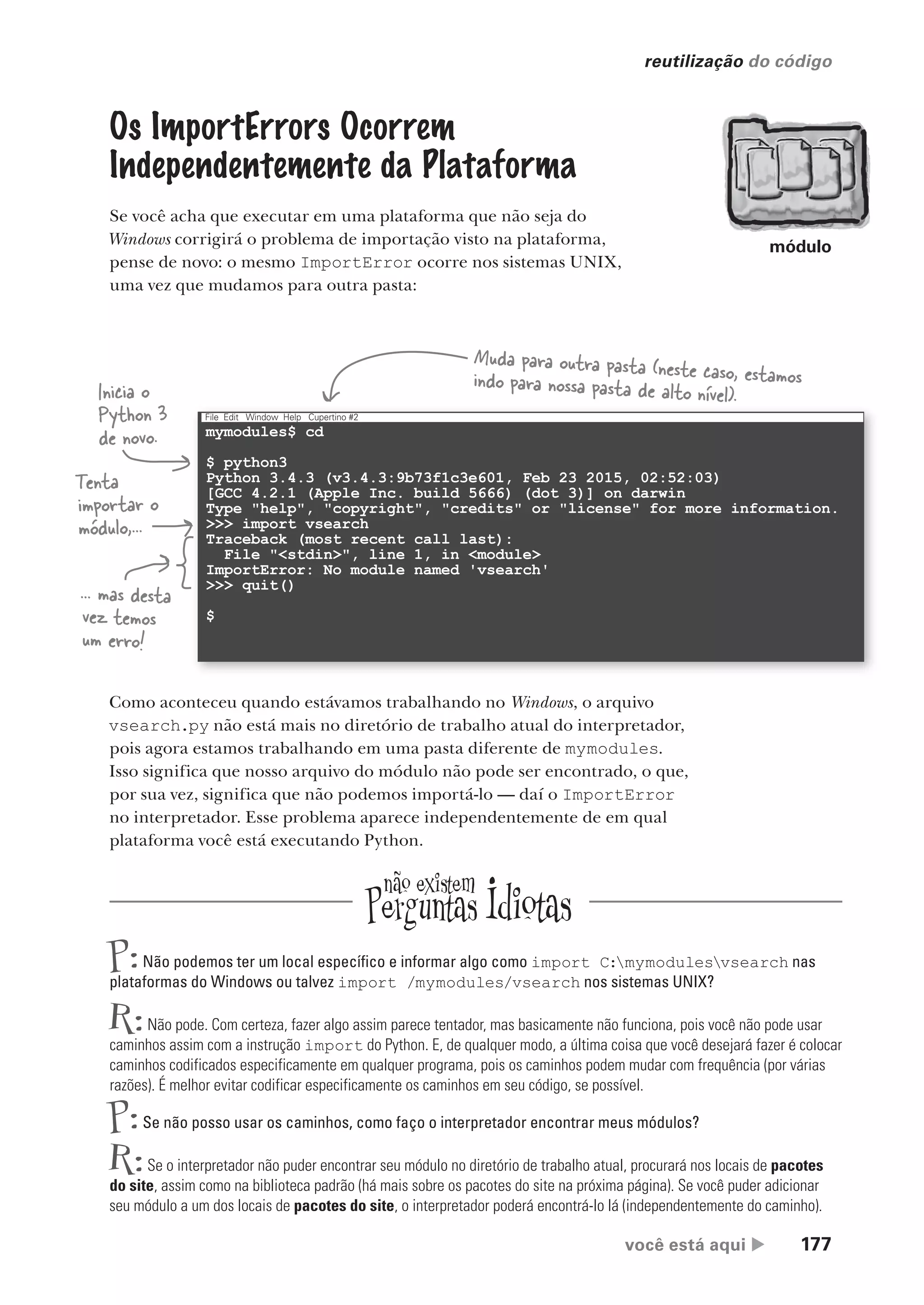 você está aqui  177
reutilização do código
mymodules$ cd
$ python3
Python 3.4.3 (v3.4.3:9b73f1c3e601, Feb 23 2015, 02:52:03)
[GCC 4.2.1 (Apple Inc. build 5666) (dot 3)] on darwin
Type "help", "copyright", "credits" or "license" for more information.
>>> import vsearch
Traceback (most recent call last):
File "<stdin>", line 1, in <module>
ImportError: No module named 'vsearch'
>>> quit()
$
File Edit Window Help Cupertino #2
Os ImportErrors Ocorrem
Independentemente da Plataforma
Se você acha que executar em uma plataforma que não seja do
Windows corrigirá o problema de importação visto na plataforma,
pense de novo: o mesmo ImportError ocorre nos sistemas UNIX,
uma vez que mudamos para outra pasta:
Inicia o
Python 3
de novo.
Tenta
importar o
módulo,...
... mas desta
vez temos
um erro!
Muda para outra pasta (neste caso, estamos
indo para nossa pasta de alto nível).
Como aconteceu quando estávamos trabalhando no Windows, o arquivo
vsearch.py não está mais no diretório de trabalho atual do interpretador,
pois agora estamos trabalhando em uma pasta diferente de mymodules.
Isso significa que nosso arquivo do módulo não pode ser encontrado, o que,
por sua vez, significa que não podemos importá-lo — daí o ImportError
no interpretador. Esse problema aparece independentemente de em qual
plataforma você está executando Python.
P:Não podemos ter um local específico e informar algo como import C:mymodulesvsearch nas
plataformas do Windows ou talvez import /mymodules/vsearch nos sistemas UNIX?
R:Não pode. Com certeza, fazer algo assim parece tentador, mas basicamente não funciona, pois você não pode usar
caminhos assim com a instrução import do Python. E, de qualquer modo, a última coisa que você desejará fazer é colocar
caminhos codificados especificamente em qualquer programa, pois os caminhos podem mudar com frequência (por várias
razões). É melhor evitar codificar especificamente os caminhos em seu código, se possível.
P:Se não posso usar os caminhos, como faço o interpretador encontrar meus módulos?
R:Se o interpretador não puder encontrar seu módulo no diretório de trabalho atual, procurará nos locais de pacotes
do site, assim como na biblioteca padrão (há mais sobre os pacotes do site na próxima página). Se você puder adicionar
seu módulo a um dos locais de pacotes do site, o interpretador poderá encontrá-lo lá (independentemente do caminho).
módulo
CG_HeadFirst_Python.indb 177 18/07/2018 13:19:22
 