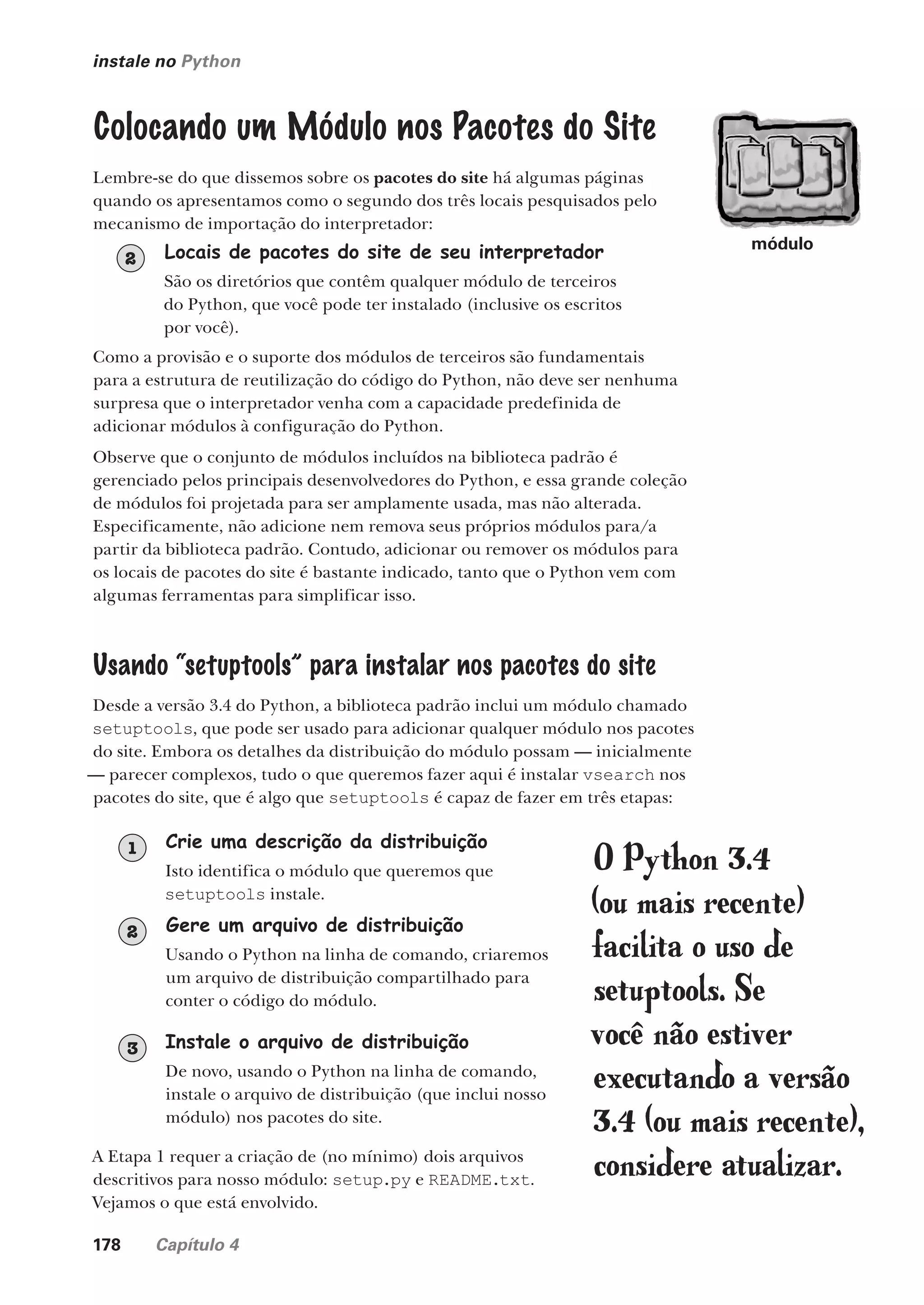 178 Capítulo 4
instale no Python
Colocando um Módulo nos Pacotes do Site
Lembre-se do que dissemos sobre os pacotes do site há algumas páginas
quando os apresentamos como o segundo dos três locais pesquisados pelo
mecanismo de importação do interpretador:
Locais de pacotes do site de seu interpretador
São os diretórios que contêm qualquer módulo de terceiros
do Python, que você pode ter instalado (inclusive os escritos
por você).
2
Como a provisão e o suporte dos módulos de terceiros são fundamentais
para a estrutura de reutilização do código do Python, não deve ser nenhuma
surpresa que o interpretador venha com a capacidade predefinida de
adicionar módulos à configuração do Python.
Observe que o conjunto de módulos incluídos na biblioteca padrão é
gerenciado pelos principais desenvolvedores do Python, e essa grande coleção
de módulos foi projetada para ser amplamente usada, mas não alterada.
Especificamente, não adicione nem remova seus próprios módulos para/a
partir da biblioteca padrão. Contudo, adicionar ou remover os módulos para
os locais de pacotes do site é bastante indicado, tanto que o Python vem com
algumas ferramentas para simplificar isso.
Usando “setuptools” para instalar nos pacotes do site
Desde a versão 3.4 do Python, a biblioteca padrão inclui um módulo chamado
setuptools, que pode ser usado para adicionar qualquer módulo nos pacotes
do site. Embora os detalhes da distribuição do módulo possam — inicialmente
— parecer complexos, tudo o que queremos fazer aqui é instalar vsearch nos
pacotes do site, que é algo que setuptools é capaz de fazer em três etapas:
Crie uma descrição da distribuição
Isto identifica o módulo que queremos que
setuptools instale.
1
Gere um arquivo de distribuição
Usando o Python na linha de comando, criaremos
um arquivo de distribuição compartilhado para
conter o código do módulo.
2
Instale o arquivo de distribuição
De novo, usando o Python na linha de comando,
instale o arquivo de distribuição (que inclui nosso
módulo) nos pacotes do site.
3
O Python 3.4
(ou mais recente)
facilita o uso de
setuptools. Se
você não estiver
executando a versão
3.4 (ou mais recente),
considere atualizar.
A Etapa 1 requer a criação de (no mínimo) dois arquivos
descritivos para nosso módulo: setup.py e README.txt.
Vejamos o que está envolvido.
módulo
CG_HeadFirst_Python.indb 178 18/07/2018 13:19:22
 