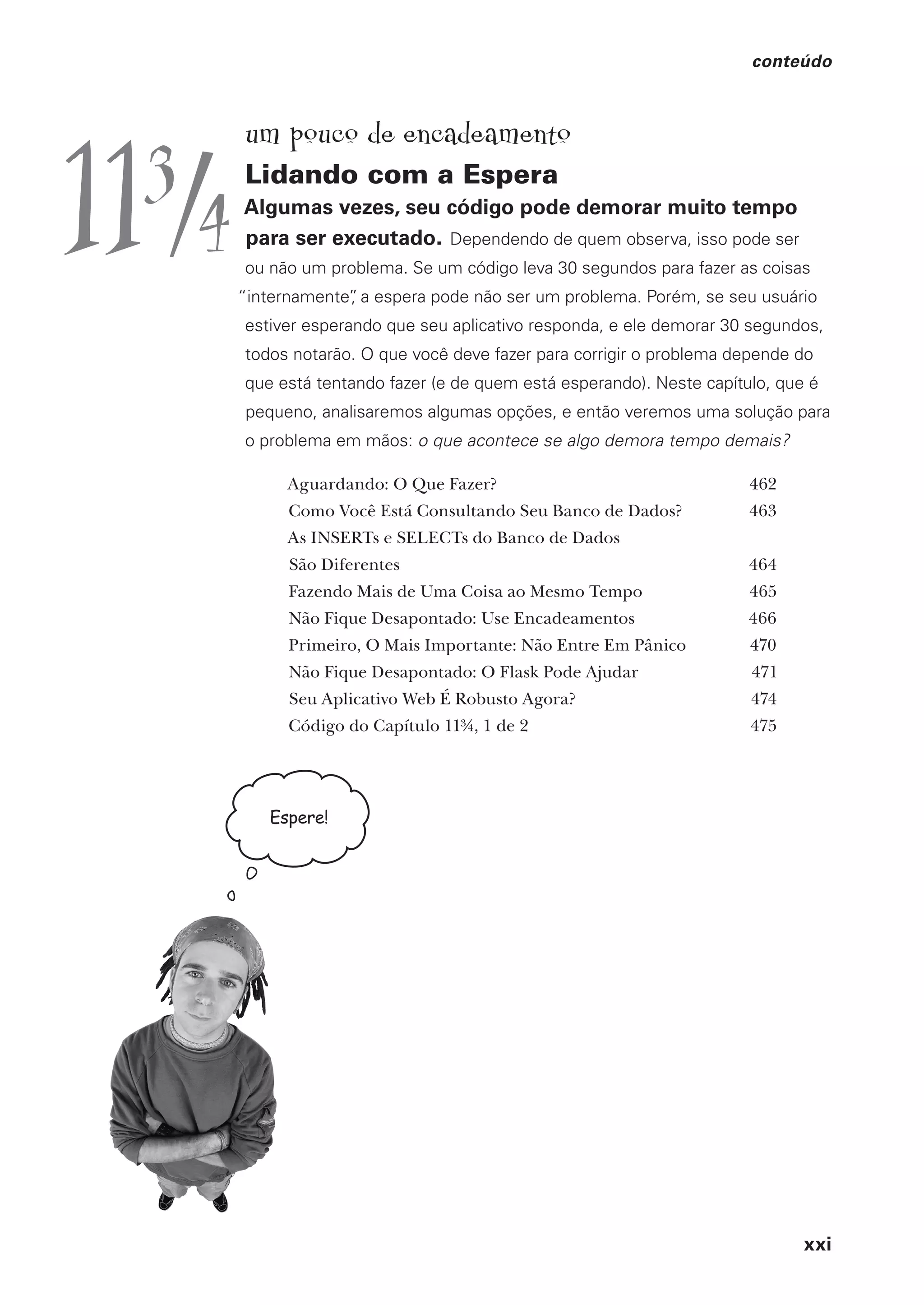 xxi
conteúdo
Espere!
um pouco de encadeamento
Lidando com a Espera
Algumas vezes, seu código pode demorar muito tempo
para ser executado. Dependendo de quem observa, isso pode ser
ou não um problema. Se um código leva 30 segundos para fazer as coisas
“internamente”
, a espera pode não ser um problema. Porém, se seu usuário
estiver esperando que seu aplicativo responda, e ele demorar 30 segundos,
todos notarão. O que você deve fazer para corrigir o problema depende do
que está tentando fazer (e de quem está esperando). Neste capítulo, que é
pequeno, analisaremos algumas opções, e então veremos uma solução para
o problema em mãos: o que acontece se algo demora tempo demais?
Aguardando: O Que Fazer? 462
Como Você Está Consultando Seu Banco de Dados? 463
As INSERTs e SELECTs do Banco de Dados
São Diferentes 464
Fazendo Mais de Uma Coisa ao Mesmo Tempo 465
Não Fique Desapontado: Use Encadeamentos 466
Primeiro, O Mais Importante: Não Entre Em Pânico 470
Não Fique Desapontado: O Flask Pode Ajudar 471
Seu Aplicativo Web É Robusto Agora? 474
Código do Capítulo 11¾, 1 de 2 475
113
/4
CG_HeadFirst_Python.indb 21 18/07/2018 13:17:37
 