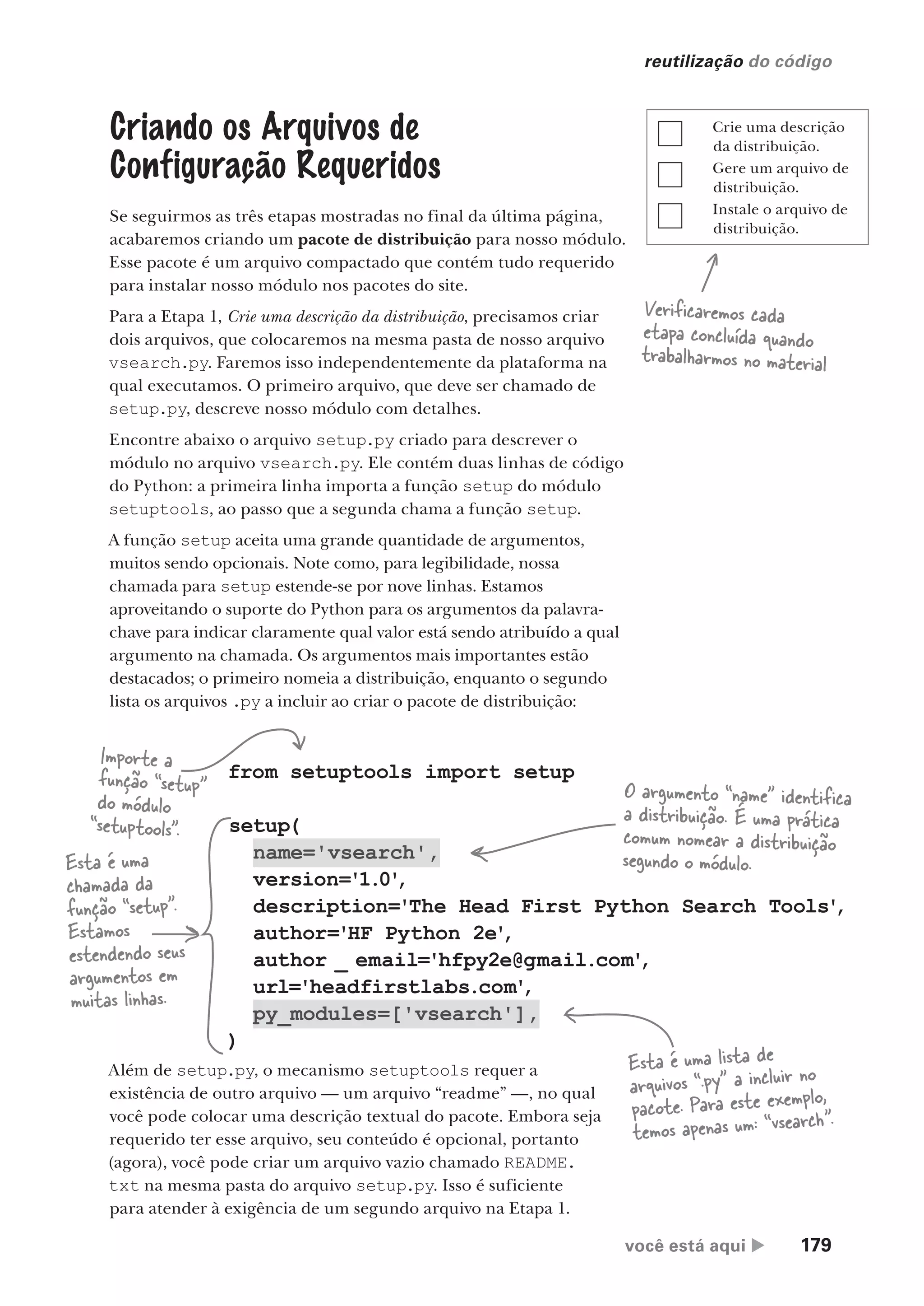 você está aqui  179
reutilização do código
Esta é uma
chamada da
função “setup”.
Estamos
estendendo seus
argumentos em
muitas linhas.
from setuptools import setup
setup(
name='vsearch',
version='1.0'
,
description='The Head First Python Search Tools'
,
author='HF Python 2e'
,
author _ email='hfpy2e@gmail.com'
,
url='headfirstlabs.com'
,
py_modules=['vsearch'],
)
Criando os Arquivos de
Configuração Requeridos
Se seguirmos as três etapas mostradas no final da última página,
acabaremos criando um pacote de distribuição para nosso módulo.
Esse pacote é um arquivo compactado que contém tudo requerido
para instalar nosso módulo nos pacotes do site.
Para a Etapa 1, Crie uma descrição da distribuição, precisamos criar
dois arquivos, que colocaremos na mesma pasta de nosso arquivo
vsearch.py. Faremos isso independentemente da plataforma na
qual executamos. O primeiro arquivo, que deve ser chamado de
setup.py, descreve nosso módulo com detalhes.
Encontre abaixo o arquivo setup.py criado para descrever o
módulo no arquivo vsearch.py. Ele contém duas linhas de código
do Python: a primeira linha importa a função setup do módulo
setuptools, ao passo que a segunda chama a função setup.
A função setup aceita uma grande quantidade de argumentos,
muitos sendo opcionais. Note como, para legibilidade, nossa
chamada para setup estende-se por nove linhas. Estamos
aproveitando o suporte do Python para os argumentos da palavra-
chave para indicar claramente qual valor está sendo atribuído a qual
argumento na chamada. Os argumentos mais importantes estão
destacados; o primeiro nomeia a distribuição, enquanto o segundo
lista os arquivos .py a incluir ao criar o pacote de distribuição:
Importe a
função “setup”
do módulo
“setuptools”.
O argumento “name” identifica
a distribuição. É uma prática
comum nomear a distribuição
segundo o módulo.
Esta é uma lista de
arquivos “.py” a incluir no
pacote. Para este exemplo,
temos apenas um: “vsearch”.
Além de setup.py, o mecanismo setuptools requer a
existência de outro arquivo — um arquivo “readme” —, no qual
você pode colocar uma descrição textual do pacote. Embora seja
requerido ter esse arquivo, seu conteúdo é opcional, portanto
(agora), você pode criar um arquivo vazio chamado README.
txt na mesma pasta do arquivo setup.py. Isso é suficiente
para atender à exigência de um segundo arquivo na Etapa 1.
Crie uma descrição
da distribuição.
Gere um arquivo de
distribuição.
Instale o arquivo de
distribuição.
Verificaremos cada
etapa concluída quando
trabalharmos no material
CG_HeadFirst_Python.indb 179 18/07/2018 13:19:22
 