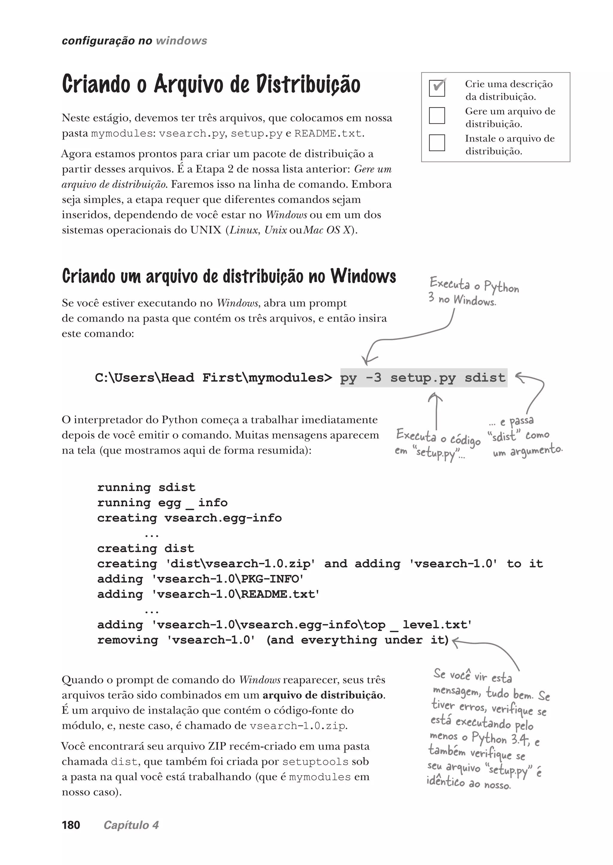 180 Capítulo 4
configuração no windows
Criando o Arquivo de Distribuição
Neste estágio, devemos ter três arquivos, que colocamos em nossa
pasta mymodules: vsearch.py, setup.py e README.txt.
Agora estamos prontos para criar um pacote de distribuição a
partir desses arquivos. É a Etapa 2 de nossa lista anterior: Gere um
arquivo de distribuição. Faremos isso na linha de comando. Embora
seja simples, a etapa requer que diferentes comandos sejam
inseridos, dependendo de você estar no Windows ou em um dos
sistemas operacionais do UNIX (Linux, Unix ouMac OS X).
Criando um arquivo de distribuição no Windows
Se você estiver executando no Windows, abra um prompt
de comando na pasta que contém os três arquivos, e então insira
este comando:
C:UsersHead Firstmymodules> py -3 setup.py sdist
O interpretador do Python começa a trabalhar imediatamente
depois de você emitir o comando. Muitas mensagens aparecem
na tela (que mostramos aqui de forma resumida):
running sdist
running egg _ info
creating vsearch.egg-info
...
creating dist
creating 'distvsearch-1.0.zip' and adding 'vsearch-1.0' to it
adding 'vsearch-1.0PKG-INFO'
adding 'vsearch-1.0README.txt'
...
adding 'vsearch-1.0vsearch.egg-infotop _ level.txt'
removing 'vsearch-1.0' (and everything under it)
Quando o prompt de comando do Windows reaparecer, seus três
arquivos terão sido combinados em um arquivo de distribuição.
É um arquivo de instalação que contém o código-fonte do
módulo, e, neste caso, é chamado de vsearch-1.0.zip.
Você encontrará seu arquivo ZIP recém-criado em uma pasta
chamada dist, que também foi criada por setuptools sob
a pasta na qual você está trabalhando (que é mymodules em
nosso caso).
Executa o Python
3 no Windows.
Executa o código
em “setup.py”...
... e passa
“sdist” como
um argumento.
Se você vir esta
mensagem, tudo bem. Se
tiver erros, verifique se
está executando pelo
menos o Python 3.4, e
também verifique se
seu arquivo “setup.py” é
idêntico ao nosso.
Crie uma descrição
da distribuição.
Gere um arquivo de
distribuição.
Instale o arquivo de
distribuição.
CG_HeadFirst_Python.indb 180 18/07/2018 13:19:22
 
