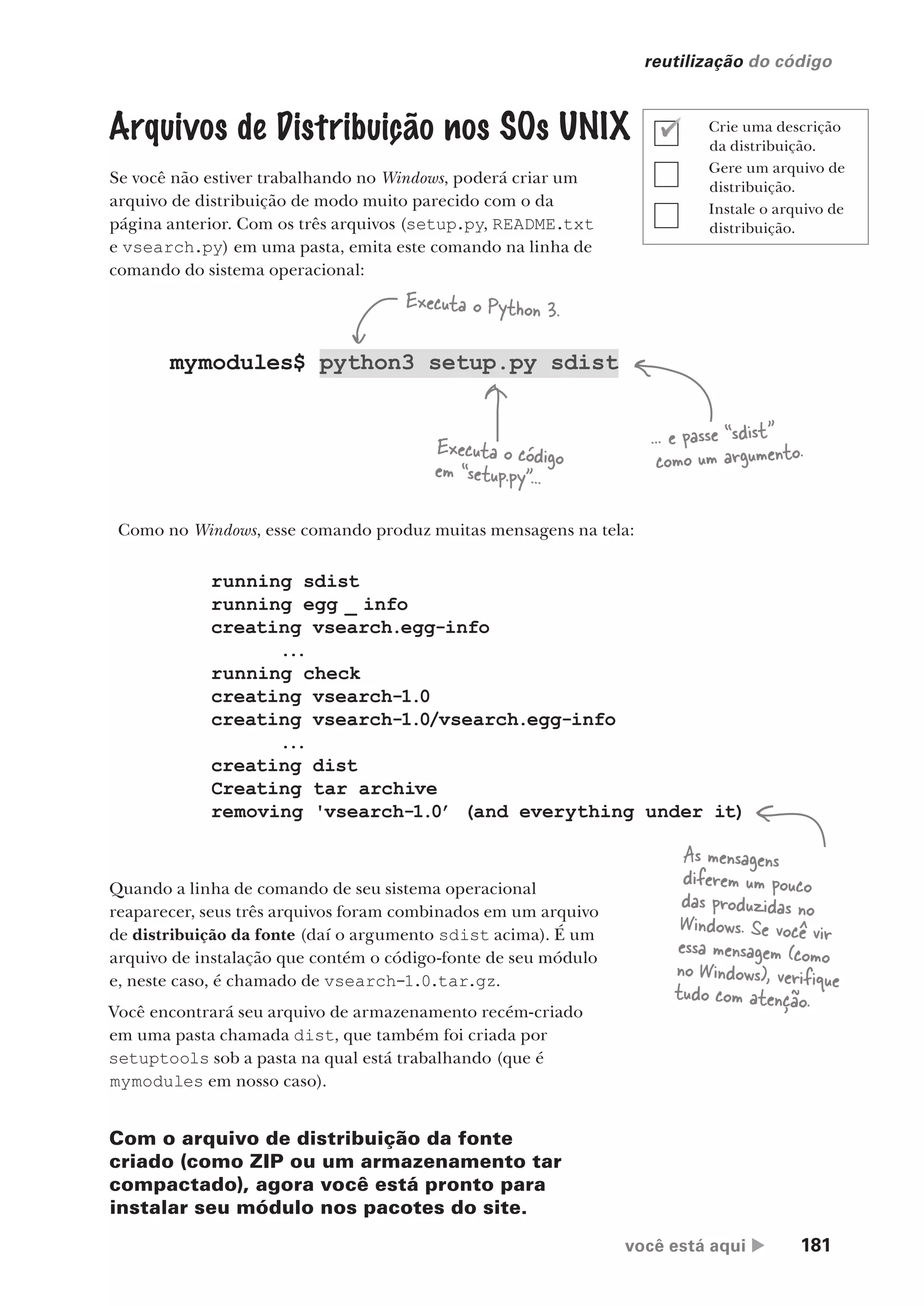 você está aqui  181
reutilização do código
Arquivos de Distribuição nos SOs UNIX
Se você não estiver trabalhando no Windows, poderá criar um
arquivo de distribuição de modo muito parecido com o da
página anterior. Com os três arquivos (setup.py, README.txt
e vsearch.py) em uma pasta, emita este comando na linha de
comando do sistema operacional:
mymodules$ python3 setup.py sdist
Executa o Python 3.
Executa o código
em “setup.py”...
... e passe “sdist”
como um argumento.
Como no Windows, esse comando produz muitas mensagens na tela:
running sdist
running egg _ info
creating vsearch.egg-info
...
running check
creating vsearch-1.0
creating vsearch-1.0/vsearch.egg-info
...
creating dist
Creating tar archive
removing 'vsearch-1.0’ (and everything under it)
Quando a linha de comando de seu sistema operacional
reaparecer, seus três arquivos foram combinados em um arquivo
de distribuição da fonte (daí o argumento sdist acima). É um
arquivo de instalação que contém o código-fonte de seu módulo
e, neste caso, é chamado de vsearch-1.0.tar.gz.
Você encontrará seu arquivo de armazenamento recém-criado
em uma pasta chamada dist, que também foi criada por
setuptools sob a pasta na qual está trabalhando (que é
mymodules em nosso caso).
Com o arquivo de distribuição da fonte
criado (como ZIP ou um armazenamento tar
compactado), agora você está pronto para
instalar seu módulo nos pacotes do site.
As mensagens
diferem um pouco
das produzidas no
Windows. Se você vir
essa mensagem (como
no Windows), verifique
tudo com atenção.
Crie uma descrição
da distribuição.
Gere um arquivo de
distribuição.
Instale o arquivo de
distribuição.
CG_HeadFirst_Python.indb 181 18/07/2018 13:19:22
 