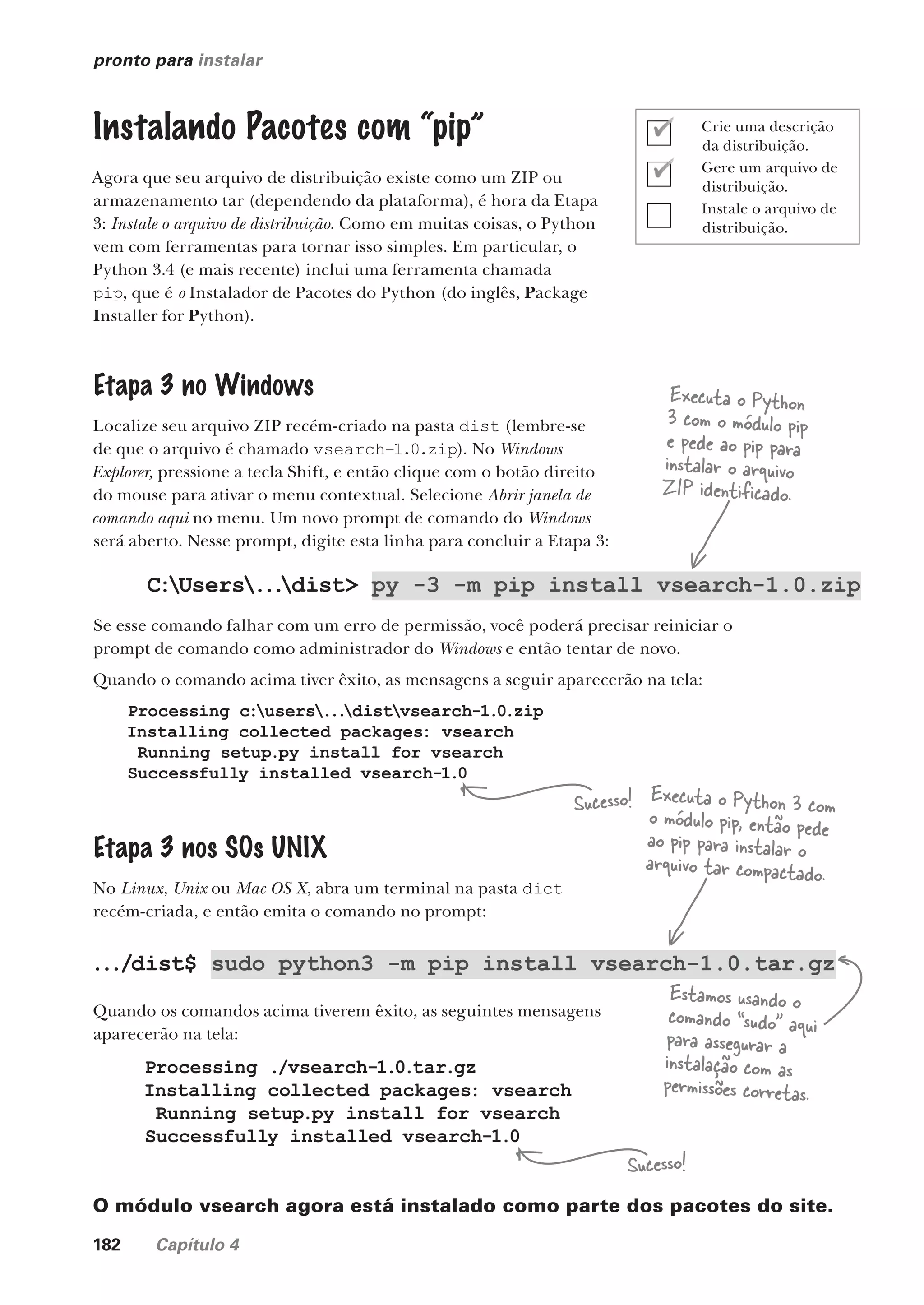 182 Capítulo 4
pronto para instalar
Instalando Pacotes com “pip”
Agora que seu arquivo de distribuição existe como um ZIP ou
armazenamento tar (dependendo da plataforma), é hora da Etapa
3: Instale o arquivo de distribuição. Como em muitas coisas, o Python
vem com ferramentas para tornar isso simples. Em particular, o
Python 3.4 (e mais recente) inclui uma ferramenta chamada
pip, que é o Instalador de Pacotes do Python (do inglês, Package
Installer for Python).
Etapa 3 no Windows
Localize seu arquivo ZIP recém-criado na pasta dist (lembre-se
de que o arquivo é chamado vsearch-1.0.zip). No Windows
Explorer, pressione a tecla Shift, e então clique com o botão direito
do mouse para ativar o menu contextual. Selecione Abrir janela de
comando aqui no menu. Um novo prompt de comando do Windows
será aberto. Nesse prompt, digite esta linha para concluir a Etapa 3:
C:Users...
dist> py -3 -m pip install vsearch-1.0.zip
Se esse comando falhar com um erro de permissão, você poderá precisar reiniciar o
prompt de comando como administrador do Windows e então tentar de novo.
Quando o comando acima tiver êxito, as mensagens a seguir aparecerão na tela:
Processing c:users...
distvsearch-1.0.zip
Installing collected packages: vsearch
Running setup.py install for vsearch
Successfully installed vsearch-1.0
Etapa 3 nos SOs UNIX
No Linux, Unix ou Mac OS X, abra um terminal na pasta dict
recém-criada, e então emita o comando no prompt:
.../dist$ sudo python3 -m pip install vsearch-1.0.tar.gz
Quando os comandos acima tiverem êxito, as seguintes mensagens
aparecerão na tela:
Processing ./vsearch-1.0.tar.gz
Installing collected packages: vsearch
Running setup.py install for vsearch
Successfully installed vsearch-1.0
O módulo vsearch agora está instalado como parte dos pacotes do site.
Executa o Python
3 com o módulo pip
e pede ao pip para
instalar o arquivo
ZIP identificado.
Sucesso!
Sucesso!
Estamos usando o
comando “sudo” aqui
para assegurar a
instalação com as
permissões corretas.
Executa o Python 3 com
o módulo pip, então pede
ao pip para instalar o
arquivo tar compactado.
Crie uma descrição
da distribuição.
Gere um arquivo de
distribuição.
Instale o arquivo de
distribuição.
CG_HeadFirst_Python.indb 182 18/07/2018 13:19:23
 