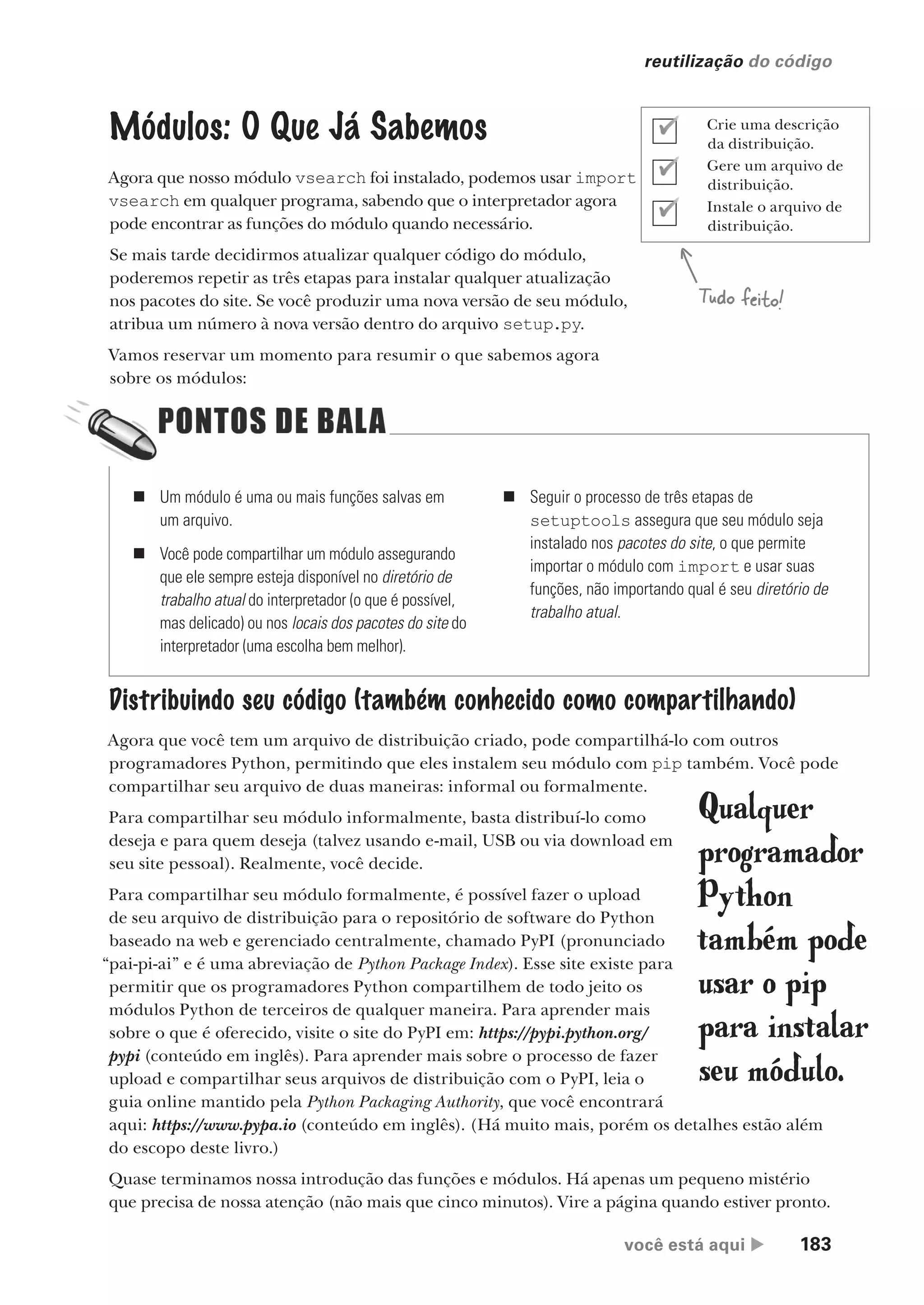 você está aqui  183
reutilização do código
Módulos: O Que Já Sabemos
Agora que nosso módulo vsearch foi instalado, podemos usar import
vsearch em qualquer programa, sabendo que o interpretador agora
pode encontrar as funções do módulo quando necessário.
Se mais tarde decidirmos atualizar qualquer código do módulo,
poderemos repetir as três etapas para instalar qualquer atualização
nos pacotes do site. Se você produzir uma nova versão de seu módulo,
atribua um número à nova versão dentro do arquivo setup.py.
Vamos reservar um momento para resumir o que sabemos agora
sobre os módulos:
„ Um módulo é uma ou mais funções salvas em
um arquivo.
„ Você pode compartilhar um módulo assegurando
que ele sempre esteja disponível no diretório de
trabalho atual do interpretador (o que é possível,
mas delicado) ou nos locais dos pacotes do site do
interpretador (uma escolha bem melhor).
„ Seguir o processo de três etapas de
setuptools assegura que seu módulo seja
instalado nos pacotes do site, o que permite
importar o módulo com import e usar suas
funções, não importando qual é seu diretório de
trabalho atual.
Distribuindo seu código (também conhecido como compartilhando)
Agora que você tem um arquivo de distribuição criado, pode compartilhá-lo com outros
programadores Python, permitindo que eles instalem seu módulo com pip também. Você pode
compartilhar seu arquivo de duas maneiras: informal ou formalmente.
Para compartilhar seu módulo informalmente, basta distribuí-lo como
deseja e para quem deseja (talvez usando e-mail, USB ou via download em
seu site pessoal). Realmente, você decide.
Para compartilhar seu módulo formalmente, é possível fazer o upload
de seu arquivo de distribuição para o repositório de software do Python
baseado na web e gerenciado centralmente, chamado PyPI (pronunciado
“pai-pi-ai” e é uma abreviação de Python Package Index). Esse site existe para
permitir que os programadores Python compartilhem de todo jeito os
módulos Python de terceiros de qualquer maneira. Para aprender mais
sobre o que é oferecido, visite o site do PyPI em: https://pypi.python.org/
pypi (conteúdo em inglês). Para aprender mais sobre o processo de fazer
upload e compartilhar seus arquivos de distribuição com o PyPI, leia o
guia online mantido pela Python Packaging Authority, que você encontrará
aqui: https://www.pypa.io (conteúdo em inglês). (Há muito mais, porém os detalhes estão além
do escopo deste livro.)
Quase terminamos nossa introdução das funções e módulos. Há apenas um pequeno mistério
que precisa de nossa atenção (não mais que cinco minutos). Vire a página quando estiver pronto.
Qualquer
programador
Python
também pode
usar o pip
para instalar
seu módulo.
Tudo feito!
Crie uma descrição
da distribuição.
Gere um arquivo de
distribuição.
Instale o arquivo de
distribuição.
CG_HeadFirst_Python.indb 183 18/07/2018 13:19:23
 