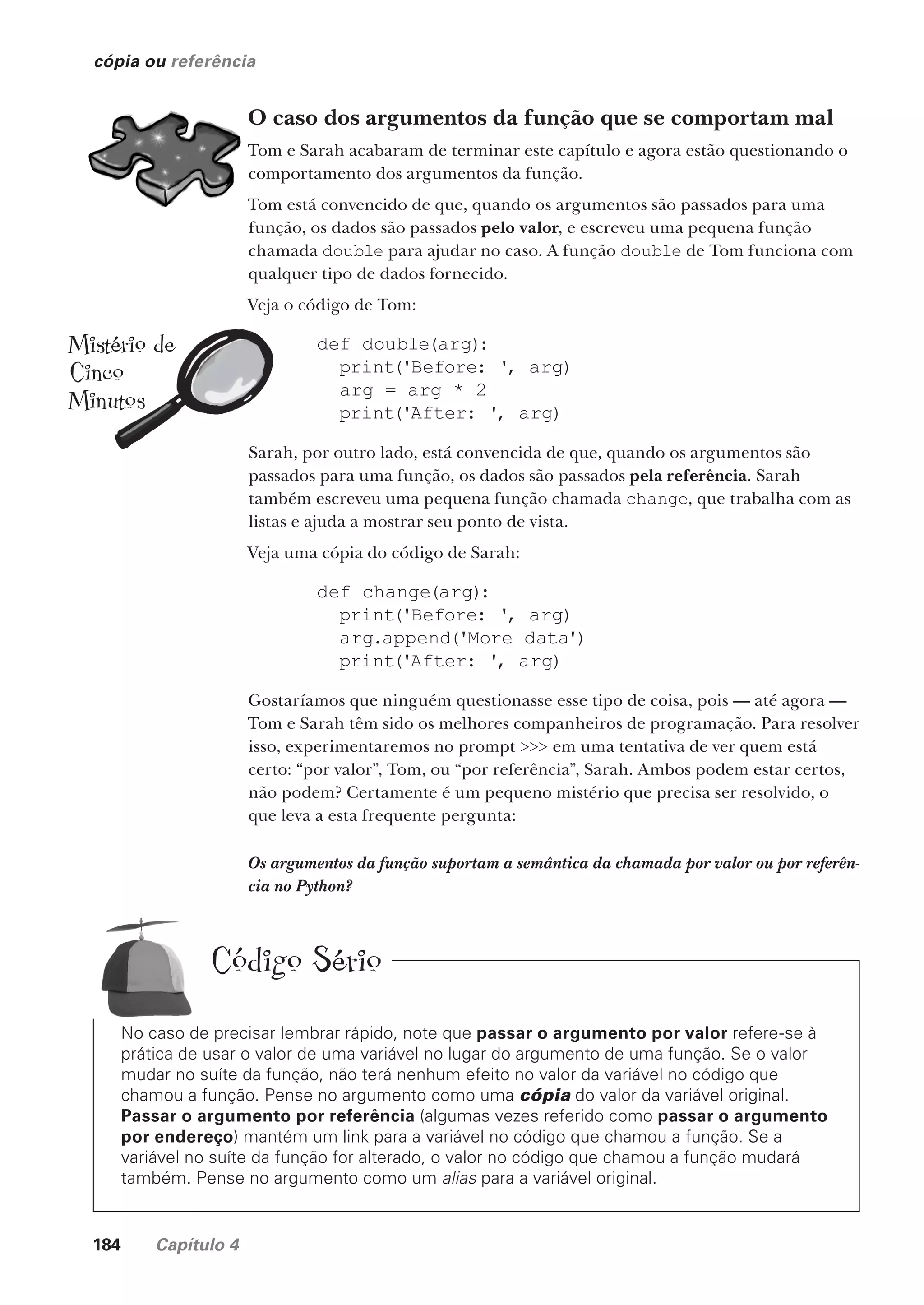 184 Capítulo 4
cópia ou referência
O caso dos argumentos da função que se comportam mal
Tom e Sarah acabaram de terminar este capítulo e agora estão questionando o
comportamento dos argumentos da função.
Tom está convencido de que, quando os argumentos são passados para uma
função, os dados são passados pelo valor, e escreveu uma pequena função
chamada double para ajudar no caso. A função double de Tom funciona com
qualquer tipo de dados fornecido.
Veja o código de Tom:
def double(arg):
print('Before: ', arg)
arg = arg * 2
print('After: ', arg)
Sarah, por outro lado, está convencida de que, quando os argumentos são
passados para uma função, os dados são passados pela referência. Sarah
também escreveu uma pequena função chamada change, que trabalha com as
listas e ajuda a mostrar seu ponto de vista.
Veja uma cópia do código de Sarah:
def change(arg):
print('Before: ', arg)
arg.append('More data')
print('After: ', arg)
Gostaríamos que ninguém questionasse esse tipo de coisa, pois — até agora —
Tom e Sarah têm sido os melhores companheiros de programação. Para resolver
isso, experimentaremos no prompt >>> em uma tentativa de ver quem está
certo: “por valor”, Tom, ou “por referência”, Sarah. Ambos podem estar certos,
não podem? Certamente é um pequeno mistério que precisa ser resolvido, o
que leva a esta frequente pergunta:
Os argumentos da função suportam a semântica da chamada por valor ou por referên-
cia no Python?
No caso de precisar lembrar rápido, note que passar o argumento por valor refere-se à
prática de usar o valor de uma variável no lugar do argumento de uma função. Se o valor
mudar no suíte da função, não terá nenhum efeito no valor da variável no código que
chamou a função. Pense no argumento como uma cópia do valor da variável original.
Passar o argumento por referência (algumas vezes referido como passar o argumento
por endereço) mantém um link para a variável no código que chamou a função. Se a
variável no suíte da função for alterado, o valor no código que chamou a função mudará
também. Pense no argumento como um alias para a variável original.
Código Sério
Mistério de
Cinco
Minutos
CG_HeadFirst_Python.indb 184 18/07/2018 13:19:23
 