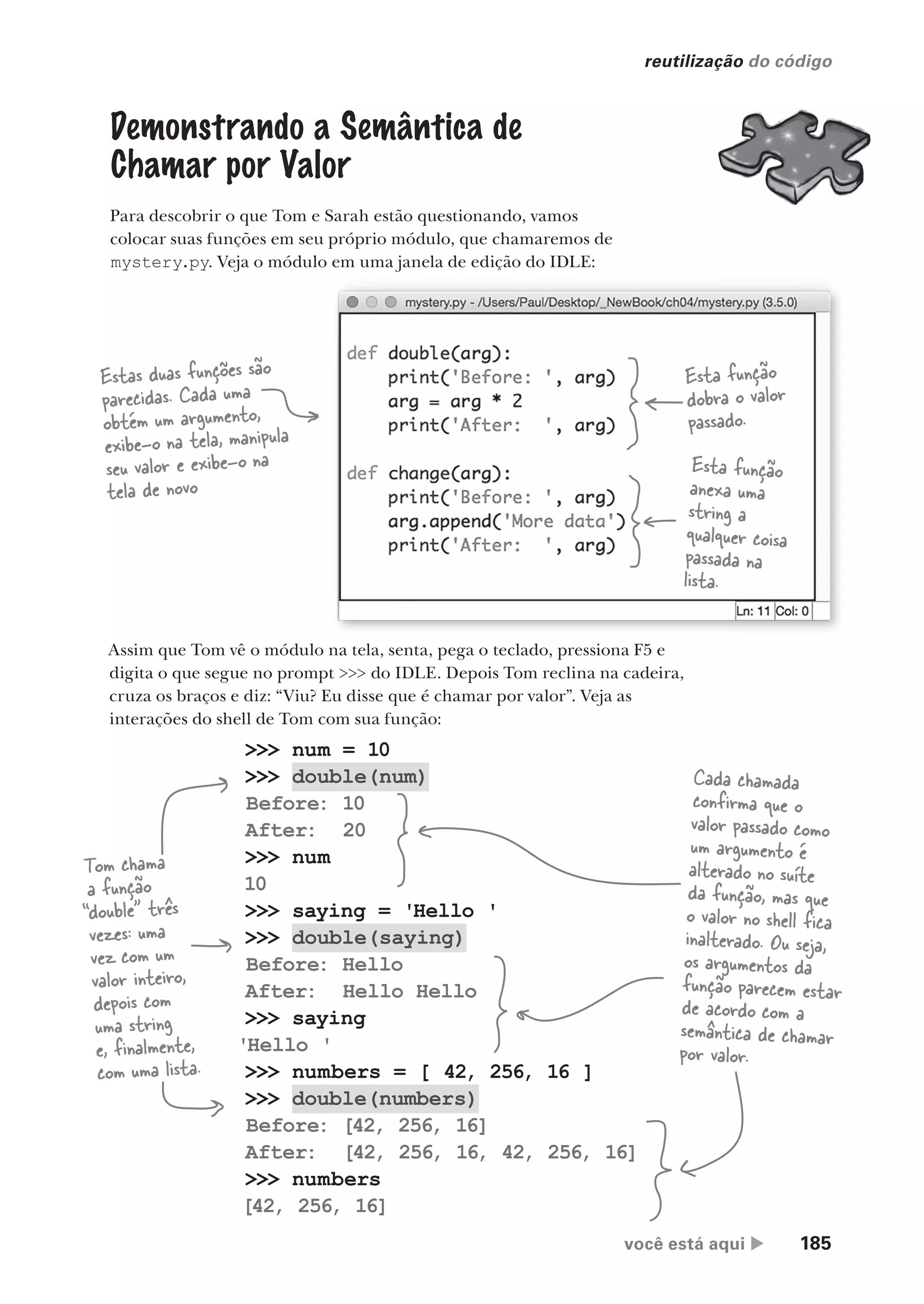 você está aqui  185
reutilização do código
>>> num = 10
>>> double(num)
Before: 10
After: 20
>>> num
10
>>> saying = 'Hello '
>>> double(saying)
Before: Hello
After: Hello Hello
>>> saying
'Hello '
>>> numbers = [ 42, 256, 16 ]
>>> double(numbers)
Before: [42, 256, 16]
After: [42, 256, 16, 42, 256, 16]
>>> numbers
[42, 256, 16]
Demonstrando a Semântica de
Chamar por Valor
Para descobrir o que Tom e Sarah estão questionando, vamos
colocar suas funções em seu próprio módulo, que chamaremos de
mystery.py. Veja o módulo em uma janela de edição do IDLE:
Estas duas funções são
parecidas. Cada uma
obtém um argumento,
exibe-o na tela, manipula
seu valor e exibe-o na
tela de novo
Esta função
dobra o valor
passado.
Esta função
anexa uma
string a
qualquer coisa
passada na
lista.
Assim que Tom vê o módulo na tela, senta, pega o teclado, pressiona F5 e
digita o que segue no prompt >>> do IDLE. Depois Tom reclina na cadeira,
cruza os braços e diz: “Viu? Eu disse que é chamar por valor”. Veja as
interações do shell de Tom com sua função:
Tom chama
a função
“double” três
vezes: uma
vez com um
valor inteiro,
depois com
uma string
e, finalmente,
com uma lista.
Cada chamada
confirma que o
valor passado como
um argumento é
alterado no suíte
da função, mas que
o valor no shell fica
inalterado. Ou seja,
os argumentos da
função parecem estar
de acordo com a
semântica de chamar
por valor.
CG_HeadFirst_Python.indb 185 18/07/2018 13:19:24
 