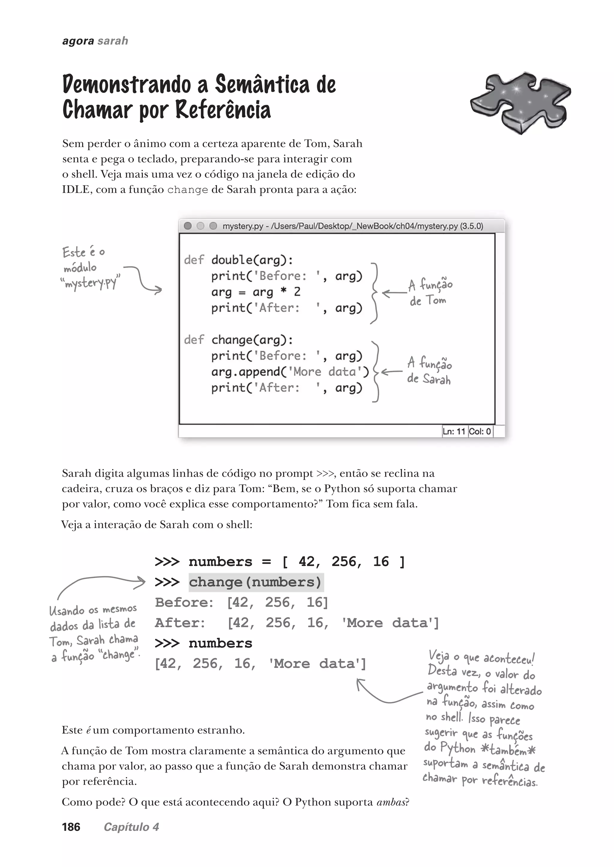 186 Capítulo 4
>>> numbers = [ 42, 256, 16 ]
>>> change(numbers)
Before: [42, 256, 16]
After: [42, 256, 16, 'More data']
>>> numbers
[42, 256, 16, 'More data']
agora sarah
Demonstrando a Semântica de
Chamar por Referência
Sem perder o ânimo com a certeza aparente de Tom, Sarah
senta e pega o teclado, preparando-se para interagir com
o shell. Veja mais uma vez o código na janela de edição do
IDLE, com a função change de Sarah pronta para a ação:
Este é o
módulo
“mystery.py” A função
de Tom
A função
de Sarah
Sarah digita algumas linhas de código no prompt >>>, então se reclina na
cadeira, cruza os braços e diz para Tom: “Bem, se o Python só suporta chamar
por valor, como você explica esse comportamento?” Tom fica sem fala.
Veja a interação de Sarah com o shell:
Usando os mesmos
dados da lista de
Tom, Sarah chama
a função “change”. Veja o que aconteceu!
Desta vez, o valor do
argumento foi alterado
na função, assim como
no shell. Isso parece
sugerir que as funções
do Python *também*
suportam a semântica de
chamar por referências.
Este é um comportamento estranho.
A função de Tom mostra claramente a semântica do argumento que
chama por valor, ao passo que a função de Sarah demonstra chamar
por referência.
Como pode? O que está acontecendo aqui? O Python suporta ambas?
CG_HeadFirst_Python.indb 186 18/07/2018 13:19:24
 
