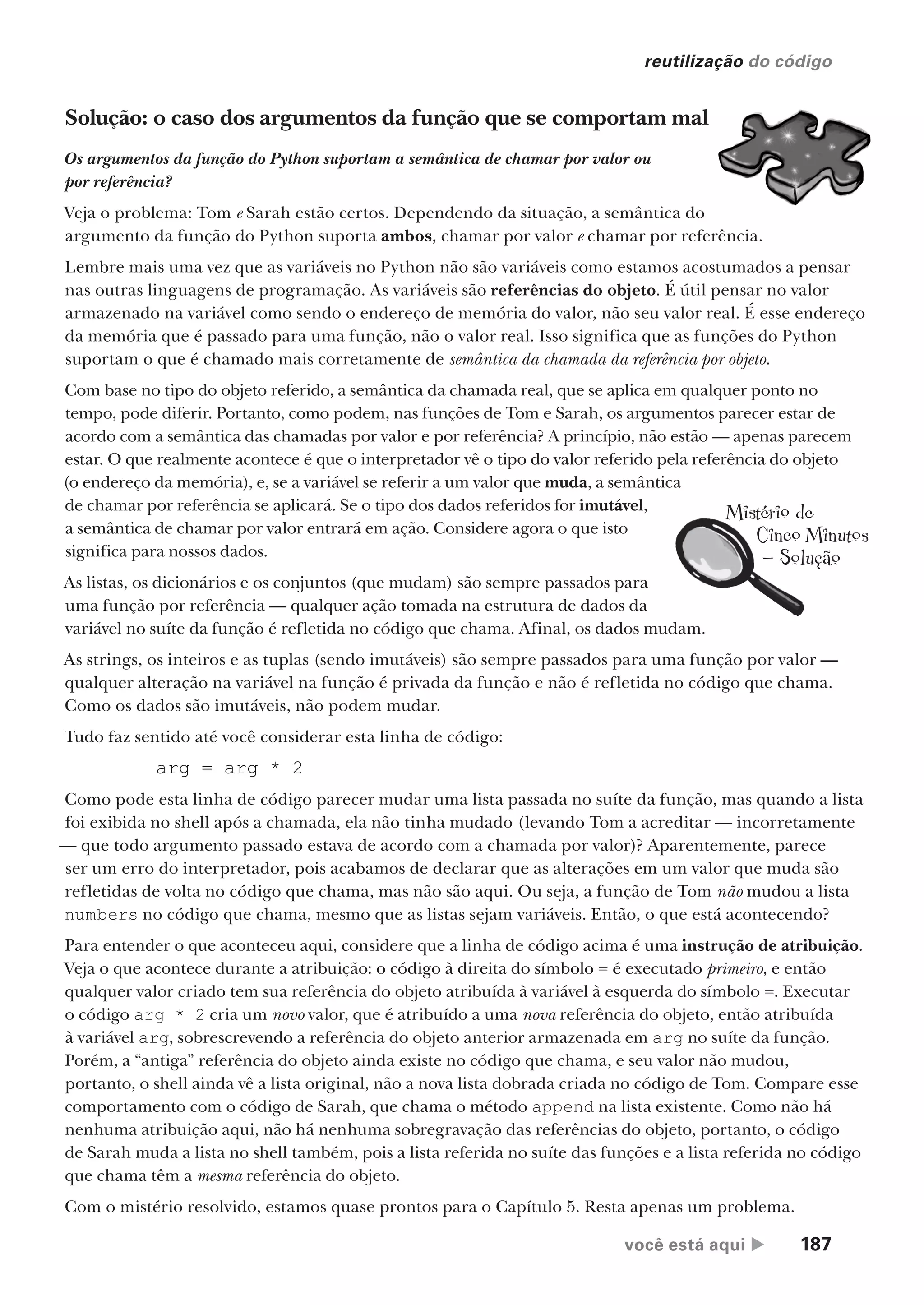você está aqui  187
reutilização do código
Mistério de
Cinco Minutos
— Solução
Solução: o caso dos argumentos da função que se comportam mal
Os argumentos da função do Python suportam a semântica de chamar por valor ou
por referência?
Veja o problema: Tom e Sarah estão certos. Dependendo da situação, a semântica do
argumento da função do Python suporta ambos, chamar por valor e chamar por referência.
Lembre mais uma vez que as variáveis no Python não são variáveis como estamos acostumados a pensar
nas outras linguagens de programação. As variáveis são referências do objeto. É útil pensar no valor
armazenado na variável como sendo o endereço de memória do valor, não seu valor real. É esse endereço
da memória que é passado para uma função, não o valor real. Isso significa que as funções do Python
suportam o que é chamado mais corretamente de semântica da chamada da referência por objeto.
Com base no tipo do objeto referido, a semântica da chamada real, que se aplica em qualquer ponto no
tempo, pode diferir. Portanto, como podem, nas funções de Tom e Sarah, os argumentos parecer estar de
acordo com a semântica das chamadas por valor e por referência? A princípio, não estão — apenas parecem
estar. O que realmente acontece é que o interpretador vê o tipo do valor referido pela referência do objeto
(o endereço da memória), e, se a variável se referir a um valor que muda, a semântica
de chamar por referência se aplicará. Se o tipo dos dados referidos for imutável,
a semântica de chamar por valor entrará em ação. Considere agora o que isto
significa para nossos dados.
As listas, os dicionários e os conjuntos (que mudam) são sempre passados para
uma função por referência — qualquer ação tomada na estrutura de dados da
variável no suíte da função é refletida no código que chama. Afinal, os dados mudam.
As strings, os inteiros e as tuplas (sendo imutáveis) são sempre passados para uma função por valor —
qualquer alteração na variável na função é privada da função e não é refletida no código que chama.
Como os dados são imutáveis, não podem mudar.
Tudo faz sentido até você considerar esta linha de código:
arg = arg * 2
Como pode esta linha de código parecer mudar uma lista passada no suíte da função, mas quando a lista
foi exibida no shell após a chamada, ela não tinha mudado (levando Tom a acreditar — incorretamente
— que todo argumento passado estava de acordo com a chamada por valor)? Aparentemente, parece
ser um erro do interpretador, pois acabamos de declarar que as alterações em um valor que muda são
refletidas de volta no código que chama, mas não são aqui. Ou seja, a função de Tom não mudou a lista
numbers no código que chama, mesmo que as listas sejam variáveis. Então, o que está acontecendo?
Para entender o que aconteceu aqui, considere que a linha de código acima é uma instrução de atribuição.
Veja o que acontece durante a atribuição: o código à direita do símbolo = é executado primeiro, e então
qualquer valor criado tem sua referência do objeto atribuída à variável à esquerda do símbolo =. Executar
o código arg * 2 cria um novo valor, que é atribuído a uma nova referência do objeto, então atribuída
à variável arg, sobrescrevendo a referência do objeto anterior armazenada em arg no suíte da função.
Porém, a “antiga” referência do objeto ainda existe no código que chama, e seu valor não mudou,
portanto, o shell ainda vê a lista original, não a nova lista dobrada criada no código de Tom. Compare esse
comportamento com o código de Sarah, que chama o método append na lista existente. Como não há
nenhuma atribuição aqui, não há nenhuma sobregravação das referências do objeto, portanto, o código
de Sarah muda a lista no shell também, pois a lista referida no suíte das funções e a lista referida no código
que chama têm a mesma referência do objeto.
Com o mistério resolvido, estamos quase prontos para o Capítulo 5. Resta apenas um problema.
CG_HeadFirst_Python.indb 187 18/07/2018 13:19:24
 