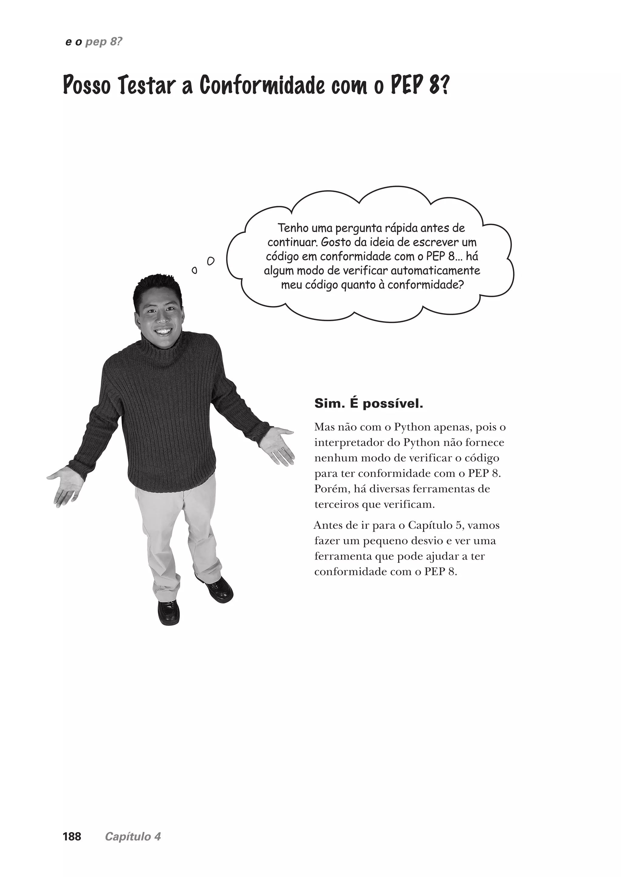 188 Capítulo 4
Posso Testar a Conformidade com o PEP 8?
Tenho uma pergunta rápida antes de
continuar. Gosto da ideia de escrever um
código em conformidade com o PEP 8... há
algum modo de verificar automaticamente
meu código quanto à conformidade?
Sim. É possível.
Mas não com o Python apenas, pois o
interpretador do Python não fornece
nenhum modo de verificar o código
para ter conformidade com o PEP 8.
Porém, há diversas ferramentas de
terceiros que verificam.
Antes de ir para o Capítulo 5, vamos
fazer um pequeno desvio e ver uma
ferramenta que pode ajudar a ter
conformidade com o PEP 8.
e o pep 8?
CG_HeadFirst_Python.indb 188 18/07/2018 13:19:24
 
