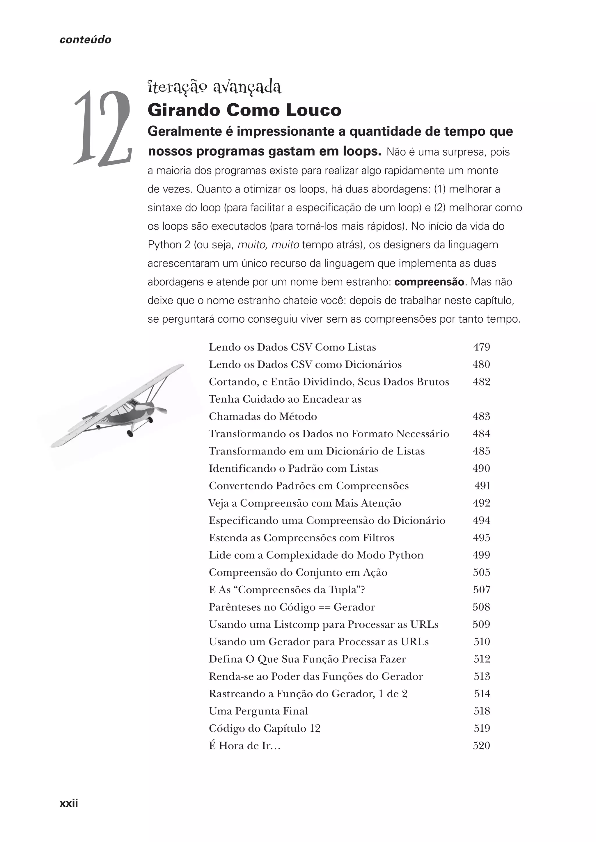 xxii
conteúdo
iteração avançada
Girando Como Louco
Geralmente é impressionante a quantidade de tempo que
nossos programas gastam em loops. Não é uma surpresa, pois
a maioria dos programas existe para realizar algo rapidamente um monte
de vezes. Quanto a otimizar os loops, há duas abordagens: (1) melhorar a
sintaxe do loop (para facilitar a especificação de um loop) e (2) melhorar como
os loops são executados (para torná-los mais rápidos). No início da vida do
Python 2 (ou seja, muito, muito tempo atrás), os designers da linguagem
acrescentaram um único recurso da linguagem que implementa as duas
abordagens e atende por um nome bem estranho: compreensão. Mas não
deixe que o nome estranho chateie você: depois de trabalhar neste capítulo,
se perguntará como conseguiu viver sem as compreensões por tanto tempo.
12
Lendo os Dados CSV Como Listas 479
Lendo os Dados CSV como Dicionários 480
Cortando, e Então Dividindo, Seus Dados Brutos 482
Tenha Cuidado ao Encadear as
Chamadas do Método 483
Transformando os Dados no Formato Necessário 484
Transformando em um Dicionário de Listas 485
Identificando o Padrão com Listas 490
Convertendo Padrões em Compreensões 491
Veja a Compreensão com Mais Atenção 492
Especificando uma Compreensão do Dicionário 494
Estenda as Compreensões com Filtros 495
Lide com a Complexidade do Modo Python 499
Compreensão do Conjunto em Ação 505
E As “Compreensões da Tupla”? 507
Parênteses no Código == Gerador 508
Usando uma Listcomp para Processar as URLs 509
Usando um Gerador para Processar as URLs 510
Defina O Que Sua Função Precisa Fazer 512
Renda-se ao Poder das Funções do Gerador 513
Rastreando a Função do Gerador, 1 de 2 514
Uma Pergunta Final 518
Código do Capítulo 12 519
É Hora de Ir… 520
CG_HeadFirst_Python.indb 22 18/07/2018 13:17:37
 