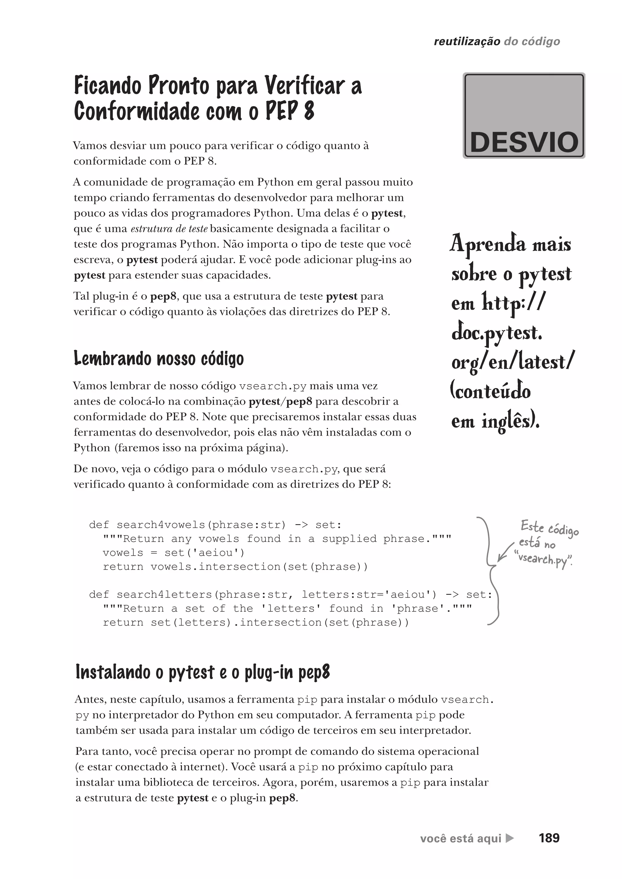 você está aqui  189
reutilização do código
Ficando Pronto para Verificar a
Conformidade com o PEP 8
Vamos desviar um pouco para verificar o código quanto à
conformidade com o PEP 8.
A comunidade de programação em Python em geral passou muito
tempo criando ferramentas do desenvolvedor para melhorar um
pouco as vidas dos programadores Python. Uma delas é o pytest,
que é uma estrutura de teste basicamente designada a facilitar o
teste dos programas Python. Não importa o tipo de teste que você
escreva, o pytest poderá ajudar. E você pode adicionar plug-ins ao
pytest para estender suas capacidades.
Tal plug-in é o pep8, que usa a estrutura de teste pytest para
verificar o código quanto às violações das diretrizes do PEP 8.
Lembrando nosso código
Vamos lembrar de nosso código vsearch.py mais uma vez
antes de colocá-lo na combinação pytest/pep8 para descobrir a
conformidade do PEP 8. Note que precisaremos instalar essas duas
ferramentas do desenvolvedor, pois elas não vêm instaladas com o
Python (faremos isso na próxima página).
De novo, veja o código para o módulo vsearch.py, que será
verificado quanto à conformidade com as diretrizes do PEP 8:
Aprenda mais
sobre o pytest
em http://
doc.pytest.
org/en/latest/
(conteúdo
em inglês).
def search4vowels(phrase:str) -> set:
"""Return any vowels found in a supplied phrase."""
vowels = set('aeiou')
return vowels.intersection(set(phrase))
def search4letters(phrase:str, letters:str='aeiou') -> set:
"""Return a set of the 'letters' found in 'phrase'."""
return set(letters).intersection(set(phrase))
Instalando o pytest e o plug-in pep8
Antes, neste capítulo, usamos a ferramenta pip para instalar o módulo vsearch.
py no interpretador do Python em seu computador. A ferramenta pip pode
também ser usada para instalar um código de terceiros em seu interpretador.
Para tanto, você precisa operar no prompt de comando do sistema operacional
(e estar conectado à internet). Você usará a pip no próximo capítulo para
instalar uma biblioteca de terceiros. Agora, porém, usaremos a pip para instalar
a estrutura de teste pytest e o plug-in pep8.
Este código
está no
“vsearch.py”.
CG_HeadFirst_Python.indb 189 18/07/2018 13:19:25
 